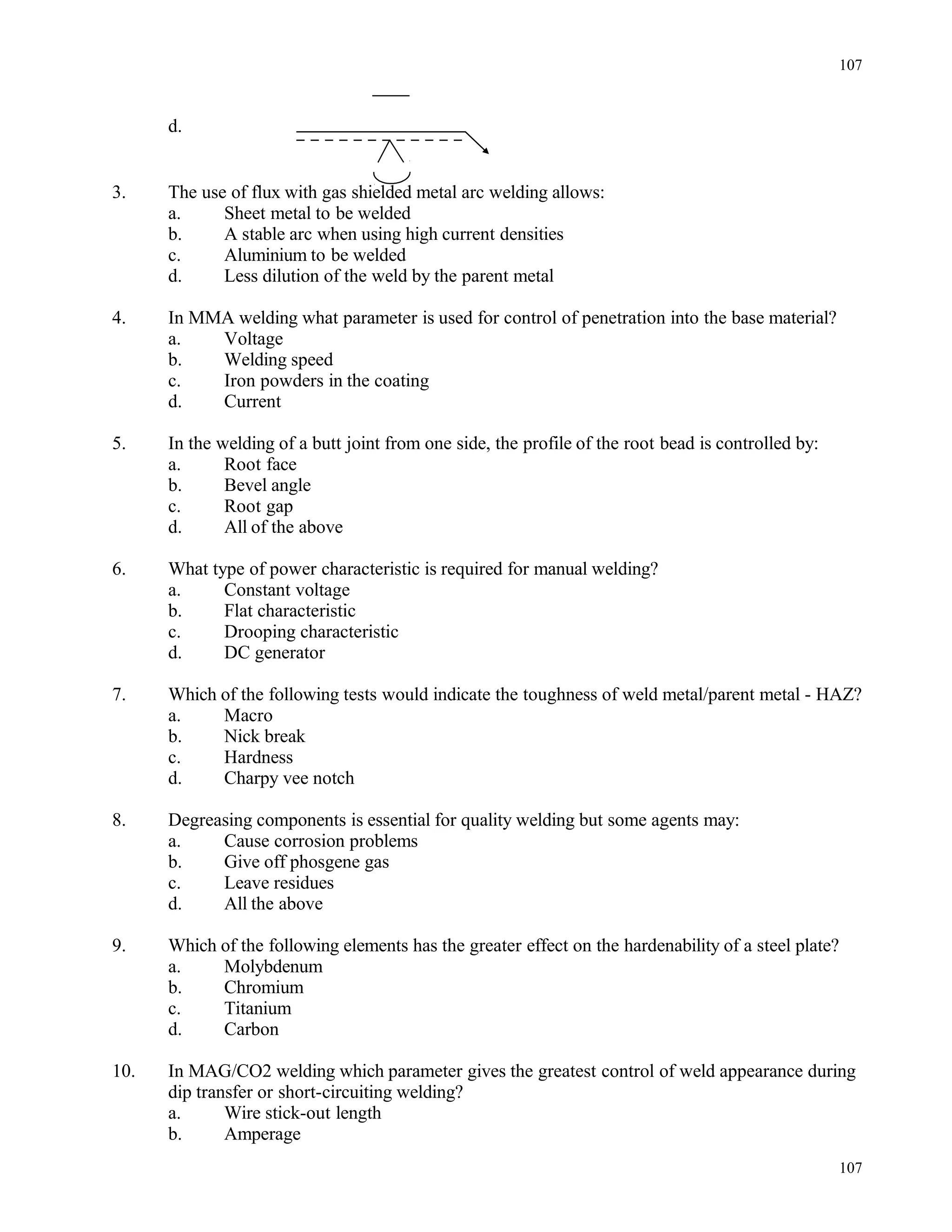 d.
3. The use of flux with gas shielded metal arc welding allows:
a. Sheet metal to be welded
b. A stable arc when using high current densities
c. Aluminium to be welded
d. Less dilution of the weld by the parent metal
4. In MMA welding what parameter is used for control of penetration into the base material?
a. Voltage
b. Welding speed
c. Iron powders in the coating
d. Current
5. In the welding of a butt joint from one side, the profile of the root bead is controlled by:
a. Root face
b. Bevel angle
c. Root gap
d. All of the above
6. What type of power characteristic is required for manual welding?
a. Constant voltage
b. Flat characteristic
c. Drooping characteristic
d. DC generator
7. Which of the following tests would indicate the toughness of weld metal/parent metal - HAZ?
a. Macro
b. Nick break
c. Hardness
d. Charpy vee notch
8. Degreasing components is essential for quality welding but some agents may:
a. Cause corrosion problems
b. Give off phosgene gas
c. Leave residues
d. All the above
9. Which of the following elements has the greater effect on the hardenability of a steel plate?
a. Molybdenum
b. Chromium
c. Titanium
d. Carbon
10. In MAG/CO2 welding which parameter gives the greatest control of weld appearance during
dip transfer or short-circuiting welding?
a. Wire stick-out length
b. Amperage
107
107
 