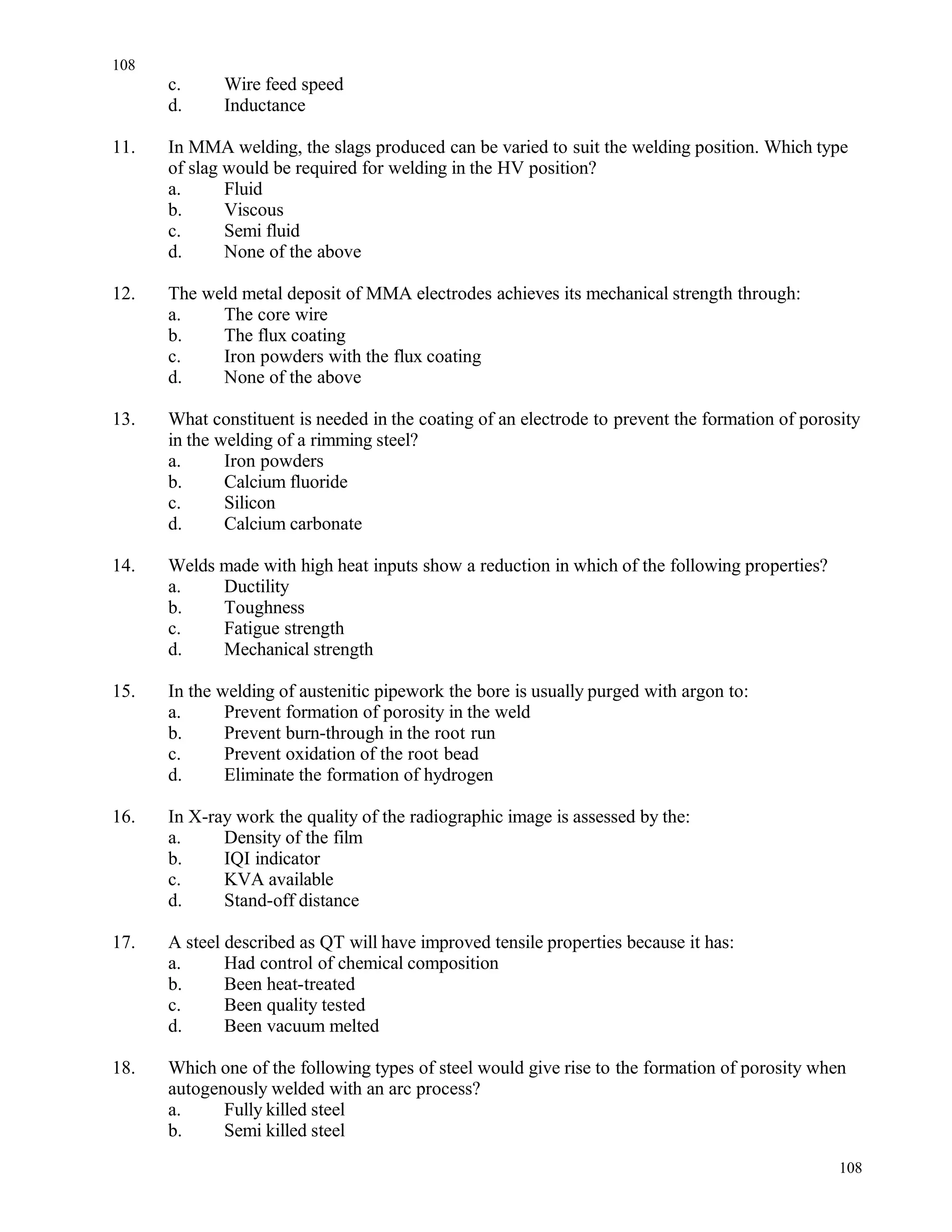 c. Wire feed speed
d. Inductance
11. In MMA welding, the slags produced can be varied to suit the welding position. Which type
of slag would be required for welding in the HV position?
a. Fluid
b. Viscous
c. Semi fluid
d. None of the above
12. The weld metal deposit of MMA electrodes achieves its mechanical strength through:
a. The core wire
b. The flux coating
c. Iron powders with the flux coating
d. None of the above
13. What constituent is needed in the coating of an electrode to prevent the formation of porosity
in the welding of a rimming steel?
a. Iron powders
b. Calcium fluoride
c. Silicon
d. Calcium carbonate
14. Welds made with high heat inputs show a reduction in which of the following properties?
a. Ductility
b. Toughness
c. Fatigue strength
d. Mechanical strength
15. In the welding of austenitic pipework the bore is usually purged with argon to:
a. Prevent formation of porosity in the weld
b. Prevent burn-through in the root run
c. Prevent oxidation of the root bead
d. Eliminate the formation of hydrogen
16. In X-ray work the quality of the radiographic image is assessed by the:
a. Density of the film
b. IQI indicator
c. KVA available
d. Stand-off distance
17. A steel described as QT will have improved tensile properties because it has:
a. Had control of chemical composition
b. Been heat-treated
c. Been quality tested
d. Been vacuum melted
18. Which one of the following types of steel would give rise to the formation of porosity when
autogenously welded with an arc process?
a. Fully killed steel
b. Semi killed steel
108
108
 