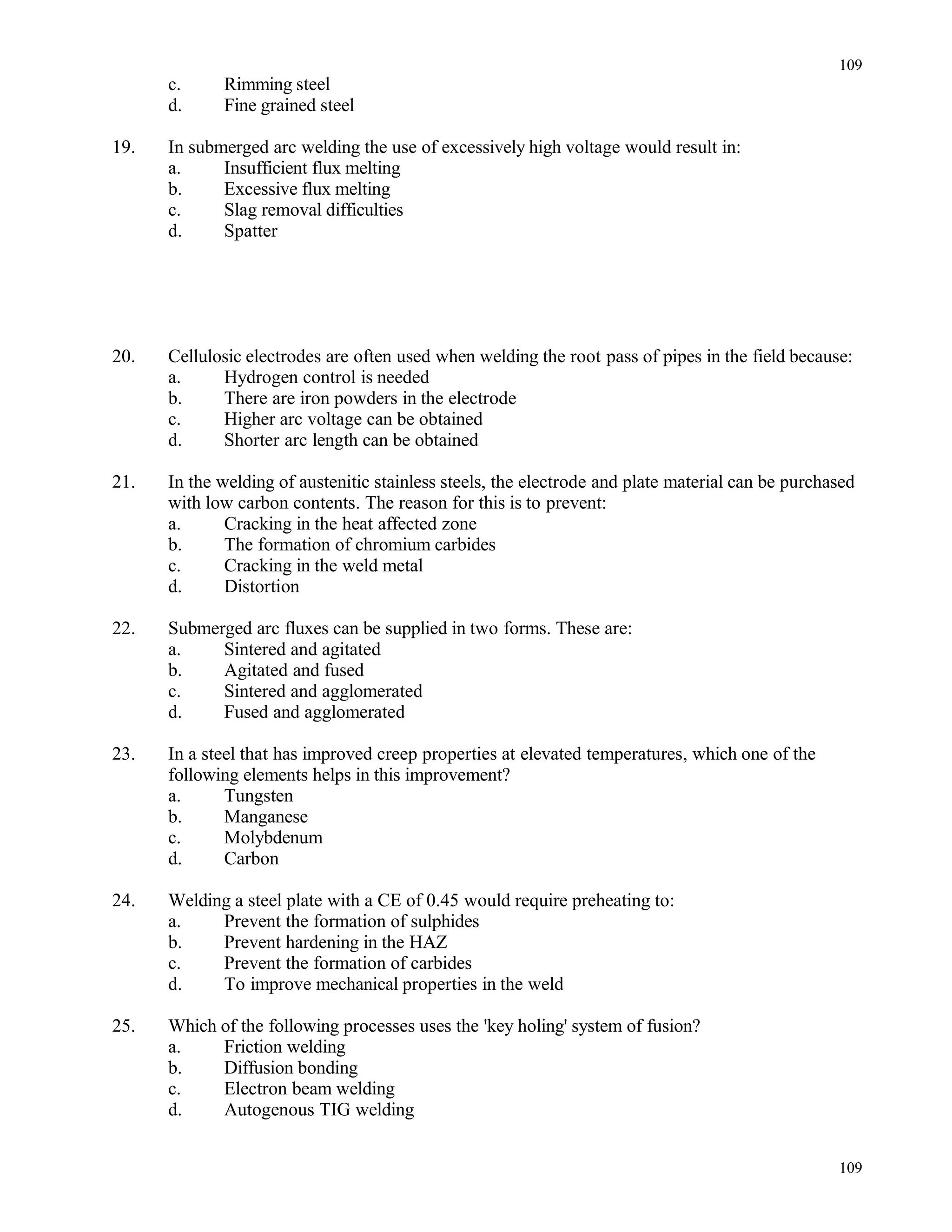 c. Rimming steel
d. Fine grained steel
19. In submerged arc welding the use of excessively high voltage would result in:
a. Insufficient flux melting
b. Excessive flux melting
c. Slag removal difficulties
d. Spatter
20. Cellulosic electrodes are often used when welding the root pass of pipes in the field because:
a. Hydrogen control is needed
b. There are iron powders in the electrode
c. Higher arc voltage can be obtained
d. Shorter arc length can be obtained
21. In the welding of austenitic stainless steels, the electrode and plate material can be purchased
with low carbon contents. The reason for this is to prevent:
a. Cracking in the heat affected zone
b. The formation of chromium carbides
c. Cracking in the weld metal
d. Distortion
22. Submerged arc fluxes can be supplied in two forms. These are:
a. Sintered and agitated
b. Agitated and fused
c. Sintered and agglomerated
d. Fused and agglomerated
23. In a steel that has improved creep properties at elevated temperatures, which one of the
following elements helps in this improvement?
a. Tungsten
b. Manganese
c. Molybdenum
d. Carbon
24. Welding a steel plate with a CE of 0.45 would require preheating to:
a. Prevent the formation of sulphides
b. Prevent hardening in the HAZ
c. Prevent the formation of carbides
d. To improve mechanical properties in the weld
25. Which of the following processes uses the 'key holing' system of fusion?
a. Friction welding
b. Diffusion bonding
c. Electron beam welding
d. Autogenous TIG welding
109
109
 