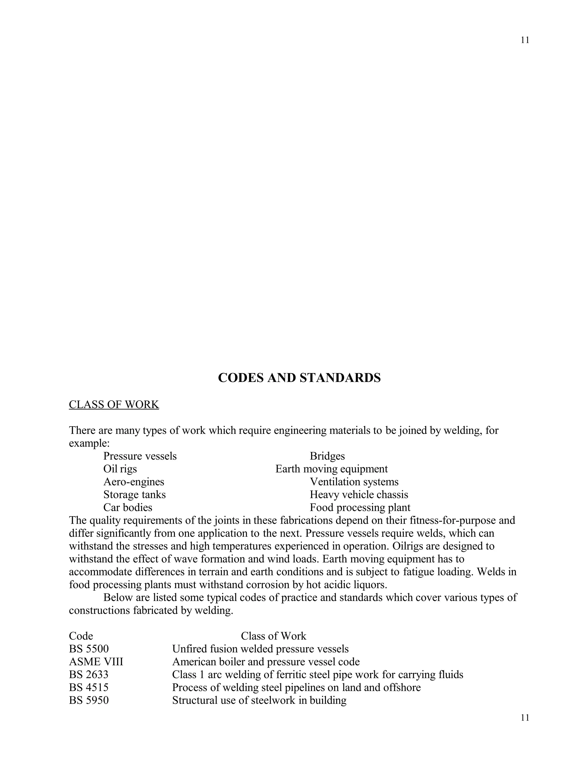 CODES AND STANDARDS
CLASS OF WORK
There are many types of work which require engineering materials to be joined by welding, for
example:
Pressure vessels Bridges
Oil rigs Earth moving equipment
Aero-engines Ventilation systems
Storage tanks Heavy vehicle chassis
Car bodies Food processing plant
The quality requirements of the joints in these fabrications depend on their fitness-for-purpose and
differ significantly from one application to the next. Pressure vessels require welds, which can
withstand the stresses and high temperatures experienced in operation. Oilrigs are designed to
withstand the effect of wave formation and wind loads. Earth moving equipment has to
accommodate differences in terrain and earth conditions and is subject to fatigue loading. Welds in
food processing plants must withstand corrosion by hot acidic liquors.
Below are listed some typical codes of practice and standards which cover various types of
constructions fabricated by welding.
Code Class of Work
BS 5500 Unfired fusion welded pressure vessels
ASME VIII American boiler and pressure vessel code
BS 2633 Class 1 arc welding of ferritic steel pipe work for carrying fluids
BS 4515 Process of welding steel pipelines on land and offshore
BS 5950 Structural use of steelwork in building
11
11
 