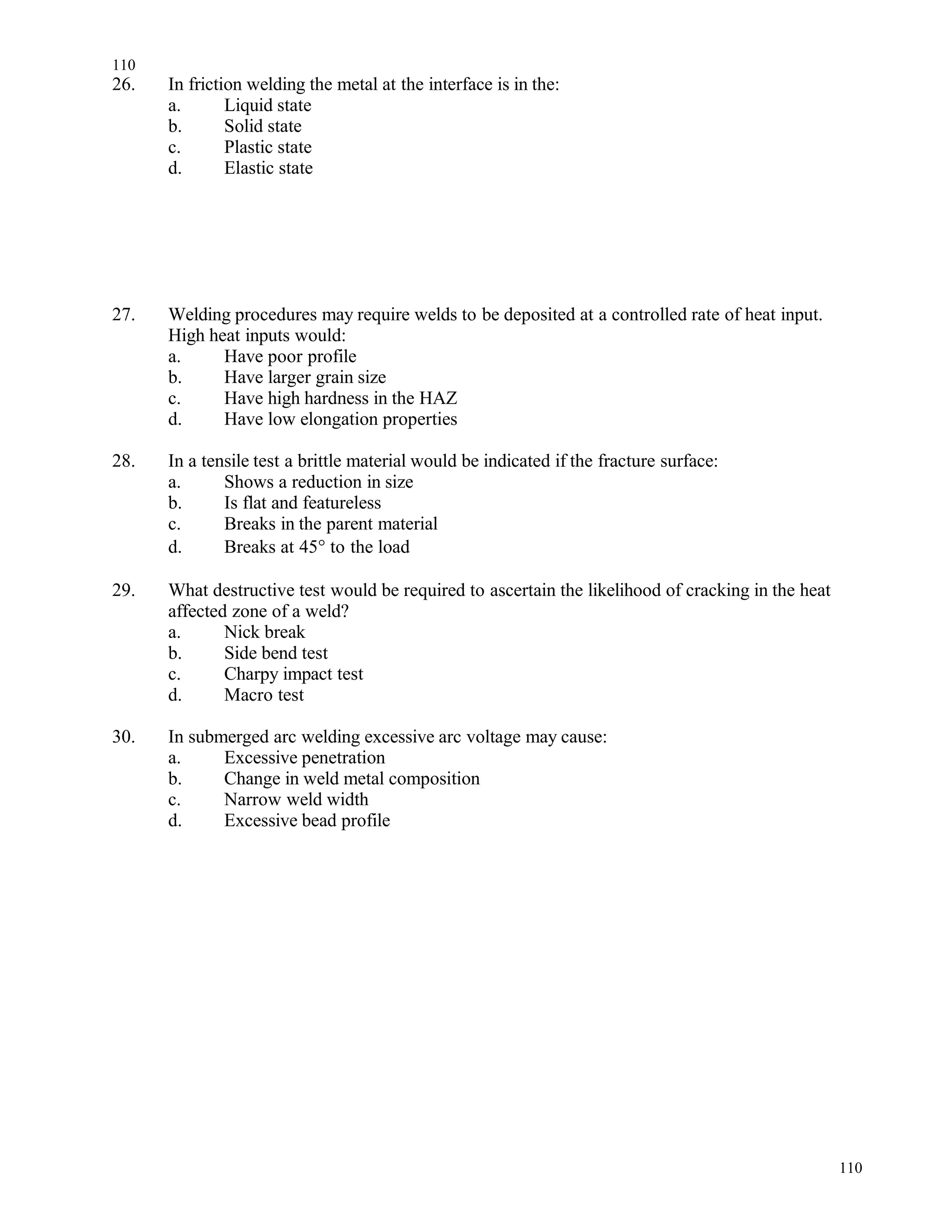 26. In friction welding the metal at the interface is in the:
a. Liquid state
b. Solid state
c. Plastic state
d. Elastic state
27. Welding procedures may require welds to be deposited at a controlled rate of heat input.
High heat inputs would:
a. Have poor profile
b. Have larger grain size
c. Have high hardness in the HAZ
d. Have low elongation properties
28. In a tensile test a brittle material would be indicated if the fracture surface:
a. Shows a reduction in size
b. Is flat and featureless
c. Breaks in the parent material
d. Breaks at 45° to the load
29. What destructive test would be required to ascertain the likelihood of cracking in the heat
affected zone of a weld?
a. Nick break
b. Side bend test
c. Charpy impact test
d. Macro test
30. In submerged arc welding excessive arc voltage may cause:
a. Excessive penetration
b. Change in weld metal composition
c. Narrow weld width
d. Excessive bead profile
110
110
 