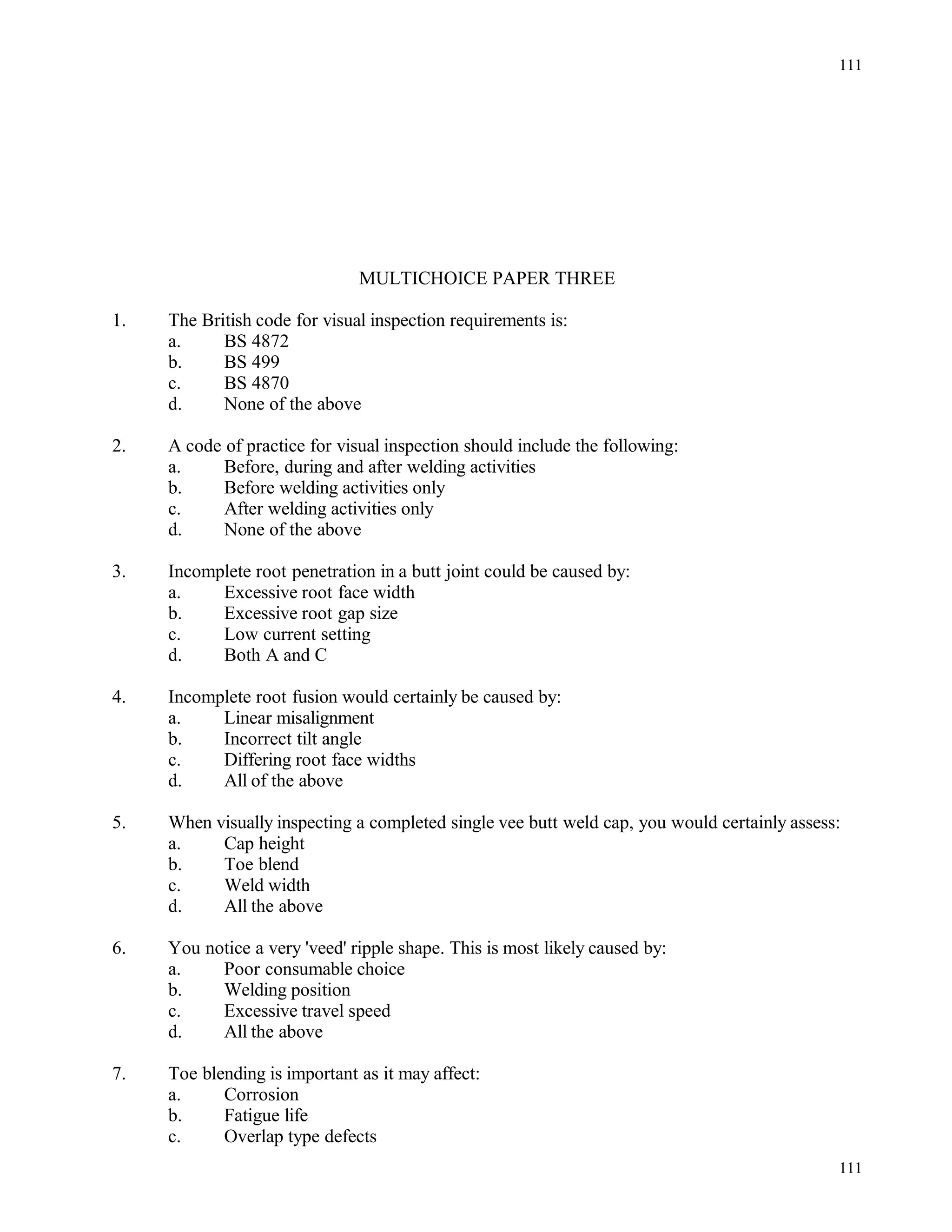 MULTICHOICE PAPER THREE
1. The British code for visual inspection requirements is:
a. BS 4872
b. BS 499
c. BS 4870
d. None of the above
2. A code of practice for visual inspection should include the following:
a. Before, during and after welding activities
b. Before welding activities only
c. After welding activities only
d. None of the above
3. Incomplete root penetration in a butt joint could be caused by:
a. Excessive root face width
b. Excessive root gap size
c. Low current setting
d. Both A and C
4. Incomplete root fusion would certainly be caused by:
a. Linear misalignment
b. Incorrect tilt angle
c. Differing root face widths
d. All of the above
5. When visually inspecting a completed single vee butt weld cap, you would certainly assess:
a. Cap height
b. Toe blend
c. Weld width
d. All the above
6. You notice a very 'veed' ripple shape. This is most likely caused by:
a. Poor consumable choice
b. Welding position
c. Excessive travel speed
d. All the above
7. Toe blending is important as it may affect:
a. Corrosion
b. Fatigue life
c. Overlap type defects
111
111
 