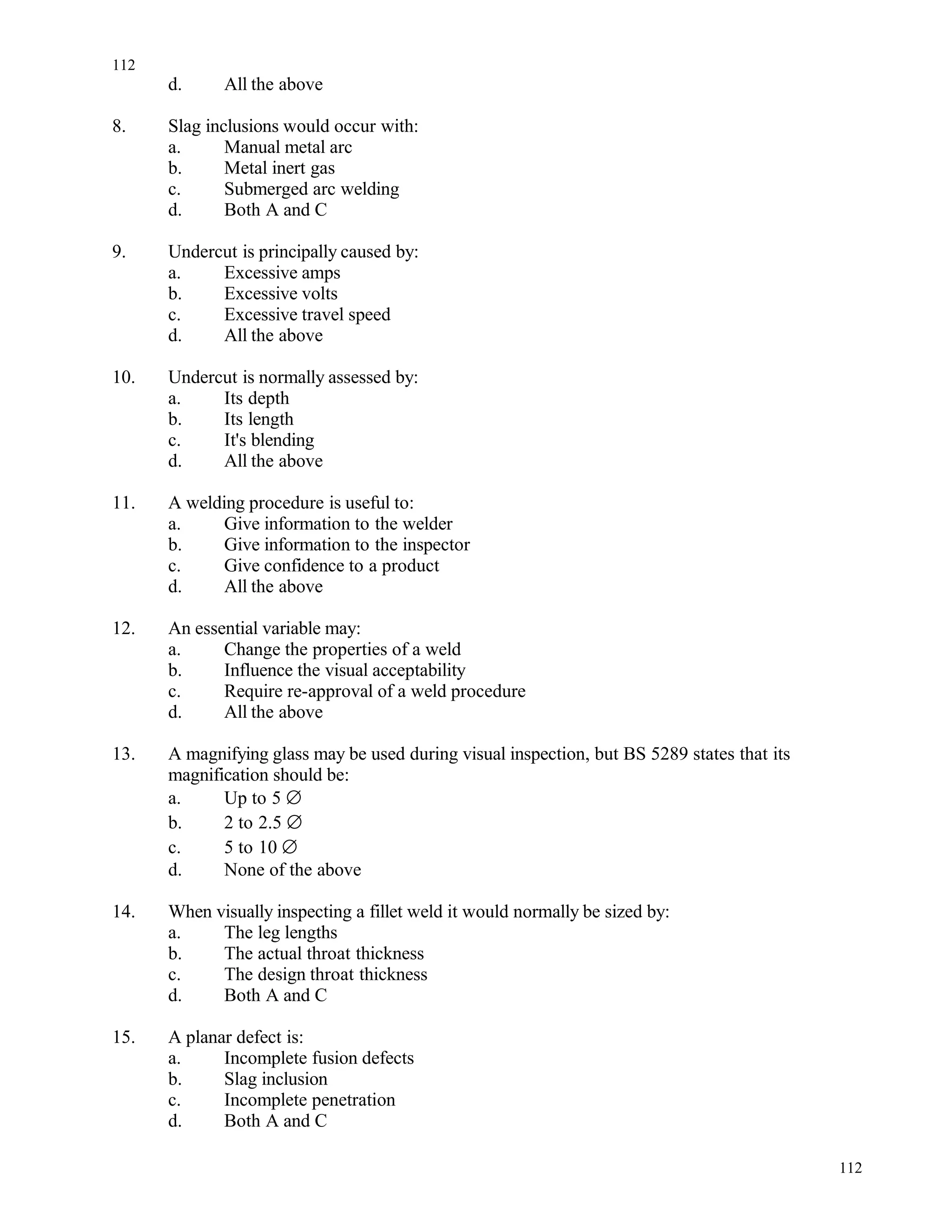d. All the above
8. Slag inclusions would occur with:
a. Manual metal arc
b. Metal inert gas
c. Submerged arc welding
d. Both A and C
9. Undercut is principally caused by:
a. Excessive amps
b. Excessive volts
c. Excessive travel speed
d. All the above
10. Undercut is normally assessed by:
a. Its depth
b. Its length
c. It's blending
d. All the above
11. A welding procedure is useful to:
a. Give information to the welder
b. Give information to the inspector
c. Give confidence to a product
d. All the above
12. An essential variable may:
a. Change the properties of a weld
b. Influence the visual acceptability
c. Require re-approval of a weld procedure
d. All the above
13. A magnifying glass may be used during visual inspection, but BS 5289 states that its
magnification should be:
a. Up to 5 ∅
b. 2 to 2.5 ∅
c. 5 to 10 ∅
d. None of the above
14. When visually inspecting a fillet weld it would normally be sized by:
a. The leg lengths
b. The actual throat thickness
c. The design throat thickness
d. Both A and C
15. A planar defect is:
a. Incomplete fusion defects
b. Slag inclusion
c. Incomplete penetration
d. Both A and C
112
112
 