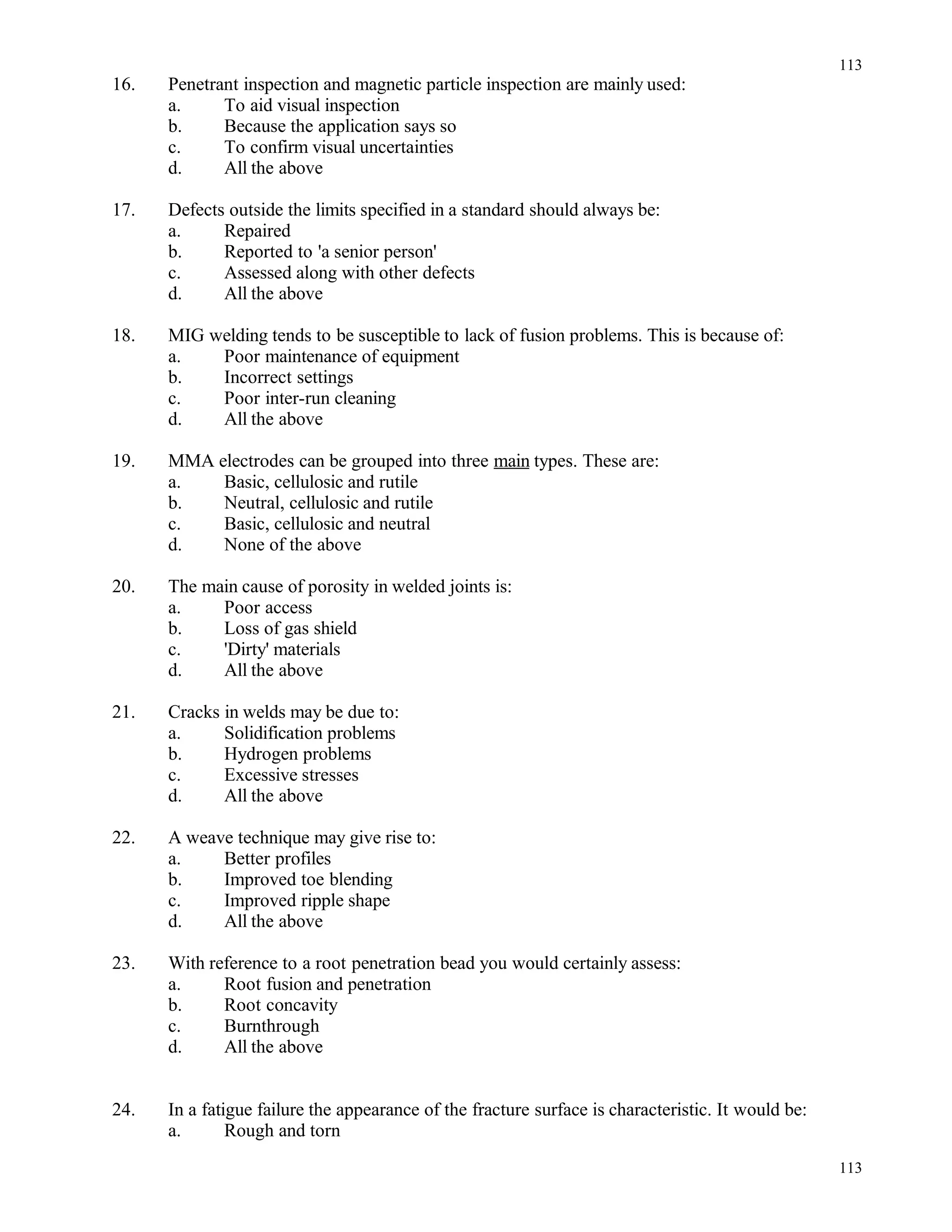 16. Penetrant inspection and magnetic particle inspection are mainly used:
a. To aid visual inspection
b. Because the application says so
c. To confirm visual uncertainties
d. All the above
17. Defects outside the limits specified in a standard should always be:
a. Repaired
b. Reported to 'a senior person'
c. Assessed along with other defects
d. All the above
18. MIG welding tends to be susceptible to lack of fusion problems. This is because of:
a. Poor maintenance of equipment
b. Incorrect settings
c. Poor inter-run cleaning
d. All the above
19. MMA electrodes can be grouped into three main types. These are:
a. Basic, cellulosic and rutile
b. Neutral, cellulosic and rutile
c. Basic, cellulosic and neutral
d. None of the above
20. The main cause of porosity in welded joints is:
a. Poor access
b. Loss of gas shield
c. 'Dirty' materials
d. All the above
21. Cracks in welds may be due to:
a. Solidification problems
b. Hydrogen problems
c. Excessive stresses
d. All the above
22. A weave technique may give rise to:
a. Better profiles
b. Improved toe blending
c. Improved ripple shape
d. All the above
23. With reference to a root penetration bead you would certainly assess:
a. Root fusion and penetration
b. Root concavity
c. Burnthrough
d. All the above
24. In a fatigue failure the appearance of the fracture surface is characteristic. It would be:
a. Rough and torn
113
113
 