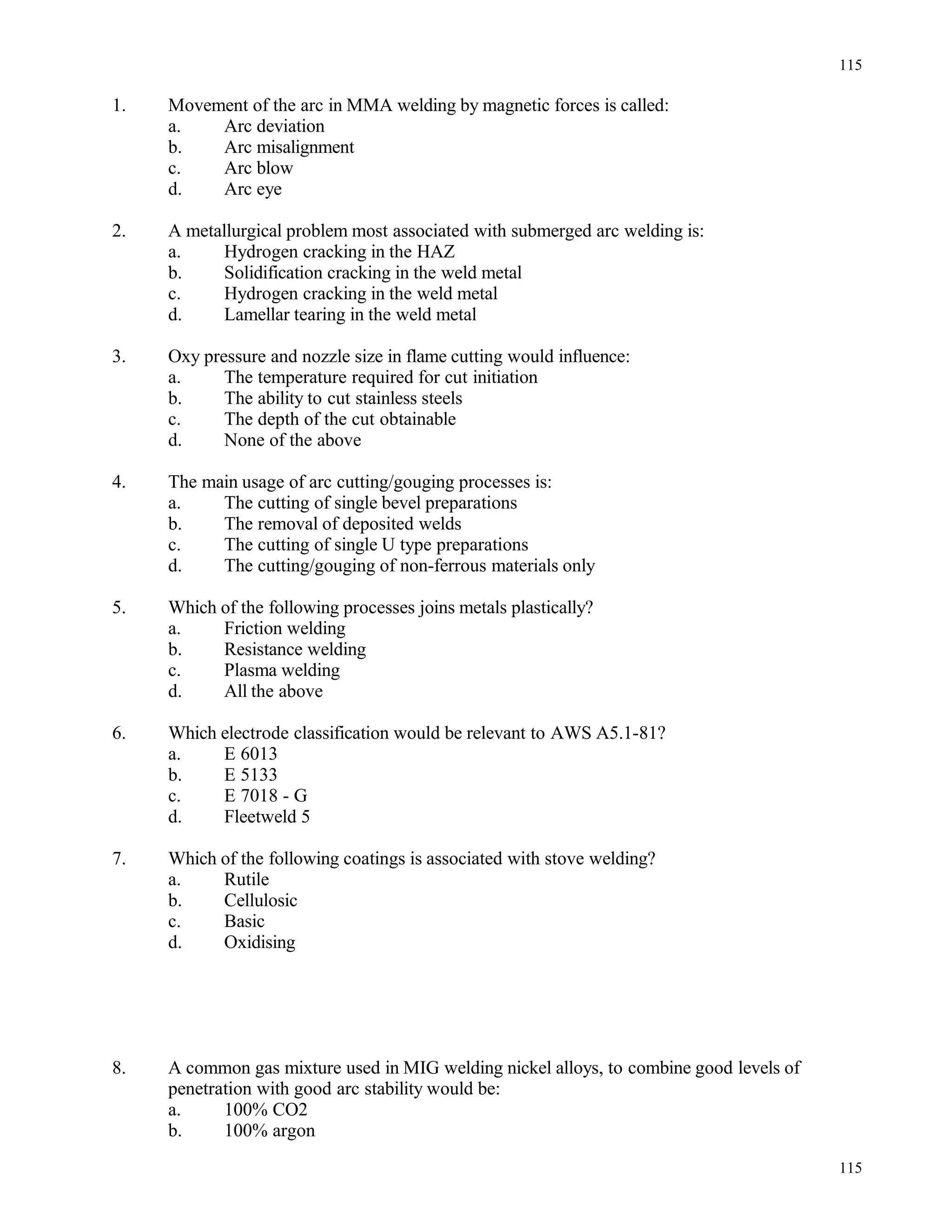 1. Movement of the arc in MMA welding by magnetic forces is called:
a. Arc deviation
b. Arc misalignment
c. Arc blow
d. Arc eye
2. A metallurgical problem most associated with submerged arc welding is:
a. Hydrogen cracking in the HAZ
b. Solidification cracking in the weld metal
c. Hydrogen cracking in the weld metal
d. Lamellar tearing in the weld metal
3. Oxy pressure and nozzle size in flame cutting would influence:
a. The temperature required for cut initiation
b. The ability to cut stainless steels
c. The depth of the cut obtainable
d. None of the above
4. The main usage of arc cutting/gouging processes is:
a. The cutting of single bevel preparations
b. The removal of deposited welds
c. The cutting of single U type preparations
d. The cutting/gouging of non-ferrous materials only
5. Which of the following processes joins metals plastically?
a. Friction welding
b. Resistance welding
c. Plasma welding
d. All the above
6. Which electrode classification would be relevant to AWS A5.1-81?
a. E 6013
b. E 5133
c. E 7018 - G
d. Fleetweld 5
7. Which of the following coatings is associated with stove welding?
a. Rutile
b. Cellulosic
c. Basic
d. Oxidising
8. A common gas mixture used in MIG welding nickel alloys, to combine good levels of
penetration with good arc stability would be:
a. 100% CO2
b. 100% argon
115
115
 