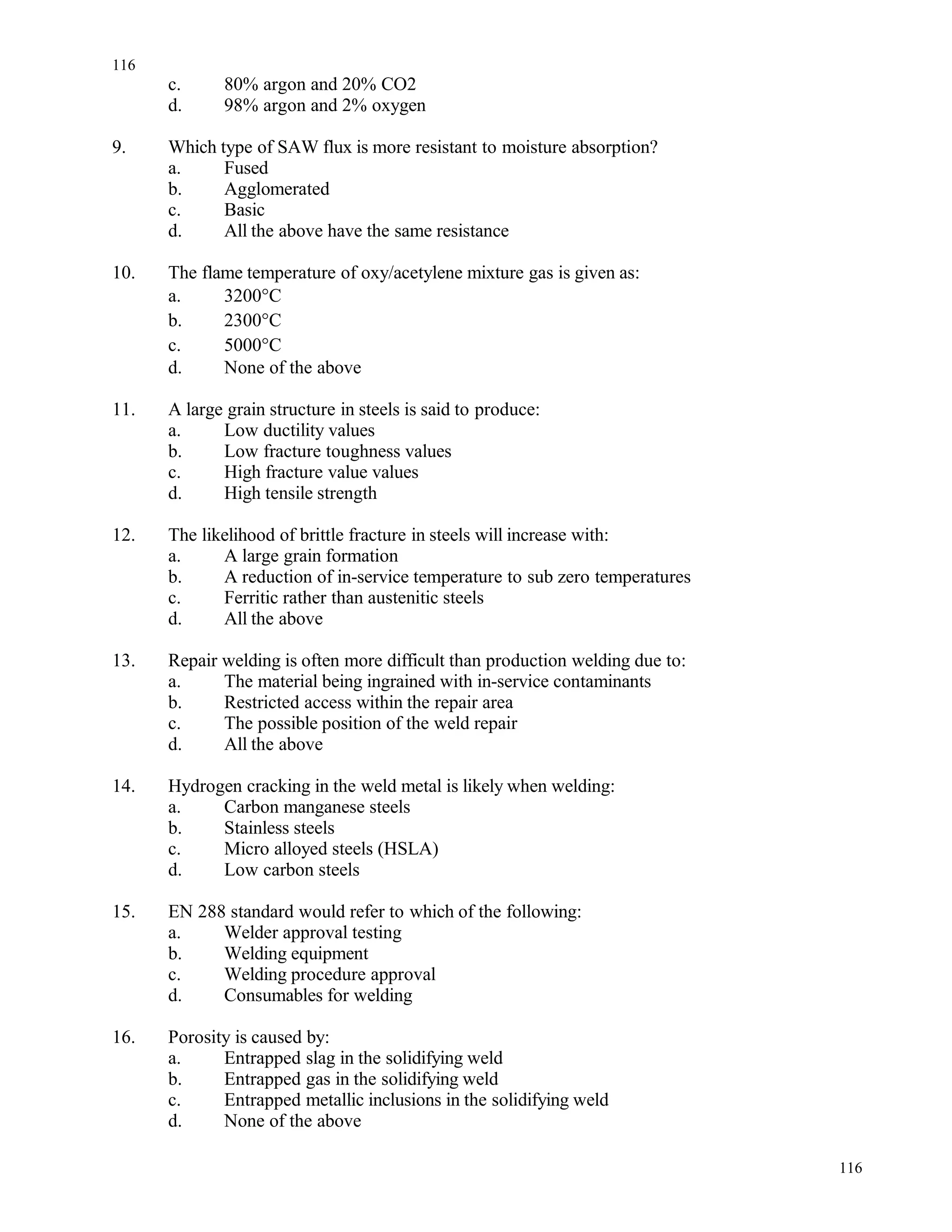 c. 80% argon and 20% CO2
d. 98% argon and 2% oxygen
9. Which type of SAW flux is more resistant to moisture absorption?
a. Fused
b. Agglomerated
c. Basic
d. All the above have the same resistance
10. The flame temperature of oxy/acetylene mixture gas is given as:
a. 3200°C
b. 2300°C
c. 5000°C
d. None of the above
11. A large grain structure in steels is said to produce:
a. Low ductility values
b. Low fracture toughness values
c. High fracture value values
d. High tensile strength
12. The likelihood of brittle fracture in steels will increase with:
a. A large grain formation
b. A reduction of in-service temperature to sub zero temperatures
c. Ferritic rather than austenitic steels
d. All the above
13. Repair welding is often more difficult than production welding due to:
a. The material being ingrained with in-service contaminants
b. Restricted access within the repair area
c. The possible position of the weld repair
d. All the above
14. Hydrogen cracking in the weld metal is likely when welding:
a. Carbon manganese steels
b. Stainless steels
c. Micro alloyed steels (HSLA)
d. Low carbon steels
15. EN 288 standard would refer to which of the following:
a. Welder approval testing
b. Welding equipment
c. Welding procedure approval
d. Consumables for welding
16. Porosity is caused by:
a. Entrapped slag in the solidifying weld
b. Entrapped gas in the solidifying weld
c. Entrapped metallic inclusions in the solidifying weld
d. None of the above
116
116
 