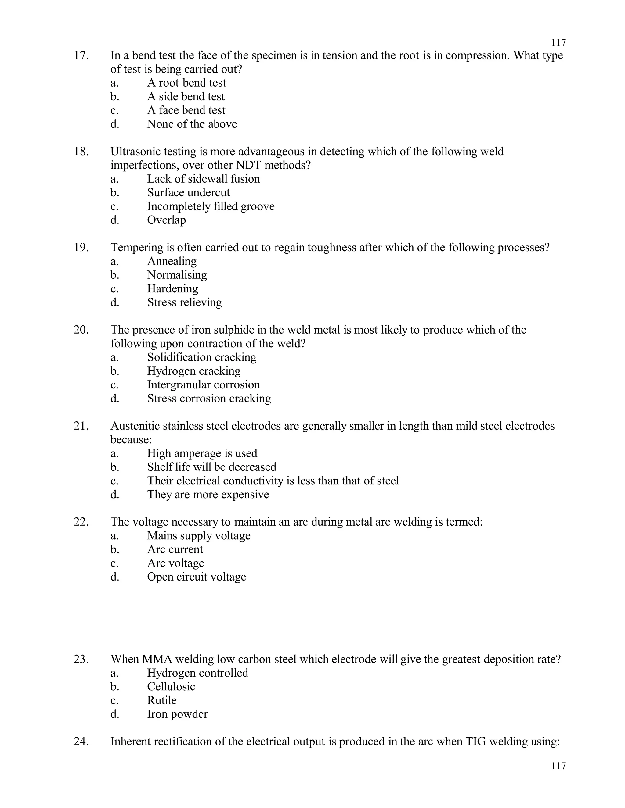 17. In a bend test the face of the specimen is in tension and the root is in compression. What type
of test is being carried out?
a. A root bend test
b. A side bend test
c. A face bend test
d. None of the above
18. Ultrasonic testing is more advantageous in detecting which of the following weld
imperfections, over other NDT methods?
a. Lack of sidewall fusion
b. Surface undercut
c. Incompletely filled groove
d. Overlap
19. Tempering is often carried out to regain toughness after which of the following processes?
a. Annealing
b. Normalising
c. Hardening
d. Stress relieving
20. The presence of iron sulphide in the weld metal is most likely to produce which of the
following upon contraction of the weld?
a. Solidification cracking
b. Hydrogen cracking
c. Intergranular corrosion
d. Stress corrosion cracking
21. Austenitic stainless steel electrodes are generally smaller in length than mild steel electrodes
because:
a. High amperage is used
b. Shelf life will be decreased
c. Their electrical conductivity is less than that of steel
d. They are more expensive
22. The voltage necessary to maintain an arc during metal arc welding is termed:
a. Mains supply voltage
b. Arc current
c. Arc voltage
d. Open circuit voltage
23. When MMA welding low carbon steel which electrode will give the greatest deposition rate?
a. Hydrogen controlled
b. Cellulosic
c. Rutile
d. Iron powder
24. Inherent rectification of the electrical output is produced in the arc when TIG welding using:
117
117
 