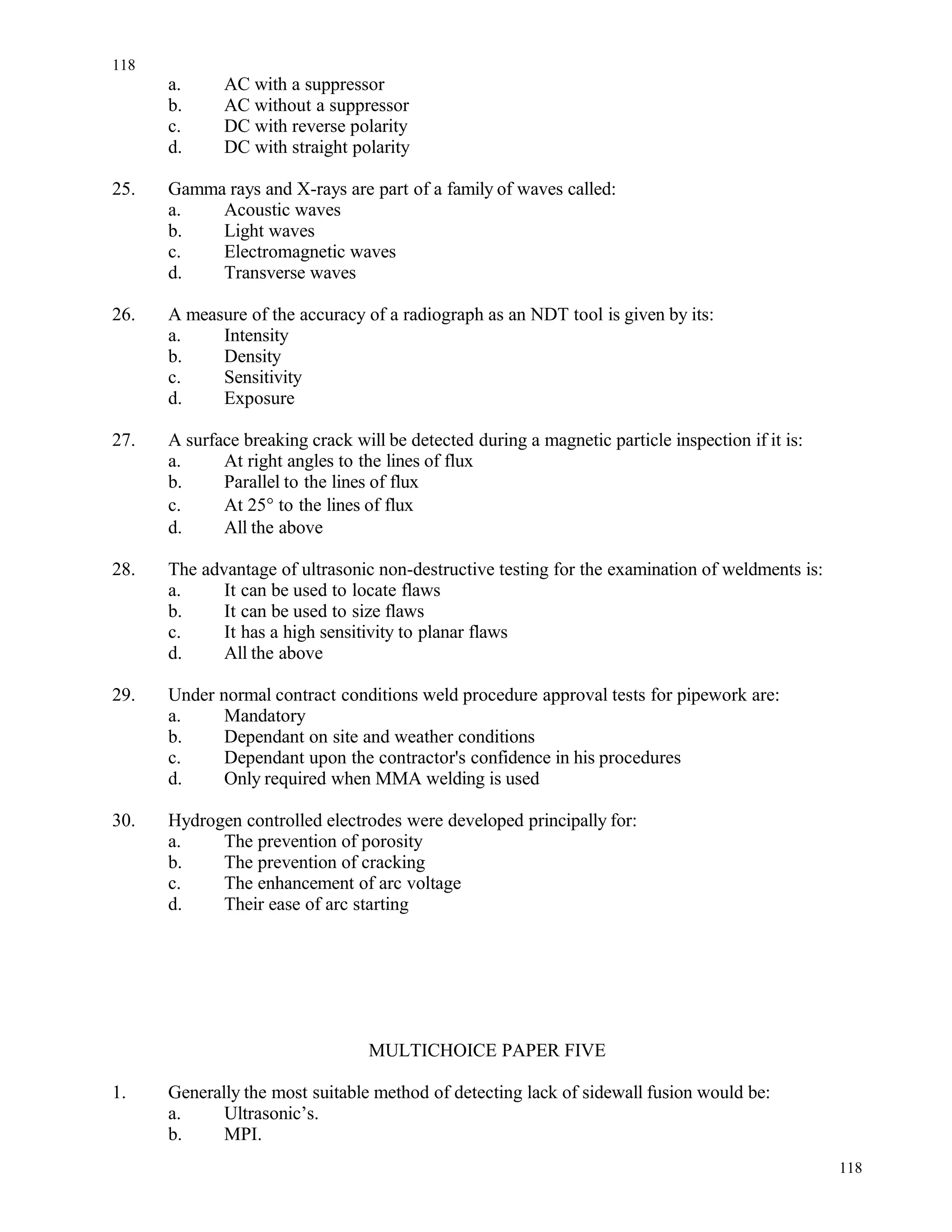 a. AC with a suppressor
b. AC without a suppressor
c. DC with reverse polarity
d. DC with straight polarity
25. Gamma rays and X-rays are part of a family of waves called:
a. Acoustic waves
b. Light waves
c. Electromagnetic waves
d. Transverse waves
26. A measure of the accuracy of a radiograph as an NDT tool is given by its:
a. Intensity
b. Density
c. Sensitivity
d. Exposure
27. A surface breaking crack will be detected during a magnetic particle inspection if it is:
a. At right angles to the lines of flux
b. Parallel to the lines of flux
c. At 25° to the lines of flux
d. All the above
28. The advantage of ultrasonic non-destructive testing for the examination of weldments is:
a. It can be used to locate flaws
b. It can be used to size flaws
c. It has a high sensitivity to planar flaws
d. All the above
29. Under normal contract conditions weld procedure approval tests for pipework are:
a. Mandatory
b. Dependant on site and weather conditions
c. Dependant upon the contractor's confidence in his procedures
d. Only required when MMA welding is used
30. Hydrogen controlled electrodes were developed principally for:
a. The prevention of porosity
b. The prevention of cracking
c. The enhancement of arc voltage
d. Their ease of arc starting
MULTICHOICE PAPER FIVE
1. Generally the most suitable method of detecting lack of sidewall fusion would be:
a. Ultrasonic’s.
b. MPI.
118
118
 