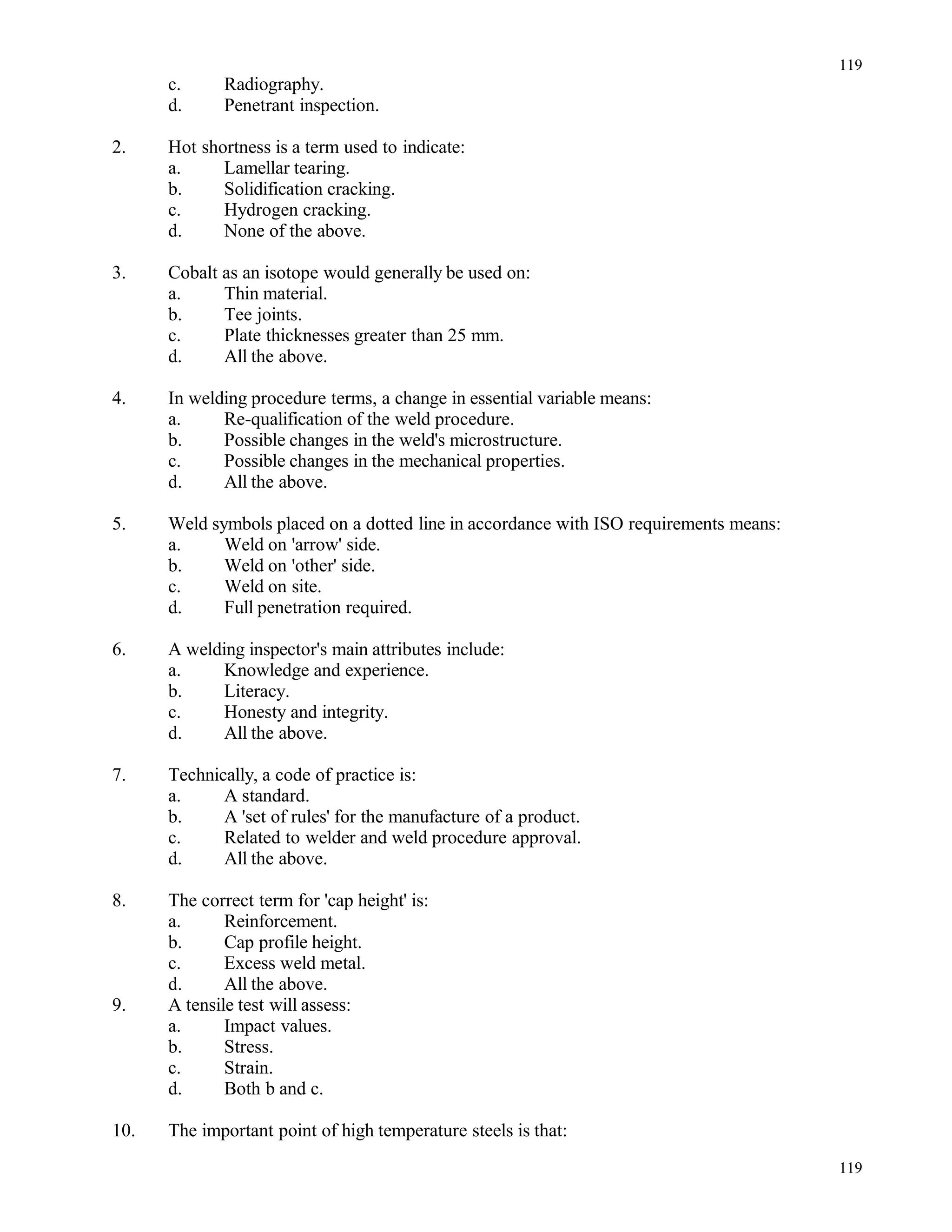 c. Radiography.
d. Penetrant inspection.
2. Hot shortness is a term used to indicate:
a. Lamellar tearing.
b. Solidification cracking.
c. Hydrogen cracking.
d. None of the above.
3. Cobalt as an isotope would generally be used on:
a. Thin material.
b. Tee joints.
c. Plate thicknesses greater than 25 mm.
d. All the above.
4. In welding procedure terms, a change in essential variable means:
a. Re-qualification of the weld procedure.
b. Possible changes in the weld's microstructure.
c. Possible changes in the mechanical properties.
d. All the above.
5. Weld symbols placed on a dotted line in accordance with ISO requirements means:
a. Weld on 'arrow' side.
b. Weld on 'other' side.
c. Weld on site.
d. Full penetration required.
6. A welding inspector's main attributes include:
a. Knowledge and experience.
b. Literacy.
c. Honesty and integrity.
d. All the above.
7. Technically, a code of practice is:
a. A standard.
b. A 'set of rules' for the manufacture of a product.
c. Related to welder and weld procedure approval.
d. All the above.
8. The correct term for 'cap height' is:
a. Reinforcement.
b. Cap profile height.
c. Excess weld metal.
d. All the above.
9. A tensile test will assess:
a. Impact values.
b. Stress.
c. Strain.
d. Both b and c.
10. The important point of high temperature steels is that:
119
119
 