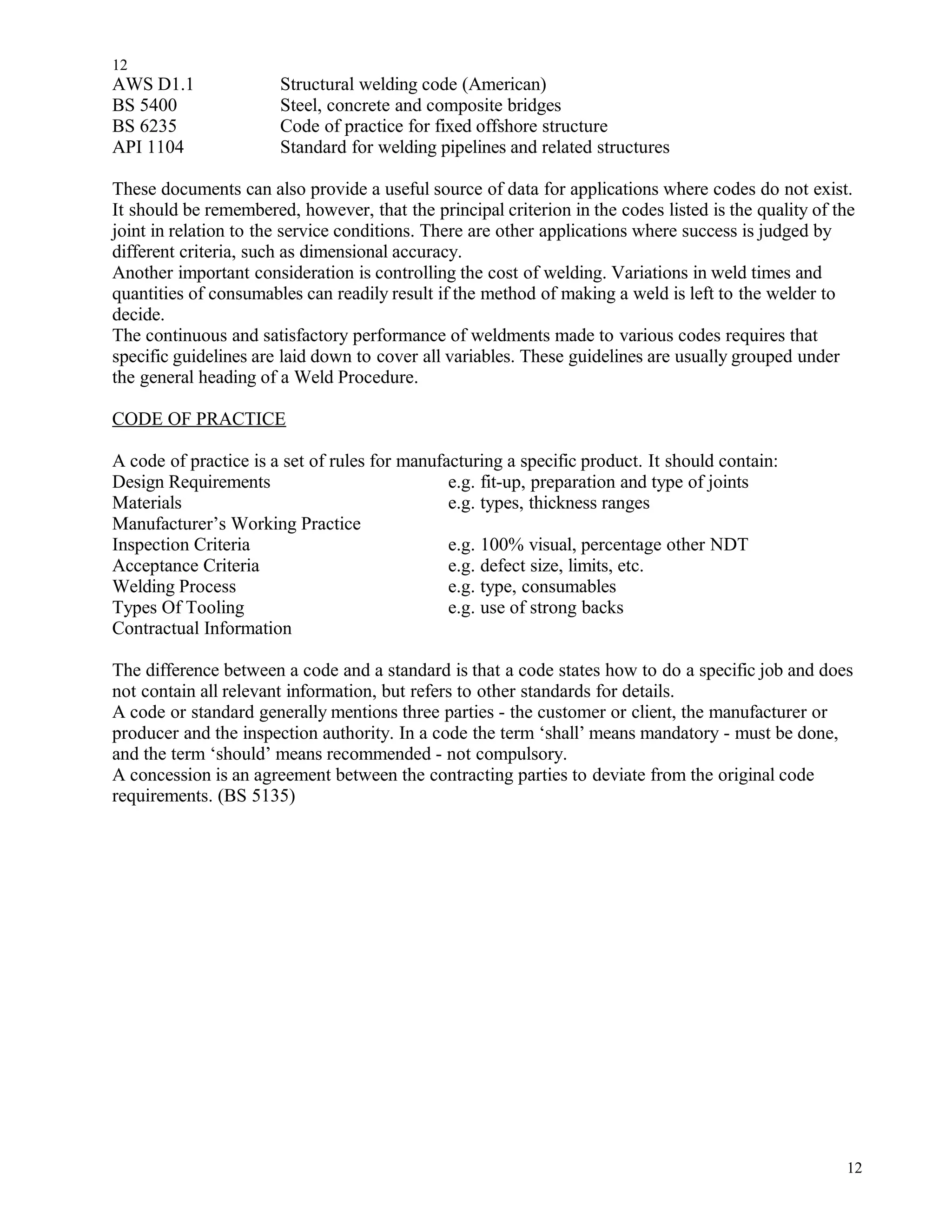 AWS D1.1 Structural welding code (American)
BS 5400 Steel, concrete and composite bridges
BS 6235 Code of practice for fixed offshore structure
API 1104 Standard for welding pipelines and related structures
These documents can also provide a useful source of data for applications where codes do not exist.
It should be remembered, however, that the principal criterion in the codes listed is the quality of the
joint in relation to the service conditions. There are other applications where success is judged by
different criteria, such as dimensional accuracy.
Another important consideration is controlling the cost of welding. Variations in weld times and
quantities of consumables can readily result if the method of making a weld is left to the welder to
decide.
The continuous and satisfactory performance of weldments made to various codes requires that
specific guidelines are laid down to cover all variables. These guidelines are usually grouped under
the general heading of a Weld Procedure.
CODE OF PRACTICE
A code of practice is a set of rules for manufacturing a specific product. It should contain:
Design Requirements e.g. fit-up, preparation and type of joints
Materials e.g. types, thickness ranges
Manufacturer’s Working Practice
Inspection Criteria e.g. 100% visual, percentage other NDT
Acceptance Criteria e.g. defect size, limits, etc.
Welding Process e.g. type, consumables
Types Of Tooling e.g. use of strong backs
Contractual Information
The difference between a code and a standard is that a code states how to do a specific job and does
not contain all relevant information, but refers to other standards for details.
A code or standard generally mentions three parties - the customer or client, the manufacturer or
producer and the inspection authority. In a code the term ‘shall’ means mandatory - must be done,
and the term ‘should’ means recommended - not compulsory.
A concession is an agreement between the contracting parties to deviate from the original code
requirements. (BS 5135)
12
12
 