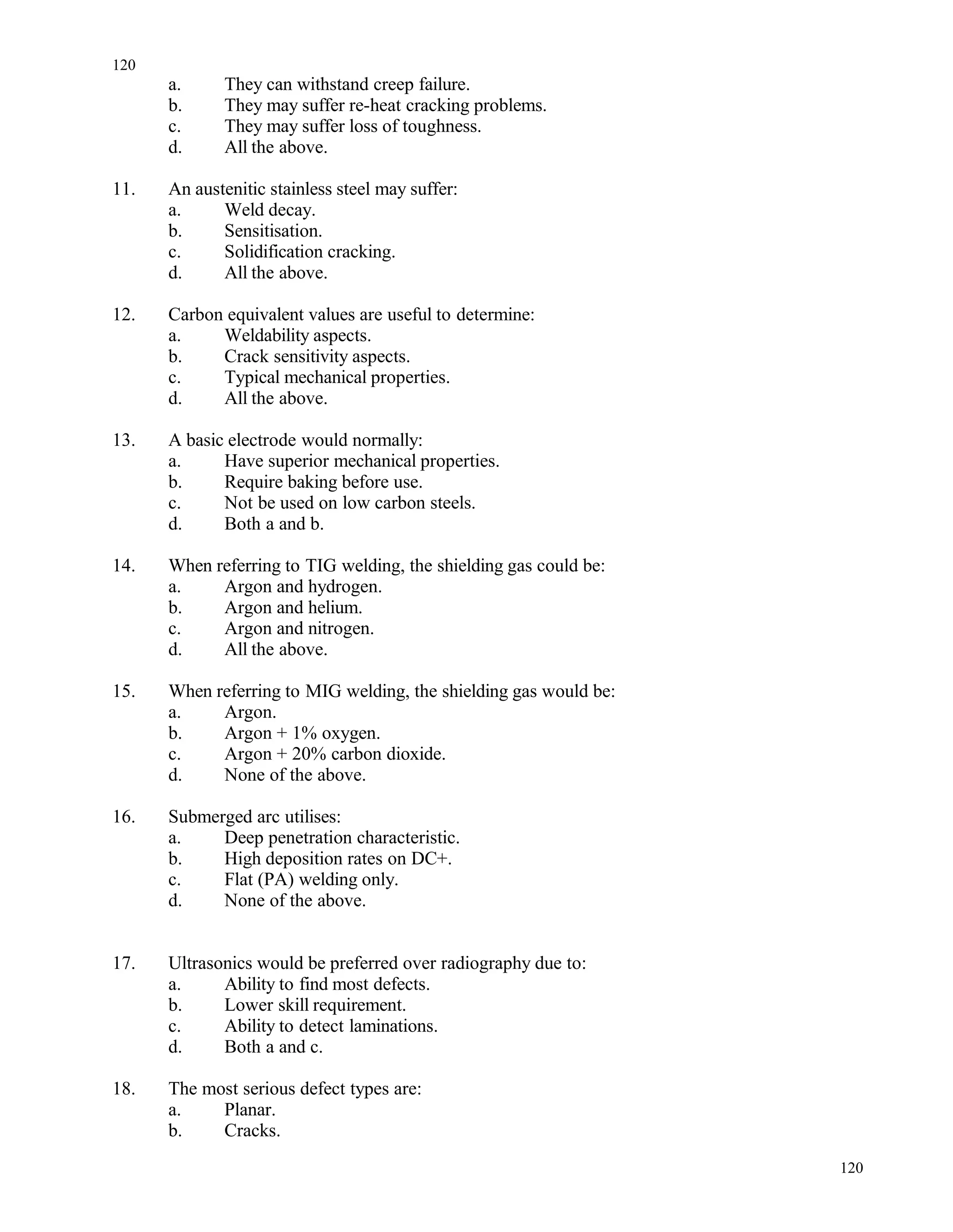 a. They can withstand creep failure.
b. They may suffer re-heat cracking problems.
c. They may suffer loss of toughness.
d. All the above.
11. An austenitic stainless steel may suffer:
a. Weld decay.
b. Sensitisation.
c. Solidification cracking.
d. All the above.
12. Carbon equivalent values are useful to determine:
a. Weldability aspects.
b. Crack sensitivity aspects.
c. Typical mechanical properties.
d. All the above.
13. A basic electrode would normally:
a. Have superior mechanical properties.
b. Require baking before use.
c. Not be used on low carbon steels.
d. Both a and b.
14. When referring to TIG welding, the shielding gas could be:
a. Argon and hydrogen.
b. Argon and helium.
c. Argon and nitrogen.
d. All the above.
15. When referring to MIG welding, the shielding gas would be:
a. Argon.
b. Argon + 1% oxygen.
c. Argon + 20% carbon dioxide.
d. None of the above.
16. Submerged arc utilises:
a. Deep penetration characteristic.
b. High deposition rates on DC+.
c. Flat (PA) welding only.
d. None of the above.
17. Ultrasonics would be preferred over radiography due to:
a. Ability to find most defects.
b. Lower skill requirement.
c. Ability to detect laminations.
d. Both a and c.
18. The most serious defect types are:
a. Planar.
b. Cracks.
120
120
 