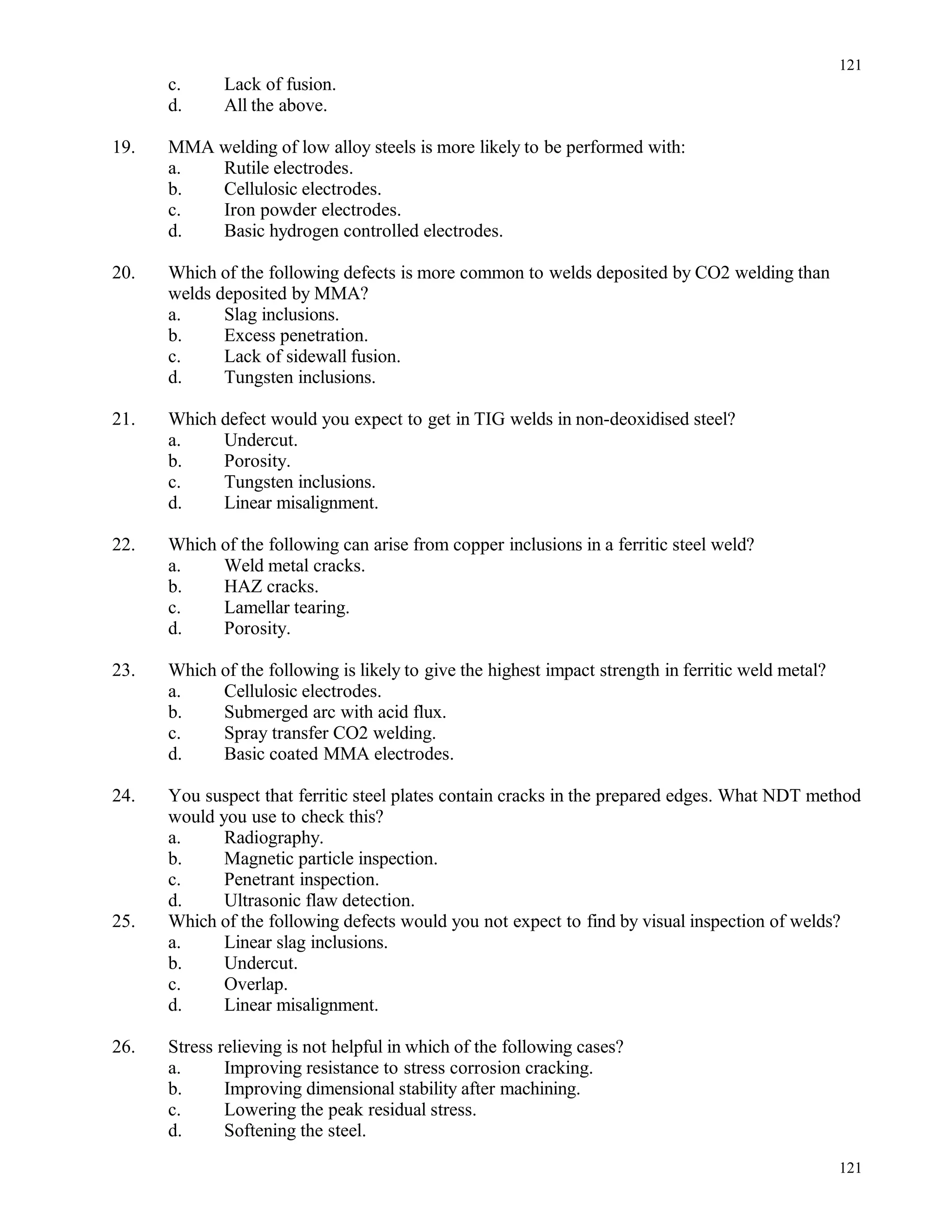 c. Lack of fusion.
d. All the above.
19. MMA welding of low alloy steels is more likely to be performed with:
a. Rutile electrodes.
b. Cellulosic electrodes.
c. Iron powder electrodes.
d. Basic hydrogen controlled electrodes.
20. Which of the following defects is more common to welds deposited by CO2 welding than
welds deposited by MMA?
a. Slag inclusions.
b. Excess penetration.
c. Lack of sidewall fusion.
d. Tungsten inclusions.
21. Which defect would you expect to get in TIG welds in non-deoxidised steel?
a. Undercut.
b. Porosity.
c. Tungsten inclusions.
d. Linear misalignment.
22. Which of the following can arise from copper inclusions in a ferritic steel weld?
a. Weld metal cracks.
b. HAZ cracks.
c. Lamellar tearing.
d. Porosity.
23. Which of the following is likely to give the highest impact strength in ferritic weld metal?
a. Cellulosic electrodes.
b. Submerged arc with acid flux.
c. Spray transfer CO2 welding.
d. Basic coated MMA electrodes.
24. You suspect that ferritic steel plates contain cracks in the prepared edges. What NDT method
would you use to check this?
a. Radiography.
b. Magnetic particle inspection.
c. Penetrant inspection.
d. Ultrasonic flaw detection.
25. Which of the following defects would you not expect to find by visual inspection of welds?
a. Linear slag inclusions.
b. Undercut.
c. Overlap.
d. Linear misalignment.
26. Stress relieving is not helpful in which of the following cases?
a. Improving resistance to stress corrosion cracking.
b. Improving dimensional stability after machining.
c. Lowering the peak residual stress.
d. Softening the steel.
121
121
 