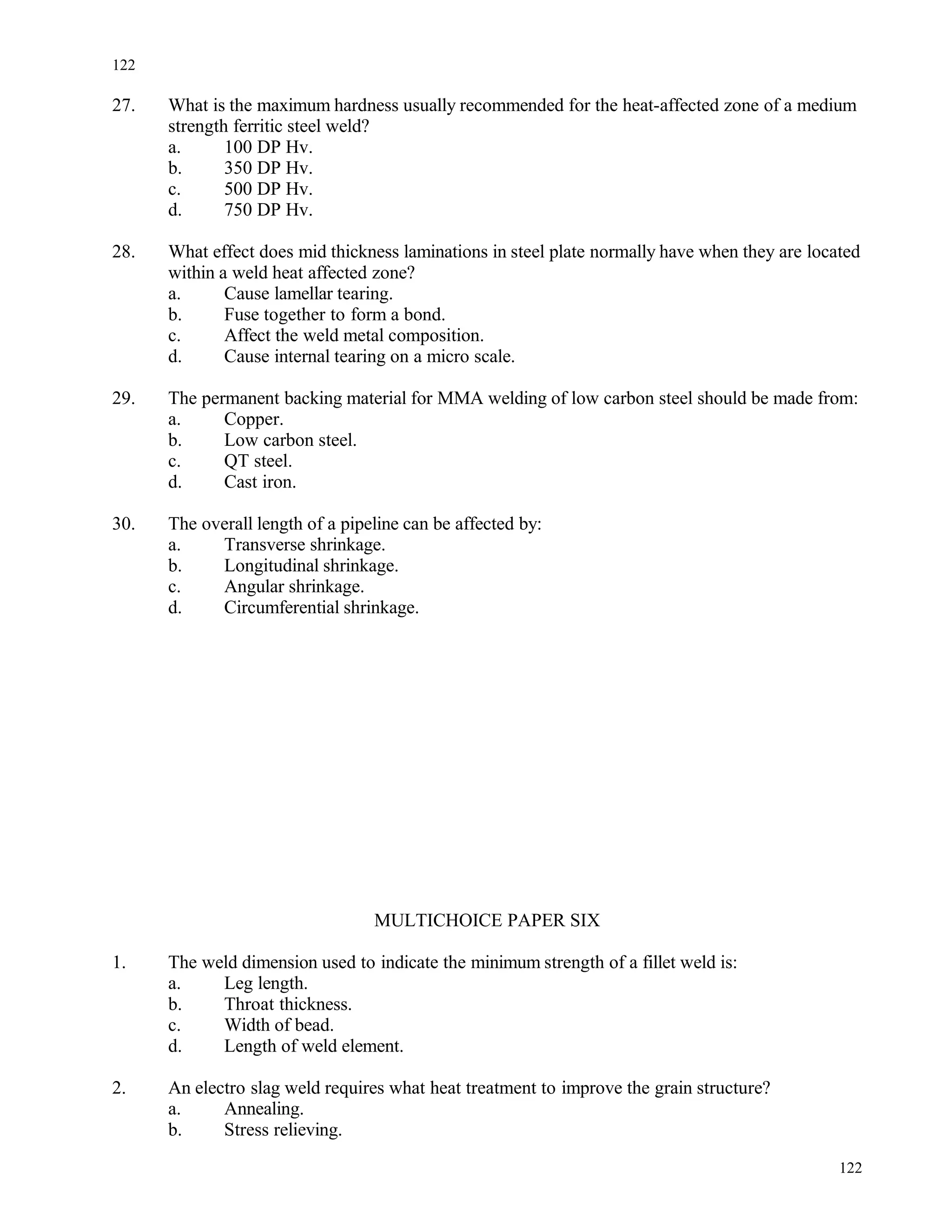 27. What is the maximum hardness usually recommended for the heat-affected zone of a medium
strength ferritic steel weld?
a. 100 DP Hv.
b. 350 DP Hv.
c. 500 DP Hv.
d. 750 DP Hv.
28. What effect does mid thickness laminations in steel plate normally have when they are located
within a weld heat affected zone?
a. Cause lamellar tearing.
b. Fuse together to form a bond.
c. Affect the weld metal composition.
d. Cause internal tearing on a micro scale.
29. The permanent backing material for MMA welding of low carbon steel should be made from:
a. Copper.
b. Low carbon steel.
c. QT steel.
d. Cast iron.
30. The overall length of a pipeline can be affected by:
a. Transverse shrinkage.
b. Longitudinal shrinkage.
c. Angular shrinkage.
d. Circumferential shrinkage.
MULTICHOICE PAPER SIX
1. The weld dimension used to indicate the minimum strength of a fillet weld is:
a. Leg length.
b. Throat thickness.
c. Width of bead.
d. Length of weld element.
2. An electro slag weld requires what heat treatment to improve the grain structure?
a. Annealing.
b. Stress relieving.
122
122
 