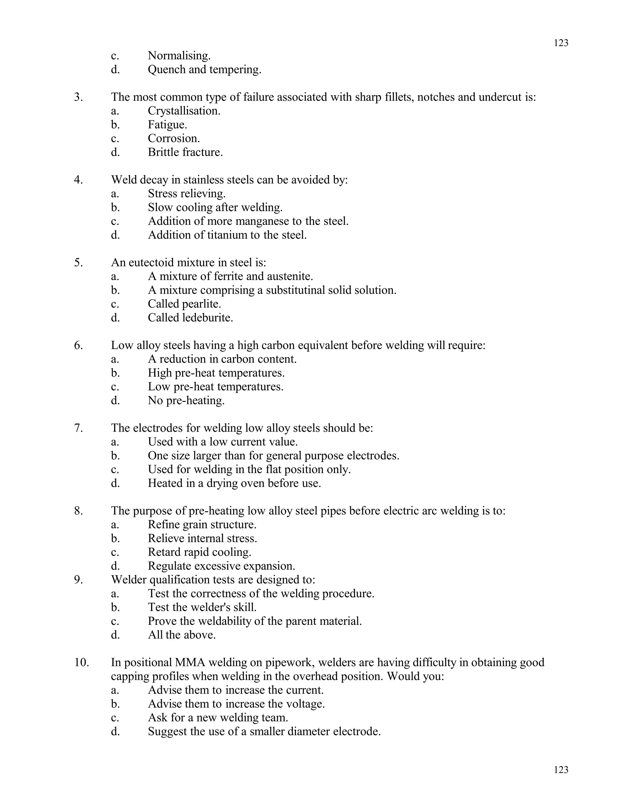 c. Normalising.
d. Quench and tempering.
3. The most common type of failure associated with sharp fillets, notches and undercut is:
a. Crystallisation.
b. Fatigue.
c. Corrosion.
d. Brittle fracture.
4. Weld decay in stainless steels can be avoided by:
a. Stress relieving.
b. Slow cooling after welding.
c. Addition of more manganese to the steel.
d. Addition of titanium to the steel.
5. An eutectoid mixture in steel is:
a. A mixture of ferrite and austenite.
b. A mixture comprising a substitutinal solid solution.
c. Called pearlite.
d. Called ledeburite.
6. Low alloy steels having a high carbon equivalent before welding will require:
a. A reduction in carbon content.
b. High pre-heat temperatures.
c. Low pre-heat temperatures.
d. No pre-heating.
7. The electrodes for welding low alloy steels should be:
a. Used with a low current value.
b. One size larger than for general purpose electrodes.
c. Used for welding in the flat position only.
d. Heated in a drying oven before use.
8. The purpose of pre-heating low alloy steel pipes before electric arc welding is to:
a. Refine grain structure.
b. Relieve internal stress.
c. Retard rapid cooling.
d. Regulate excessive expansion.
9. Welder qualification tests are designed to:
a. Test the correctness of the welding procedure.
b. Test the welder's skill.
c. Prove the weldability of the parent material.
d. All the above.
10. In positional MMA welding on pipework, welders are having difficulty in obtaining good
capping profiles when welding in the overhead position. Would you:
a. Advise them to increase the current.
b. Advise them to increase the voltage.
c. Ask for a new welding team.
d. Suggest the use of a smaller diameter electrode.
123
123
 