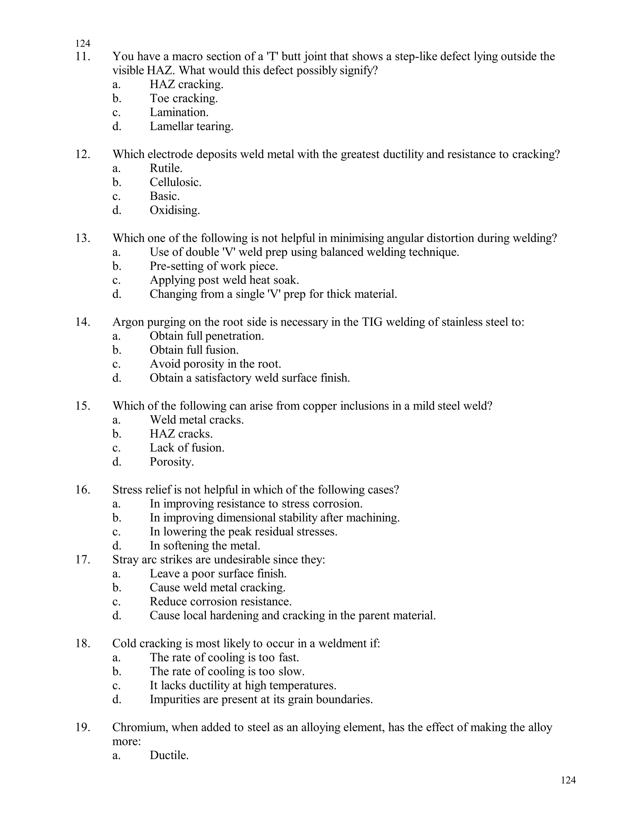 11. You have a macro section of a 'T' butt joint that shows a step-like defect lying outside the
visible HAZ. What would this defect possibly signify?
a. HAZ cracking.
b. Toe cracking.
c. Lamination.
d. Lamellar tearing.
12. Which electrode deposits weld metal with the greatest ductility and resistance to cracking?
a. Rutile.
b. Cellulosic.
c. Basic.
d. Oxidising.
13. Which one of the following is not helpful in minimising angular distortion during welding?
a. Use of double 'V' weld prep using balanced welding technique.
b. Pre-setting of work piece.
c. Applying post weld heat soak.
d. Changing from a single 'V' prep for thick material.
14. Argon purging on the root side is necessary in the TIG welding of stainless steel to:
a. Obtain full penetration.
b. Obtain full fusion.
c. Avoid porosity in the root.
d. Obtain a satisfactory weld surface finish.
15. Which of the following can arise from copper inclusions in a mild steel weld?
a. Weld metal cracks.
b. HAZ cracks.
c. Lack of fusion.
d. Porosity.
16. Stress relief is not helpful in which of the following cases?
a. In improving resistance to stress corrosion.
b. In improving dimensional stability after machining.
c. In lowering the peak residual stresses.
d. In softening the metal.
17. Stray arc strikes are undesirable since they:
a. Leave a poor surface finish.
b. Cause weld metal cracking.
c. Reduce corrosion resistance.
d. Cause local hardening and cracking in the parent material.
18. Cold cracking is most likely to occur in a weldment if:
a. The rate of cooling is too fast.
b. The rate of cooling is too slow.
c. It lacks ductility at high temperatures.
d. Impurities are present at its grain boundaries.
19. Chromium, when added to steel as an alloying element, has the effect of making the alloy
more:
a. Ductile.
124
124
 