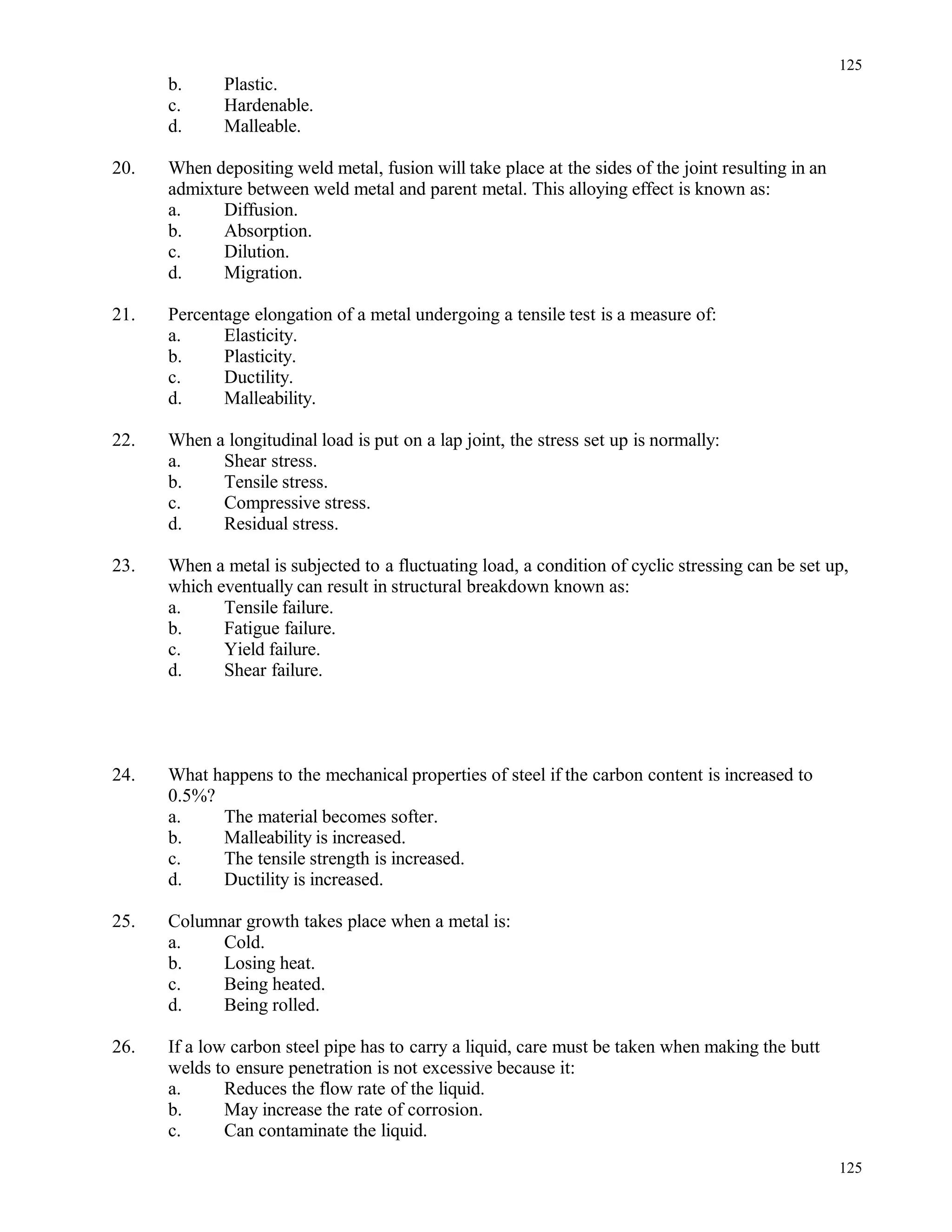 b. Plastic.
c. Hardenable.
d. Malleable.
20. When depositing weld metal, fusion will take place at the sides of the joint resulting in an
admixture between weld metal and parent metal. This alloying effect is known as:
a. Diffusion.
b. Absorption.
c. Dilution.
d. Migration.
21. Percentage elongation of a metal undergoing a tensile test is a measure of:
a. Elasticity.
b. Plasticity.
c. Ductility.
d. Malleability.
22. When a longitudinal load is put on a lap joint, the stress set up is normally:
a. Shear stress.
b. Tensile stress.
c. Compressive stress.
d. Residual stress.
23. When a metal is subjected to a fluctuating load, a condition of cyclic stressing can be set up,
which eventually can result in structural breakdown known as:
a. Tensile failure.
b. Fatigue failure.
c. Yield failure.
d. Shear failure.
24. What happens to the mechanical properties of steel if the carbon content is increased to
0.5%?
a. The material becomes softer.
b. Malleability is increased.
c. The tensile strength is increased.
d. Ductility is increased.
25. Columnar growth takes place when a metal is:
a. Cold.
b. Losing heat.
c. Being heated.
d. Being rolled.
26. If a low carbon steel pipe has to carry a liquid, care must be taken when making the butt
welds to ensure penetration is not excessive because it:
a. Reduces the flow rate of the liquid.
b. May increase the rate of corrosion.
c. Can contaminate the liquid.
125
125
 