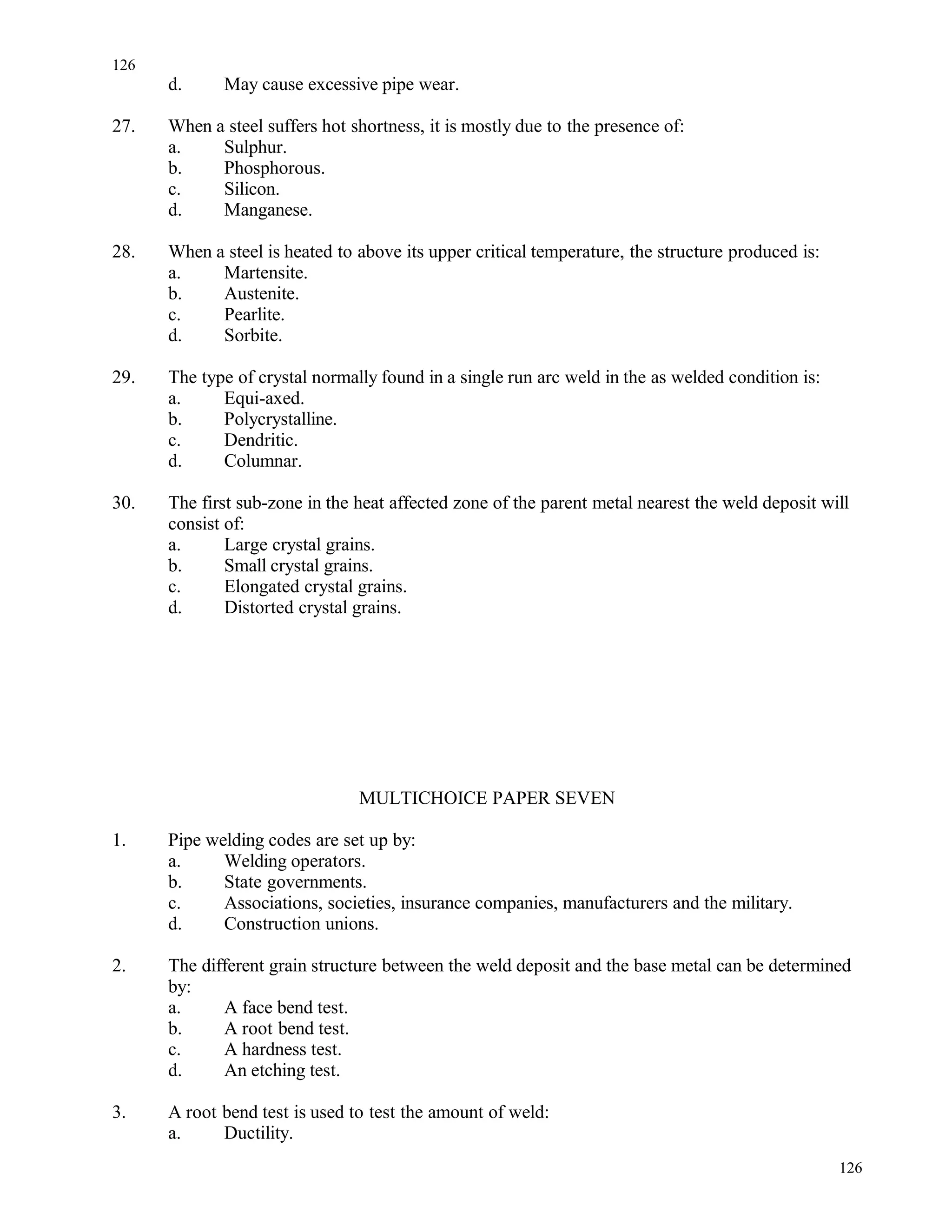 d. May cause excessive pipe wear.
27. When a steel suffers hot shortness, it is mostly due to the presence of:
a. Sulphur.
b. Phosphorous.
c. Silicon.
d. Manganese.
28. When a steel is heated to above its upper critical temperature, the structure produced is:
a. Martensite.
b. Austenite.
c. Pearlite.
d. Sorbite.
29. The type of crystal normally found in a single run arc weld in the as welded condition is:
a. Equi-axed.
b. Polycrystalline.
c. Dendritic.
d. Columnar.
30. The first sub-zone in the heat affected zone of the parent metal nearest the weld deposit will
consist of:
a. Large crystal grains.
b. Small crystal grains.
c. Elongated crystal grains.
d. Distorted crystal grains.
MULTICHOICE PAPER SEVEN
1. Pipe welding codes are set up by:
a. Welding operators.
b. State governments.
c. Associations, societies, insurance companies, manufacturers and the military.
d. Construction unions.
2. The different grain structure between the weld deposit and the base metal can be determined
by:
a. A face bend test.
b. A root bend test.
c. A hardness test.
d. An etching test.
3. A root bend test is used to test the amount of weld:
a. Ductility.
126
126
 