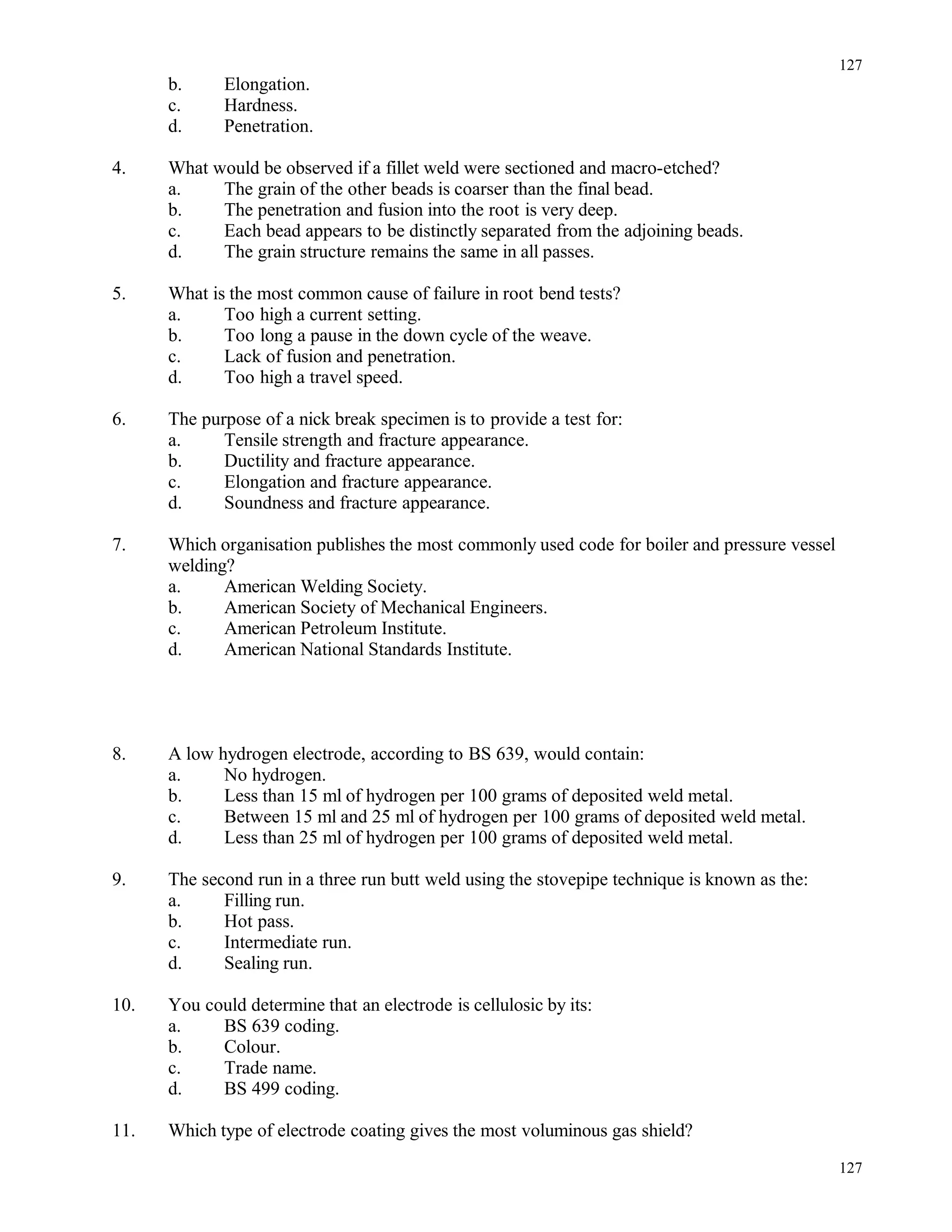 b. Elongation.
c. Hardness.
d. Penetration.
4. What would be observed if a fillet weld were sectioned and macro-etched?
a. The grain of the other beads is coarser than the final bead.
b. The penetration and fusion into the root is very deep.
c. Each bead appears to be distinctly separated from the adjoining beads.
d. The grain structure remains the same in all passes.
5. What is the most common cause of failure in root bend tests?
a. Too high a current setting.
b. Too long a pause in the down cycle of the weave.
c. Lack of fusion and penetration.
d. Too high a travel speed.
6. The purpose of a nick break specimen is to provide a test for:
a. Tensile strength and fracture appearance.
b. Ductility and fracture appearance.
c. Elongation and fracture appearance.
d. Soundness and fracture appearance.
7. Which organisation publishes the most commonly used code for boiler and pressure vessel
welding?
a. American Welding Society.
b. American Society of Mechanical Engineers.
c. American Petroleum Institute.
d. American National Standards Institute.
8. A low hydrogen electrode, according to BS 639, would contain:
a. No hydrogen.
b. Less than 15 ml of hydrogen per 100 grams of deposited weld metal.
c. Between 15 ml and 25 ml of hydrogen per 100 grams of deposited weld metal.
d. Less than 25 ml of hydrogen per 100 grams of deposited weld metal.
9. The second run in a three run butt weld using the stovepipe technique is known as the:
a. Filling run.
b. Hot pass.
c. Intermediate run.
d. Sealing run.
10. You could determine that an electrode is cellulosic by its:
a. BS 639 coding.
b. Colour.
c. Trade name.
d. BS 499 coding.
11. Which type of electrode coating gives the most voluminous gas shield?
127
127
 