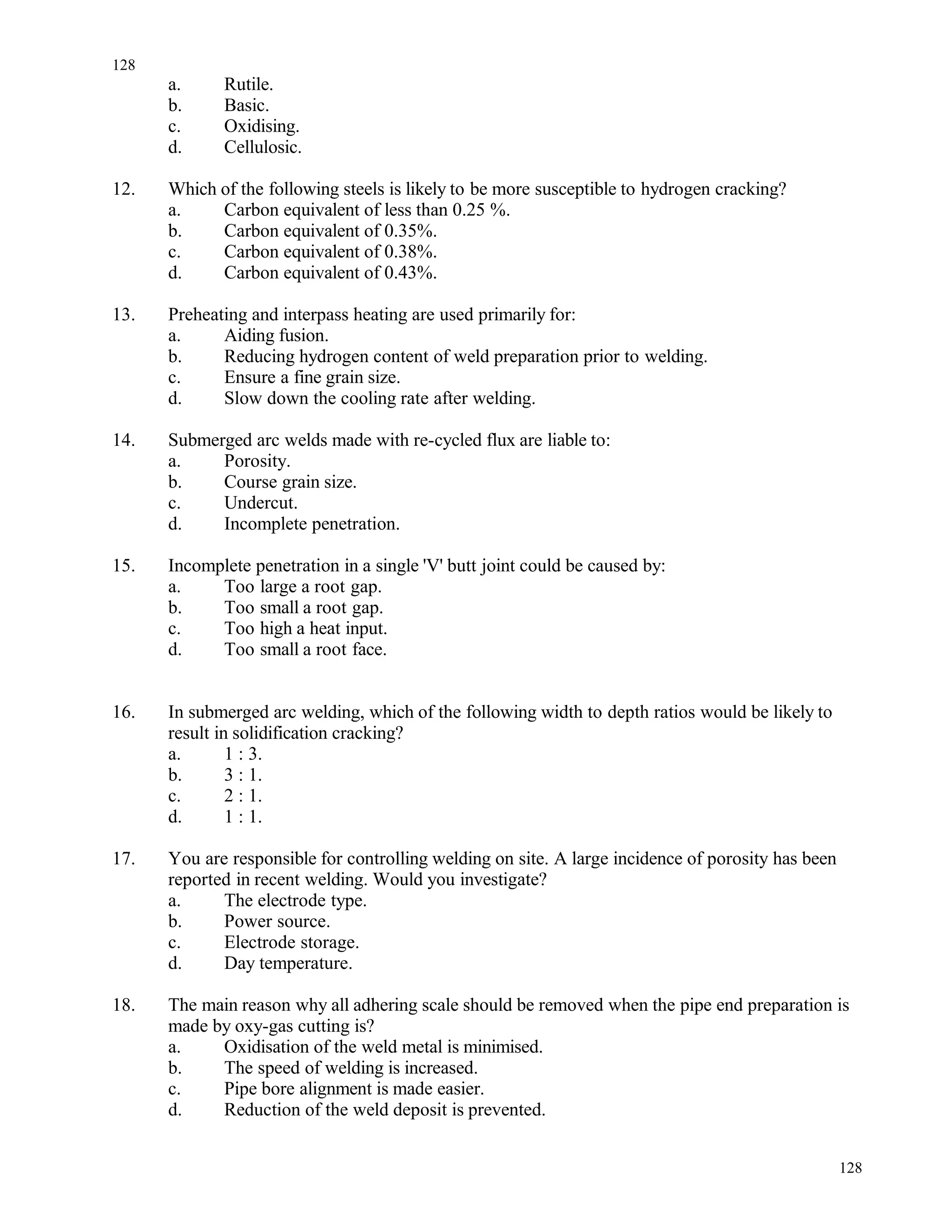 a. Rutile.
b. Basic.
c. Oxidising.
d. Cellulosic.
12. Which of the following steels is likely to be more susceptible to hydrogen cracking?
a. Carbon equivalent of less than 0.25 %.
b. Carbon equivalent of 0.35%.
c. Carbon equivalent of 0.38%.
d. Carbon equivalent of 0.43%.
13. Preheating and interpass heating are used primarily for:
a. Aiding fusion.
b. Reducing hydrogen content of weld preparation prior to welding.
c. Ensure a fine grain size.
d. Slow down the cooling rate after welding.
14. Submerged arc welds made with re-cycled flux are liable to:
a. Porosity.
b. Course grain size.
c. Undercut.
d. Incomplete penetration.
15. Incomplete penetration in a single 'V' butt joint could be caused by:
a. Too large a root gap.
b. Too small a root gap.
c. Too high a heat input.
d. Too small a root face.
16. In submerged arc welding, which of the following width to depth ratios would be likely to
result in solidification cracking?
a. 1 : 3.
b. 3 : 1.
c. 2 : 1.
d. 1 : 1.
17. You are responsible for controlling welding on site. A large incidence of porosity has been
reported in recent welding. Would you investigate?
a. The electrode type.
b. Power source.
c. Electrode storage.
d. Day temperature.
18. The main reason why all adhering scale should be removed when the pipe end preparation is
made by oxy-gas cutting is?
a. Oxidisation of the weld metal is minimised.
b. The speed of welding is increased.
c. Pipe bore alignment is made easier.
d. Reduction of the weld deposit is prevented.
128
128
 