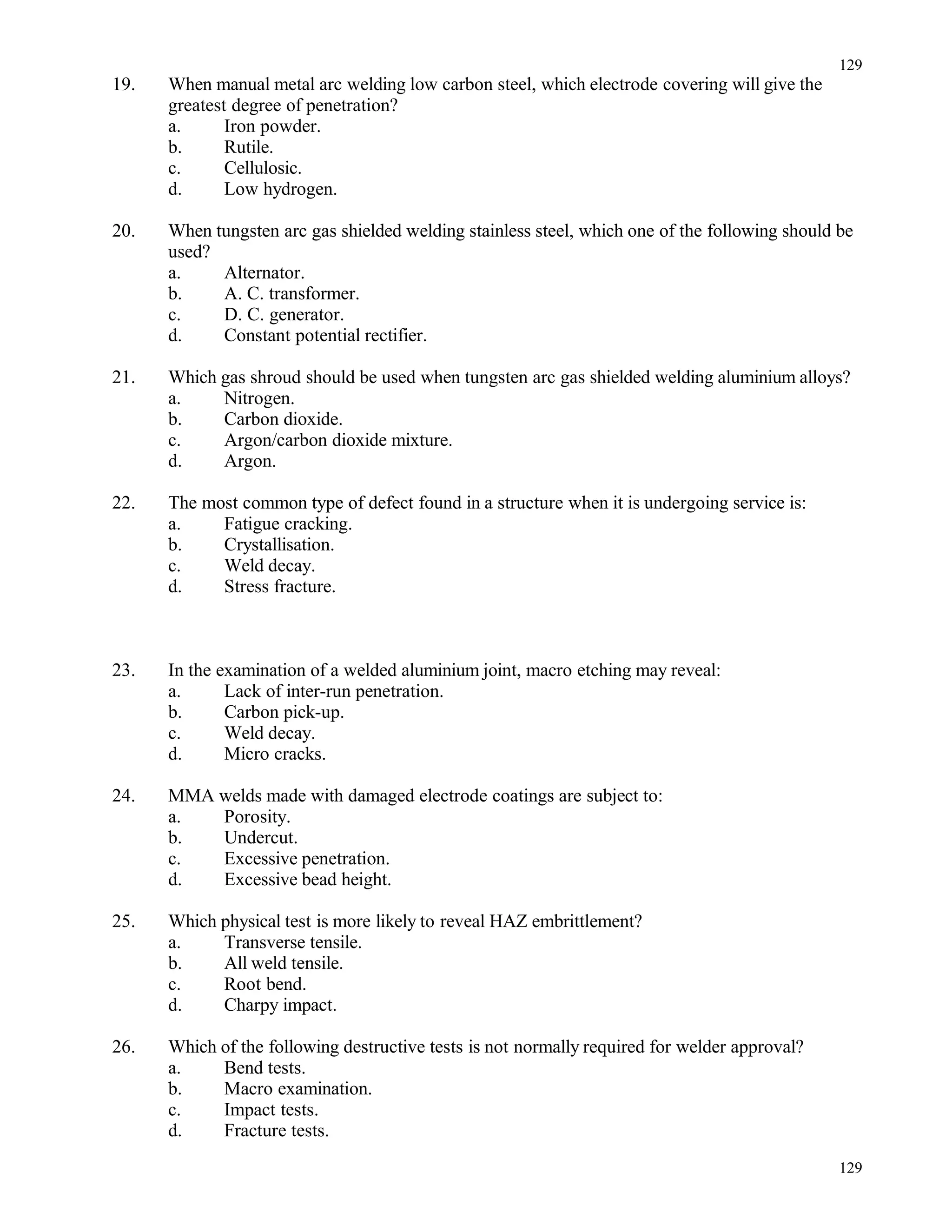 19. When manual metal arc welding low carbon steel, which electrode covering will give the
greatest degree of penetration?
a. Iron powder.
b. Rutile.
c. Cellulosic.
d. Low hydrogen.
20. When tungsten arc gas shielded welding stainless steel, which one of the following should be
used?
a. Alternator.
b. A. C. transformer.
c. D. C. generator.
d. Constant potential rectifier.
21. Which gas shroud should be used when tungsten arc gas shielded welding aluminium alloys?
a. Nitrogen.
b. Carbon dioxide.
c. Argon/carbon dioxide mixture.
d. Argon.
22. The most common type of defect found in a structure when it is undergoing service is:
a. Fatigue cracking.
b. Crystallisation.
c. Weld decay.
d. Stress fracture.
23. In the examination of a welded aluminium joint, macro etching may reveal:
a. Lack of inter-run penetration.
b. Carbon pick-up.
c. Weld decay.
d. Micro cracks.
24. MMA welds made with damaged electrode coatings are subject to:
a. Porosity.
b. Undercut.
c. Excessive penetration.
d. Excessive bead height.
25. Which physical test is more likely to reveal HAZ embrittlement?
a. Transverse tensile.
b. All weld tensile.
c. Root bend.
d. Charpy impact.
26. Which of the following destructive tests is not normally required for welder approval?
a. Bend tests.
b. Macro examination.
c. Impact tests.
d. Fracture tests.
129
129
 