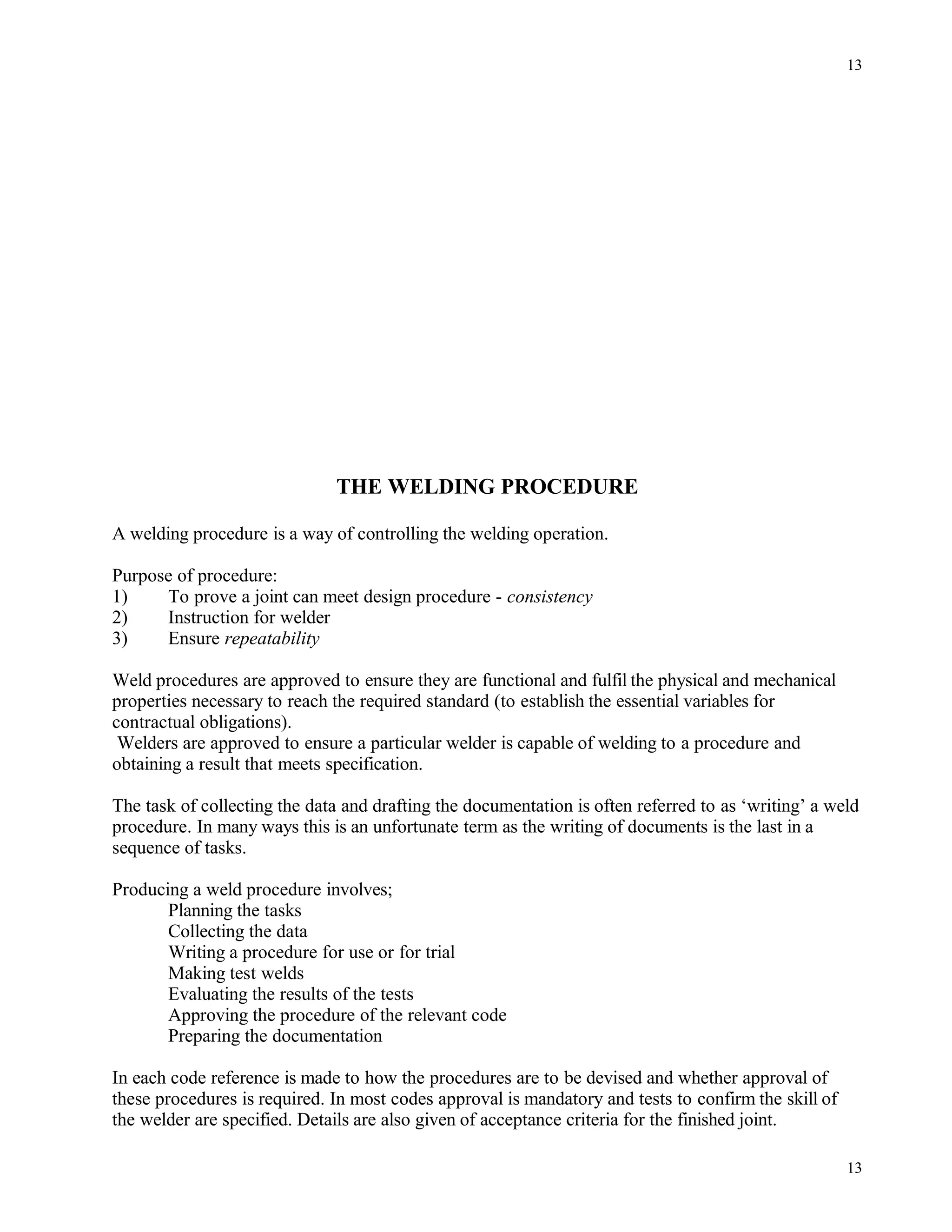 THE WELDING PROCEDURE
A welding procedure is a way of controlling the welding operation.
Purpose of procedure:
1) To prove a joint can meet design procedure - consistency
2) Instruction for welder
3) Ensure repeatability
Weld procedures are approved to ensure they are functional and fulfil the physical and mechanical
properties necessary to reach the required standard (to establish the essential variables for
contractual obligations).
Welders are approved to ensure a particular welder is capable of welding to a procedure and
obtaining a result that meets specification.
The task of collecting the data and drafting the documentation is often referred to as ‘writing’ a weld
procedure. In many ways this is an unfortunate term as the writing of documents is the last in a
sequence of tasks.
Producing a weld procedure involves;
Planning the tasks
Collecting the data
Writing a procedure for use or for trial
Making test welds
Evaluating the results of the tests
Approving the procedure of the relevant code
Preparing the documentation
In each code reference is made to how the procedures are to be devised and whether approval of
these procedures is required. In most codes approval is mandatory and tests to confirm the skill of
the welder are specified. Details are also given of acceptance criteria for the finished joint.
13
13
 