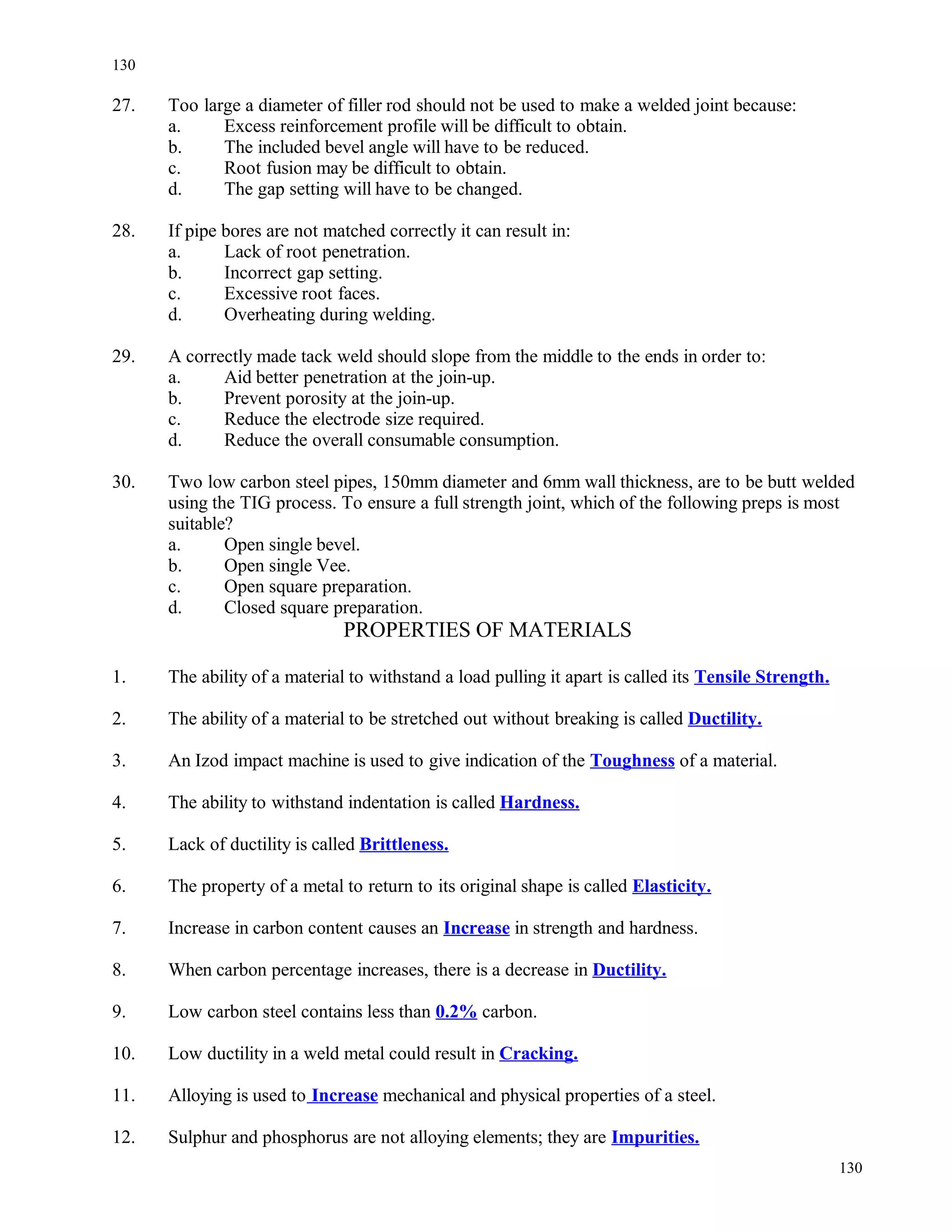 27. Too large a diameter of filler rod should not be used to make a welded joint because:
a. Excess reinforcement profile will be difficult to obtain.
b. The included bevel angle will have to be reduced.
c. Root fusion may be difficult to obtain.
d. The gap setting will have to be changed.
28. If pipe bores are not matched correctly it can result in:
a. Lack of root penetration.
b. Incorrect gap setting.
c. Excessive root faces.
d. Overheating during welding.
29. A correctly made tack weld should slope from the middle to the ends in order to:
a. Aid better penetration at the join-up.
b. Prevent porosity at the join-up.
c. Reduce the electrode size required.
d. Reduce the overall consumable consumption.
30. Two low carbon steel pipes, 150mm diameter and 6mm wall thickness, are to be butt welded
using the TIG process. To ensure a full strength joint, which of the following preps is most
suitable?
a. Open single bevel.
b. Open single Vee.
c. Open square preparation.
d. Closed square preparation.
PROPERTIES OF MATERIALS
1. The ability of a material to withstand a load pulling it apart is called its Tensile Strength.
2. The ability of a material to be stretched out without breaking is called Ductility.
3. An Izod impact machine is used to give indication of the Toughness of a material.
4. The ability to withstand indentation is called Hardness.
5. Lack of ductility is called Brittleness.
6. The property of a metal to return to its original shape is called Elasticity.
7. Increase in carbon content causes an Increase in strength and hardness.
8. When carbon percentage increases, there is a decrease in Ductility.
9. Low carbon steel contains less than 0.2% carbon.
10. Low ductility in a weld metal could result in Cracking.
11. Alloying is used to Increase mechanical and physical properties of a steel.
12. Sulphur and phosphorus are not alloying elements; they are Impurities.
130
130
 