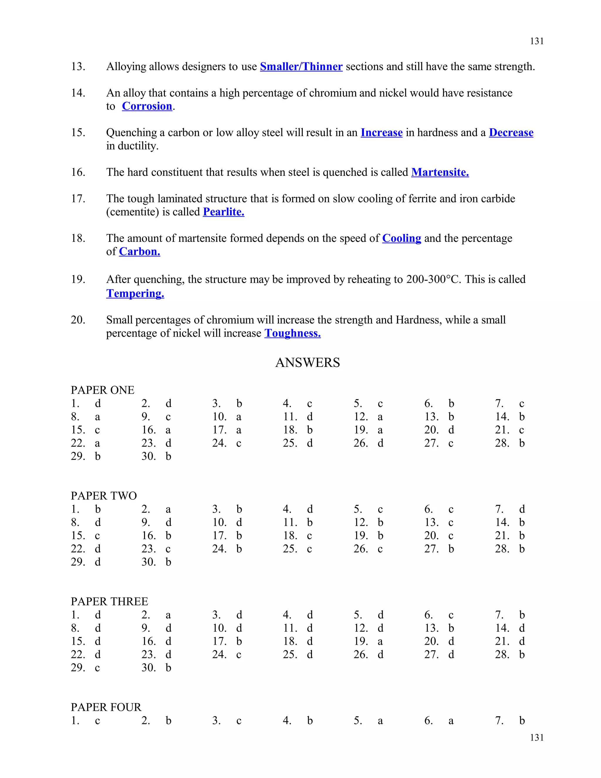 13. Alloying allows designers to use Smaller/Thinner sections and still have the same strength.
14. An alloy that contains a high percentage of chromium and nickel would have resistance
to Corrosion.
15. Quenching a carbon or low alloy steel will result in an Increase in hardness and a Decrease
in ductility.
16. The hard constituent that results when steel is quenched is called Martensite.
17. The tough laminated structure that is formed on slow cooling of ferrite and iron carbide
(cementite) is called Pearlite.
18. The amount of martensite formed depends on the speed of Cooling and the percentage
of Carbon.
19. After quenching, the structure may be improved by reheating to 200-300°C. This is called
Tempering.
20. Small percentages of chromium will increase the strength and Hardness, while a small
percentage of nickel will increase Toughness.
ANSWERS
PAPER ONE
1. d 2. d 3. b 4. c 5. c 6. b 7. c
8. a 9. c 10. a 11. d 12. a 13. b 14. b
15. c 16. a 17. a 18. b 19. a 20. d 21. c
22. a 23. d 24. c 25. d 26. d 27. c 28. b
29. b 30. b
PAPER TWO
1. b 2. a 3. b 4. d 5. c 6. c 7. d
8. d 9. d 10. d 11. b 12. b 13. c 14. b
15. c 16. b 17. b 18. c 19. b 20. c 21. b
22. d 23. c 24. b 25. c 26. c 27. b 28. b
29. d 30. b
PAPER THREE
1. d 2. a 3. d 4. d 5. d 6. c 7. b
8. d 9. d 10. d 11. d 12. d 13. b 14. d
15. d 16. d 17. b 18. d 19. a 20. d 21. d
22. d 23. d 24. c 25. d 26. d 27. d 28. b
29. c 30. b
PAPER FOUR
1. c 2. b 3. c 4. b 5. a 6. a 7. b
131
131
 
