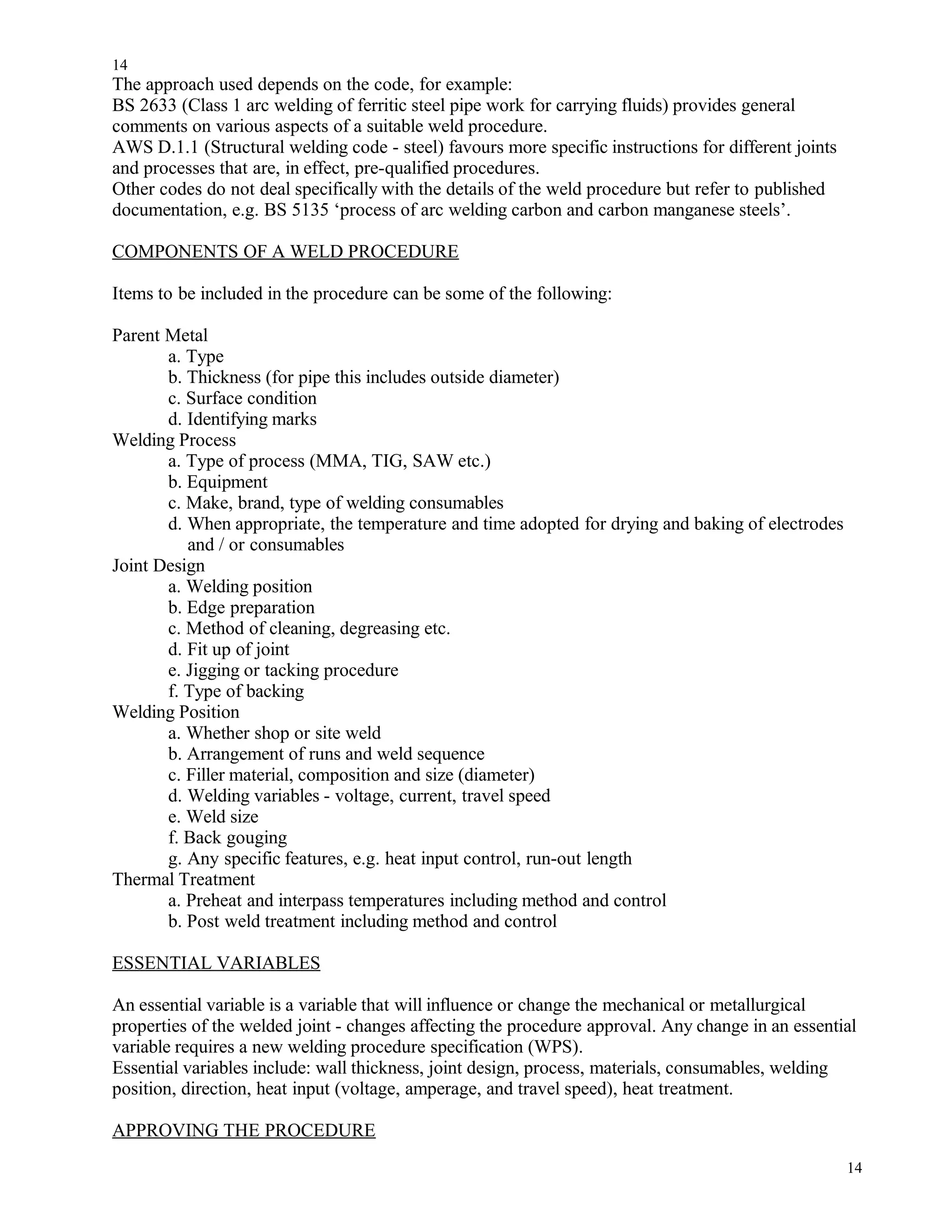The approach used depends on the code, for example:
BS 2633 (Class 1 arc welding of ferritic steel pipe work for carrying fluids) provides general
comments on various aspects of a suitable weld procedure.
AWS D.1.1 (Structural welding code - steel) favours more specific instructions for different joints
and processes that are, in effect, pre-qualified procedures.
Other codes do not deal specifically with the details of the weld procedure but refer to published
documentation, e.g. BS 5135 ‘process of arc welding carbon and carbon manganese steels’.
COMPONENTS OF A WELD PROCEDURE
Items to be included in the procedure can be some of the following:
Parent Metal
a. Type
b. Thickness (for pipe this includes outside diameter)
c. Surface condition
d. Identifying marks
Welding Process
a. Type of process (MMA, TIG, SAW etc.)
b. Equipment
c. Make, brand, type of welding consumables
d. When appropriate, the temperature and time adopted for drying and baking of electrodes
and / or consumables
Joint Design
a. Welding position
b. Edge preparation
c. Method of cleaning, degreasing etc.
d. Fit up of joint
e. Jigging or tacking procedure
f. Type of backing
Welding Position
a. Whether shop or site weld
b. Arrangement of runs and weld sequence
c. Filler material, composition and size (diameter)
d. Welding variables - voltage, current, travel speed
e. Weld size
f. Back gouging
g. Any specific features, e.g. heat input control, run-out length
Thermal Treatment
a. Preheat and interpass temperatures including method and control
b. Post weld treatment including method and control
ESSENTIAL VARIABLES
An essential variable is a variable that will influence or change the mechanical or metallurgical
properties of the welded joint - changes affecting the procedure approval. Any change in an essential
variable requires a new welding procedure specification (WPS).
Essential variables include: wall thickness, joint design, process, materials, consumables, welding
position, direction, heat input (voltage, amperage, and travel speed), heat treatment.
APPROVING THE PROCEDURE
14
14
 