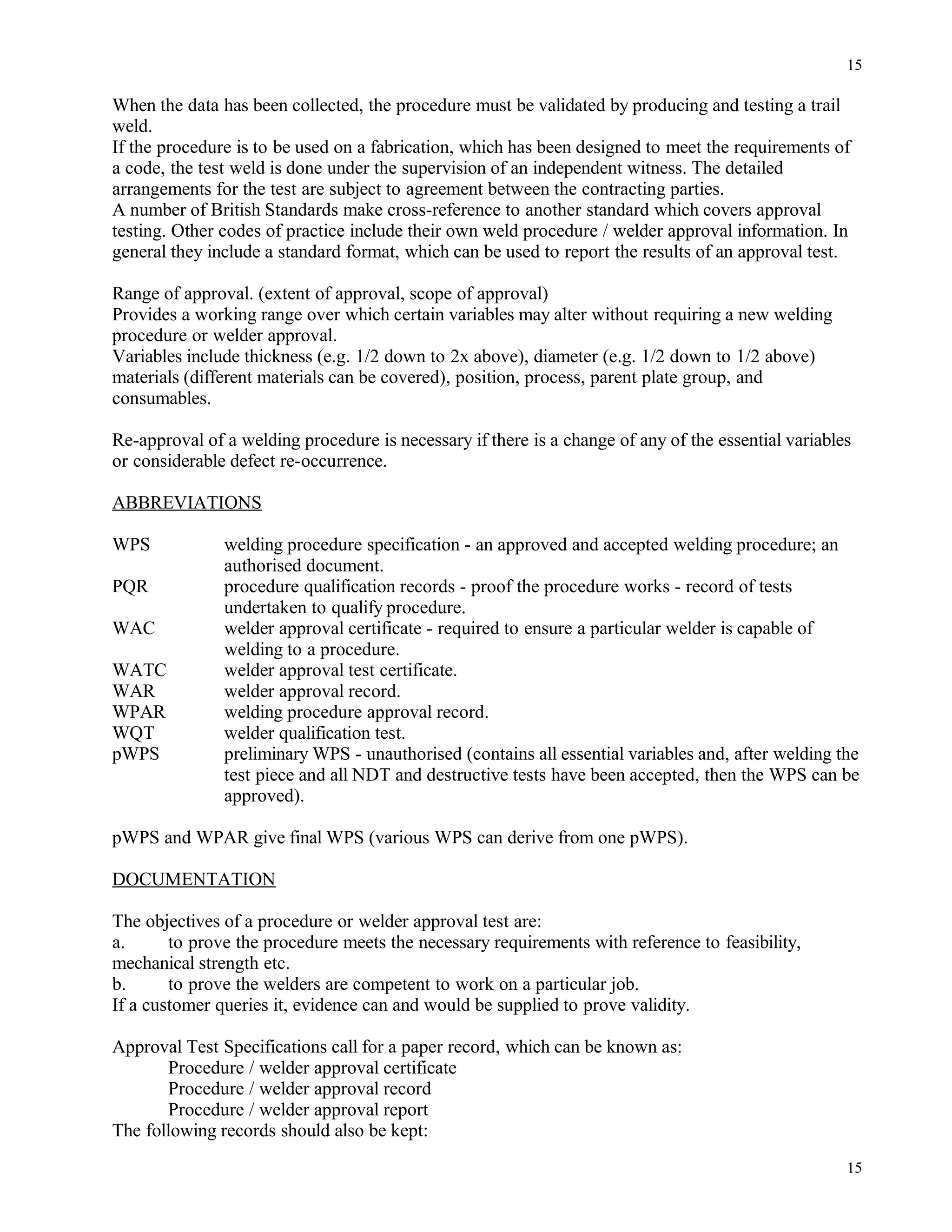 When the data has been collected, the procedure must be validated by producing and testing a trail
weld.
If the procedure is to be used on a fabrication, which has been designed to meet the requirements of
a code, the test weld is done under the supervision of an independent witness. The detailed
arrangements for the test are subject to agreement between the contracting parties.
A number of British Standards make cross-reference to another standard which covers approval
testing. Other codes of practice include their own weld procedure / welder approval information. In
general they include a standard format, which can be used to report the results of an approval test.
Range of approval. (extent of approval, scope of approval)
Provides a working range over which certain variables may alter without requiring a new welding
procedure or welder approval.
Variables include thickness (e.g. 1/2 down to 2x above), diameter (e.g. 1/2 down to 1/2 above)
materials (different materials can be covered), position, process, parent plate group, and
consumables.
Re-approval of a welding procedure is necessary if there is a change of any of the essential variables
or considerable defect re-occurrence.
ABBREVIATIONS
WPS welding procedure specification - an approved and accepted welding procedure; an
authorised document.
PQR procedure qualification records - proof the procedure works - record of tests
undertaken to qualify procedure.
WAC welder approval certificate - required to ensure a particular welder is capable of
welding to a procedure.
WATC welder approval test certificate.
WAR welder approval record.
WPAR welding procedure approval record.
WQT welder qualification test.
pWPS preliminary WPS - unauthorised (contains all essential variables and, after welding the
test piece and all NDT and destructive tests have been accepted, then the WPS can be
approved).
pWPS and WPAR give final WPS (various WPS can derive from one pWPS).
DOCUMENTATION
The objectives of a procedure or welder approval test are:
a. to prove the procedure meets the necessary requirements with reference to feasibility,
mechanical strength etc.
b. to prove the welders are competent to work on a particular job.
If a customer queries it, evidence can and would be supplied to prove validity.
Approval Test Specifications call for a paper record, which can be known as:
Procedure / welder approval certificate
Procedure / welder approval record
Procedure / welder approval report
The following records should also be kept:
15
15
 