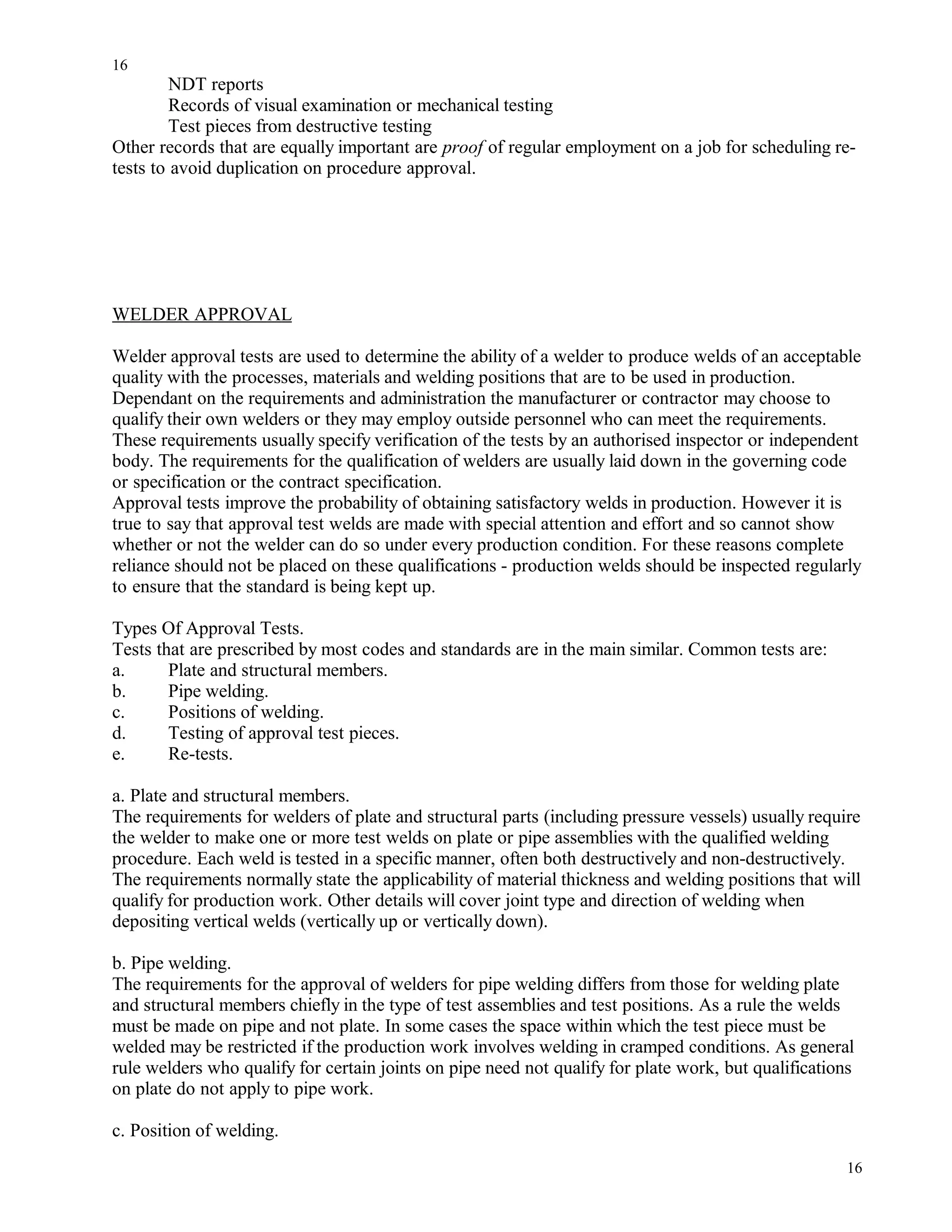 NDT reports
Records of visual examination or mechanical testing
Test pieces from destructive testing
Other records that are equally important are proof of regular employment on a job for scheduling re-
tests to avoid duplication on procedure approval.
WELDER APPROVAL
Welder approval tests are used to determine the ability of a welder to produce welds of an acceptable
quality with the processes, materials and welding positions that are to be used in production.
Dependant on the requirements and administration the manufacturer or contractor may choose to
qualify their own welders or they may employ outside personnel who can meet the requirements.
These requirements usually specify verification of the tests by an authorised inspector or independent
body. The requirements for the qualification of welders are usually laid down in the governing code
or specification or the contract specification.
Approval tests improve the probability of obtaining satisfactory welds in production. However it is
true to say that approval test welds are made with special attention and effort and so cannot show
whether or not the welder can do so under every production condition. For these reasons complete
reliance should not be placed on these qualifications - production welds should be inspected regularly
to ensure that the standard is being kept up.
Types Of Approval Tests.
Tests that are prescribed by most codes and standards are in the main similar. Common tests are:
a. Plate and structural members.
b. Pipe welding.
c. Positions of welding.
d. Testing of approval test pieces.
e. Re-tests.
a. Plate and structural members.
The requirements for welders of plate and structural parts (including pressure vessels) usually require
the welder to make one or more test welds on plate or pipe assemblies with the qualified welding
procedure. Each weld is tested in a specific manner, often both destructively and non-destructively.
The requirements normally state the applicability of material thickness and welding positions that will
qualify for production work. Other details will cover joint type and direction of welding when
depositing vertical welds (vertically up or vertically down).
b. Pipe welding.
The requirements for the approval of welders for pipe welding differs from those for welding plate
and structural members chiefly in the type of test assemblies and test positions. As a rule the welds
must be made on pipe and not plate. In some cases the space within which the test piece must be
welded may be restricted if the production work involves welding in cramped conditions. As general
rule welders who qualify for certain joints on pipe need not qualify for plate work, but qualifications
on plate do not apply to pipe work.
c. Position of welding.
16
16
 