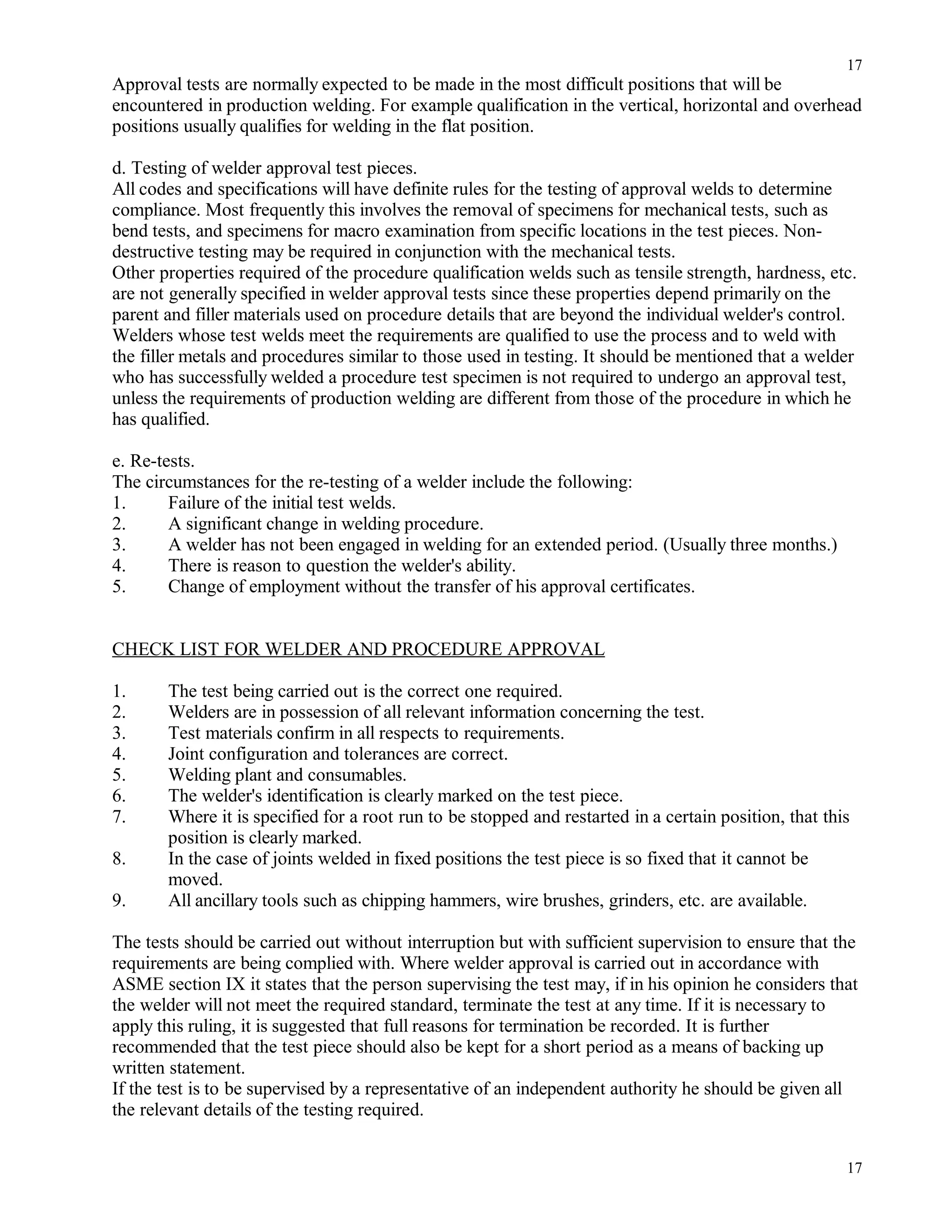 Approval tests are normally expected to be made in the most difficult positions that will be
encountered in production welding. For example qualification in the vertical, horizontal and overhead
positions usually qualifies for welding in the flat position.
d. Testing of welder approval test pieces.
All codes and specifications will have definite rules for the testing of approval welds to determine
compliance. Most frequently this involves the removal of specimens for mechanical tests, such as
bend tests, and specimens for macro examination from specific locations in the test pieces. Non-
destructive testing may be required in conjunction with the mechanical tests.
Other properties required of the procedure qualification welds such as tensile strength, hardness, etc.
are not generally specified in welder approval tests since these properties depend primarily on the
parent and filler materials used on procedure details that are beyond the individual welder's control.
Welders whose test welds meet the requirements are qualified to use the process and to weld with
the filler metals and procedures similar to those used in testing. It should be mentioned that a welder
who has successfully welded a procedure test specimen is not required to undergo an approval test,
unless the requirements of production welding are different from those of the procedure in which he
has qualified.
e. Re-tests.
The circumstances for the re-testing of a welder include the following:
1. Failure of the initial test welds.
2. A significant change in welding procedure.
3. A welder has not been engaged in welding for an extended period. (Usually three months.)
4. There is reason to question the welder's ability.
5. Change of employment without the transfer of his approval certificates.
CHECK LIST FOR WELDER AND PROCEDURE APPROVAL
1. The test being carried out is the correct one required.
2. Welders are in possession of all relevant information concerning the test.
3. Test materials confirm in all respects to requirements.
4. Joint configuration and tolerances are correct.
5. Welding plant and consumables.
6. The welder's identification is clearly marked on the test piece.
7. Where it is specified for a root run to be stopped and restarted in a certain position, that this
position is clearly marked.
8. In the case of joints welded in fixed positions the test piece is so fixed that it cannot be
moved.
9. All ancillary tools such as chipping hammers, wire brushes, grinders, etc. are available.
The tests should be carried out without interruption but with sufficient supervision to ensure that the
requirements are being complied with. Where welder approval is carried out in accordance with
ASME section IX it states that the person supervising the test may, if in his opinion he considers that
the welder will not meet the required standard, terminate the test at any time. If it is necessary to
apply this ruling, it is suggested that full reasons for termination be recorded. It is further
recommended that the test piece should also be kept for a short period as a means of backing up
written statement.
If the test is to be supervised by a representative of an independent authority he should be given all
the relevant details of the testing required.
17
17
 