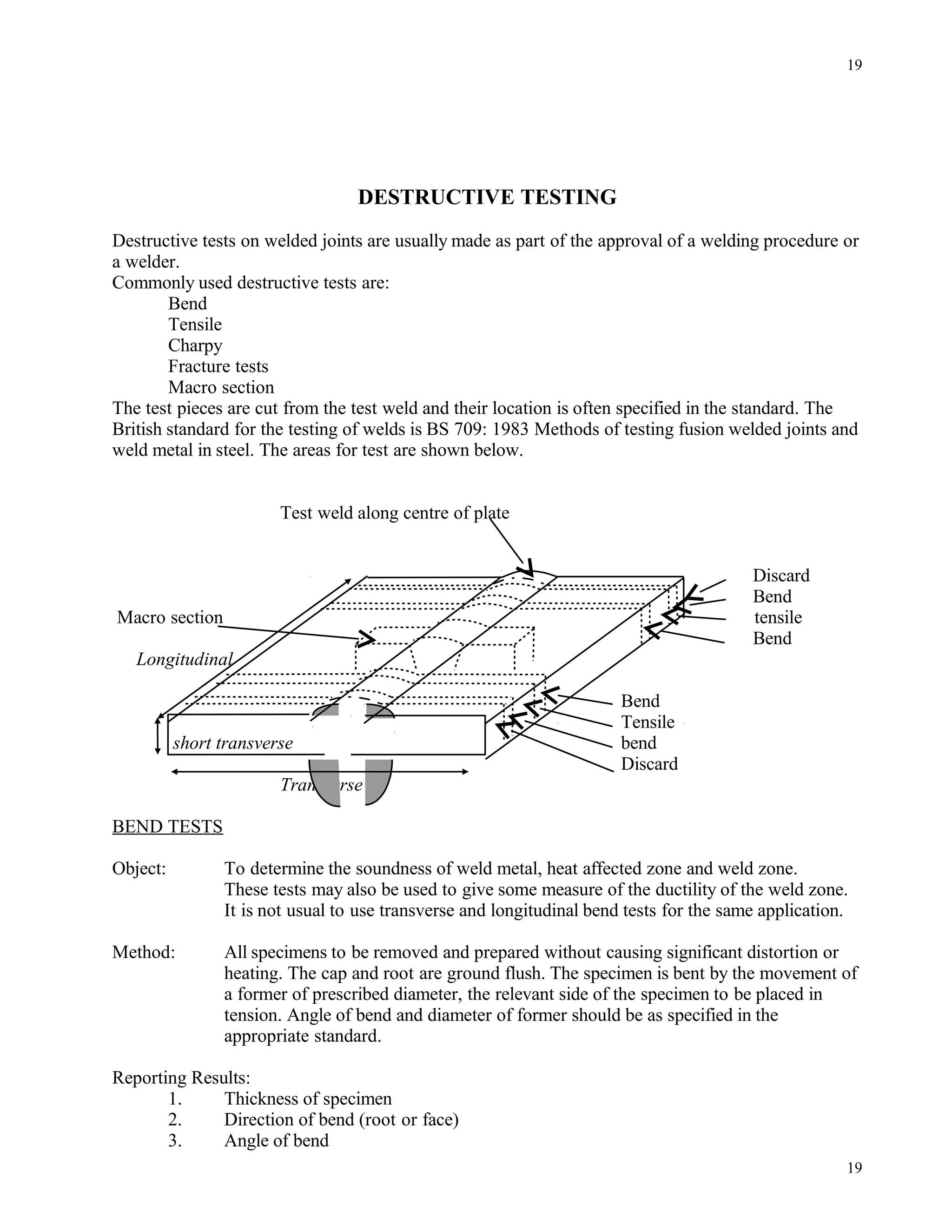DESTRUCTIVE TESTING
Destructive tests on welded joints are usually made as part of the approval of a welding procedure or
a welder.
Commonly used destructive tests are:
Bend
Tensile
Charpy
Fracture tests
Macro section
The test pieces are cut from the test weld and their location is often specified in the standard. The
British standard for the testing of welds is BS 709: 1983 Methods of testing fusion welded joints and
weld metal in steel. The areas for test are shown below.
Test weld along centre of plate
Discard
Bend
Macro section tensile
Bend
Longitudinal
Bend
Tensile
short transverse bend
Discard
Transverse
BEND TESTS
Object: To determine the soundness of weld metal, heat affected zone and weld zone.
These tests may also be used to give some measure of the ductility of the weld zone.
It is not usual to use transverse and longitudinal bend tests for the same application.
Method: All specimens to be removed and prepared without causing significant distortion or
heating. The cap and root are ground flush. The specimen is bent by the movement of
a former of prescribed diameter, the relevant side of the specimen to be placed in
tension. Angle of bend and diameter of former should be as specified in the
appropriate standard.
Reporting Results:
1. Thickness of specimen
2. Direction of bend (root or face)
3. Angle of bend
19
19
 
