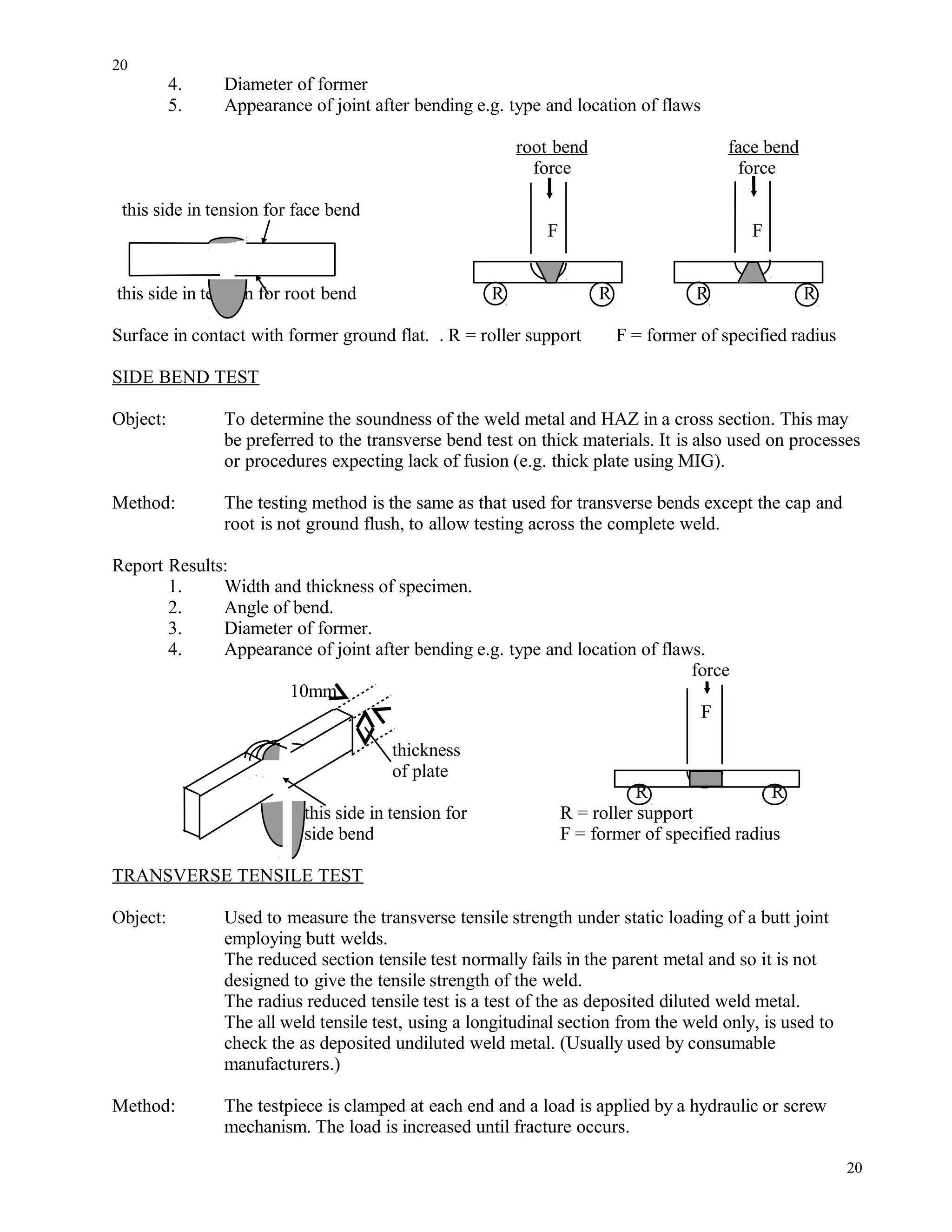 4. Diameter of former
5. Appearance of joint after bending e.g. type and location of flaws
root bend face bend
force force
this side in tension for face bend
F F
this side in tension for root bend R R R R
Surface in contact with former ground flat. . R = roller support F = former of specified radius
SIDE BEND TEST
Object: To determine the soundness of the weld metal and HAZ in a cross section. This may
be preferred to the transverse bend test on thick materials. It is also used on processes
or procedures expecting lack of fusion (e.g. thick plate using MIG).
Method: The testing method is the same as that used for transverse bends except the cap and
root is not ground flush, to allow testing across the complete weld.
Report Results:
1. Width and thickness of specimen.
2. Angle of bend.
3. Diameter of former.
4. Appearance of joint after bending e.g. type and location of flaws.
force
10mm
F
thickness
of plate
R R
this side in tension for R = roller support
side bend F = former of specified radius
TRANSVERSE TENSILE TEST
Object: Used to measure the transverse tensile strength under static loading of a butt joint
employing butt welds.
The reduced section tensile test normally fails in the parent metal and so it is not
designed to give the tensile strength of the weld.
The radius reduced tensile test is a test of the as deposited diluted weld metal.
The all weld tensile test, using a longitudinal section from the weld only, is used to
check the as deposited undiluted weld metal. (Usually used by consumable
manufacturers.)
Method: The testpiece is clamped at each end and a load is applied by a hydraulic or screw
mechanism. The load is increased until fracture occurs.
20
20
 