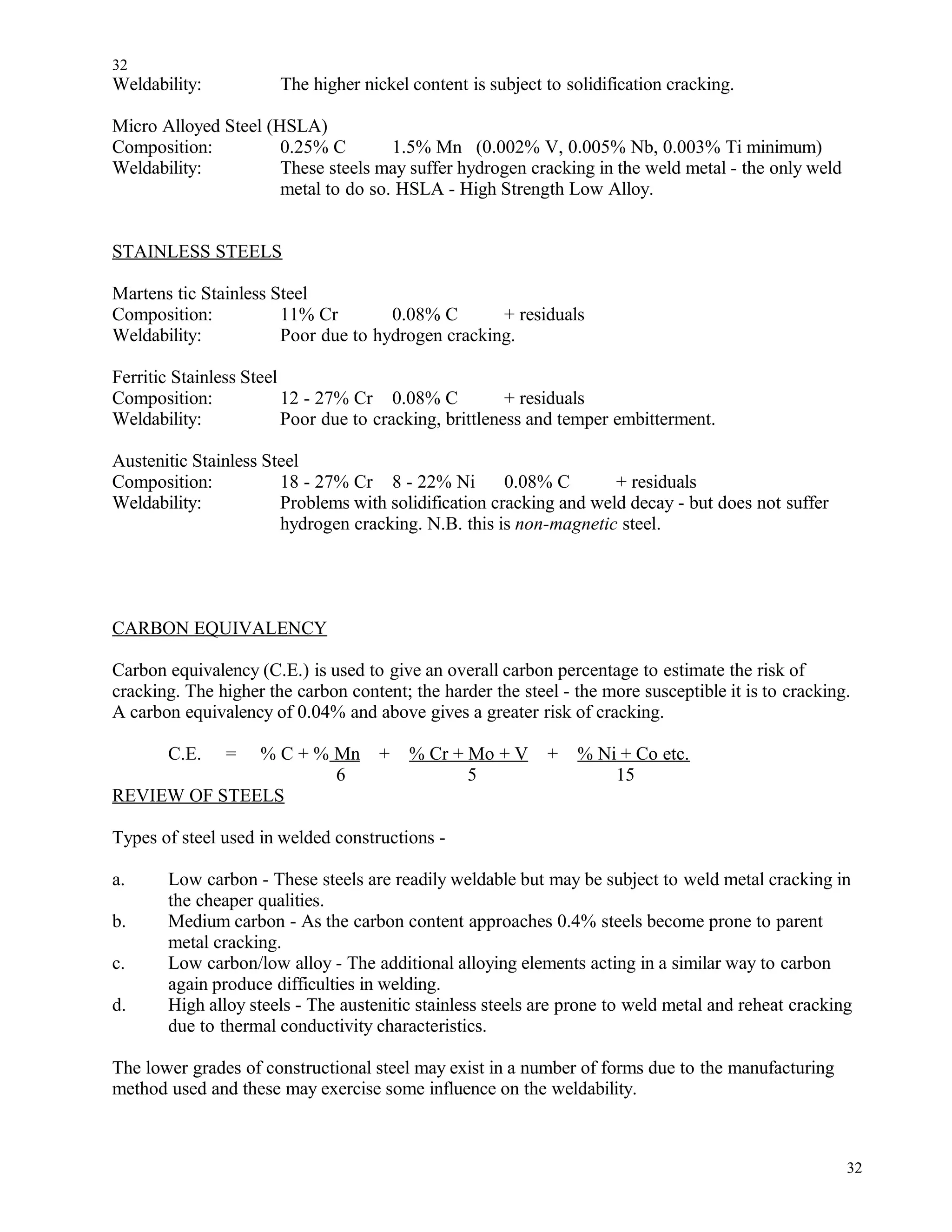 Weldability: The higher nickel content is subject to solidification cracking.
Micro Alloyed Steel (HSLA)
Composition: 0.25% C 1.5% Mn (0.002% V, 0.005% Nb, 0.003% Ti minimum)
Weldability: These steels may suffer hydrogen cracking in the weld metal - the only weld
metal to do so. HSLA - High Strength Low Alloy.
STAINLESS STEELS
Martens tic Stainless Steel
Composition: 11% Cr 0.08% C + residuals
Weldability: Poor due to hydrogen cracking.
Ferritic Stainless Steel
Composition: 12 - 27% Cr 0.08% C + residuals
Weldability: Poor due to cracking, brittleness and temper embitterment.
Austenitic Stainless Steel
Composition: 18 - 27% Cr 8 - 22% Ni 0.08% C + residuals
Weldability: Problems with solidification cracking and weld decay - but does not suffer
hydrogen cracking. N.B. this is non-magnetic steel.
CARBON EQUIVALENCY
Carbon equivalency (C.E.) is used to give an overall carbon percentage to estimate the risk of
cracking. The higher the carbon content; the harder the steel - the more susceptible it is to cracking.
A carbon equivalency of 0.04% and above gives a greater risk of cracking.
C.E. = % C + % Mn + % Cr + Mo + V + % Ni + Co etc.
6 5 15
REVIEW OF STEELS
Types of steel used in welded constructions -
a. Low carbon - These steels are readily weldable but may be subject to weld metal cracking in
the cheaper qualities.
b. Medium carbon - As the carbon content approaches 0.4% steels become prone to parent
metal cracking.
c. Low carbon/low alloy - The additional alloying elements acting in a similar way to carbon
again produce difficulties in welding.
d. High alloy steels - The austenitic stainless steels are prone to weld metal and reheat cracking
due to thermal conductivity characteristics.
The lower grades of constructional steel may exist in a number of forms due to the manufacturing
method used and these may exercise some influence on the weldability.
32
32
 