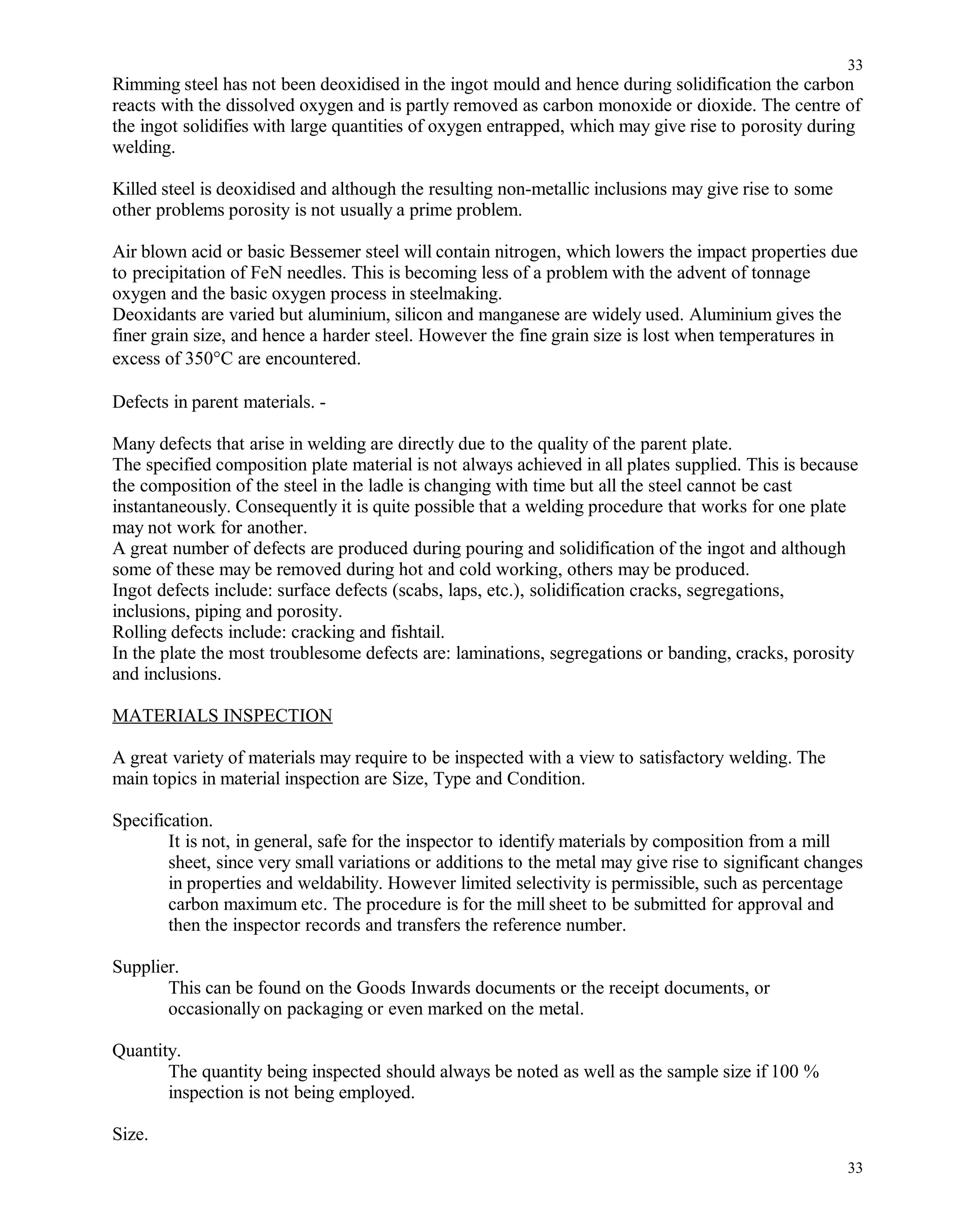 Rimming steel has not been deoxidised in the ingot mould and hence during solidification the carbon
reacts with the dissolved oxygen and is partly removed as carbon monoxide or dioxide. The centre of
the ingot solidifies with large quantities of oxygen entrapped, which may give rise to porosity during
welding.
Killed steel is deoxidised and although the resulting non-metallic inclusions may give rise to some
other problems porosity is not usually a prime problem.
Air blown acid or basic Bessemer steel will contain nitrogen, which lowers the impact properties due
to precipitation of FeN needles. This is becoming less of a problem with the advent of tonnage
oxygen and the basic oxygen process in steelmaking.
Deoxidants are varied but aluminium, silicon and manganese are widely used. Aluminium gives the
finer grain size, and hence a harder steel. However the fine grain size is lost when temperatures in
excess of 350°C are encountered.
Defects in parent materials. -
Many defects that arise in welding are directly due to the quality of the parent plate.
The specified composition plate material is not always achieved in all plates supplied. This is because
the composition of the steel in the ladle is changing with time but all the steel cannot be cast
instantaneously. Consequently it is quite possible that a welding procedure that works for one plate
may not work for another.
A great number of defects are produced during pouring and solidification of the ingot and although
some of these may be removed during hot and cold working, others may be produced.
Ingot defects include: surface defects (scabs, laps, etc.), solidification cracks, segregations,
inclusions, piping and porosity.
Rolling defects include: cracking and fishtail.
In the plate the most troublesome defects are: laminations, segregations or banding, cracks, porosity
and inclusions.
MATERIALS INSPECTION
A great variety of materials may require to be inspected with a view to satisfactory welding. The
main topics in material inspection are Size, Type and Condition.
Specification.
It is not, in general, safe for the inspector to identify materials by composition from a mill
sheet, since very small variations or additions to the metal may give rise to significant changes
in properties and weldability. However limited selectivity is permissible, such as percentage
carbon maximum etc. The procedure is for the mill sheet to be submitted for approval and
then the inspector records and transfers the reference number.
Supplier.
This can be found on the Goods Inwards documents or the receipt documents, or
occasionally on packaging or even marked on the metal.
Quantity.
The quantity being inspected should always be noted as well as the sample size if 100 %
inspection is not being employed.
Size.
33
33
 