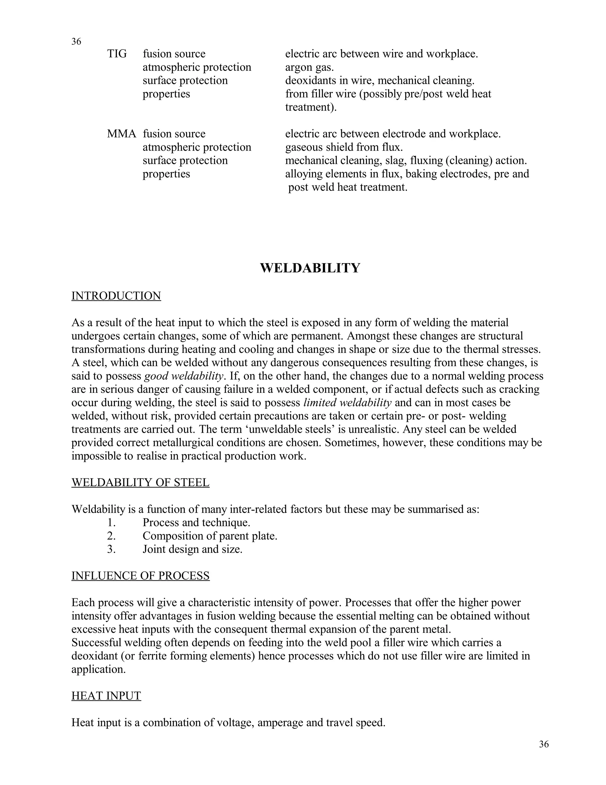 TIG fusion source electric arc between wire and workplace.
atmospheric protection argon gas.
surface protection deoxidants in wire, mechanical cleaning.
properties from filler wire (possibly pre/post weld heat
treatment).
MMA fusion source electric arc between electrode and workplace.
atmospheric protection gaseous shield from flux.
surface protection mechanical cleaning, slag, fluxing (cleaning) action.
properties alloying elements in flux, baking electrodes, pre and
post weld heat treatment.
WELDABILITY
INTRODUCTION
As a result of the heat input to which the steel is exposed in any form of welding the material
undergoes certain changes, some of which are permanent. Amongst these changes are structural
transformations during heating and cooling and changes in shape or size due to the thermal stresses.
A steel, which can be welded without any dangerous consequences resulting from these changes, is
said to possess good weldability. If, on the other hand, the changes due to a normal welding process
are in serious danger of causing failure in a welded component, or if actual defects such as cracking
occur during welding, the steel is said to possess limited weldability and can in most cases be
welded, without risk, provided certain precautions are taken or certain pre- or post- welding
treatments are carried out. The term ‘unweldable steels’ is unrealistic. Any steel can be welded
provided correct metallurgical conditions are chosen. Sometimes, however, these conditions may be
impossible to realise in practical production work.
WELDABILITY OF STEEL
Weldability is a function of many inter-related factors but these may be summarised as:
1. Process and technique.
2. Composition of parent plate.
3. Joint design and size.
INFLUENCE OF PROCESS
Each process will give a characteristic intensity of power. Processes that offer the higher power
intensity offer advantages in fusion welding because the essential melting can be obtained without
excessive heat inputs with the consequent thermal expansion of the parent metal.
Successful welding often depends on feeding into the weld pool a filler wire which carries a
deoxidant (or ferrite forming elements) hence processes which do not use filler wire are limited in
application.
HEAT INPUT
Heat input is a combination of voltage, amperage and travel speed.
36
36
 