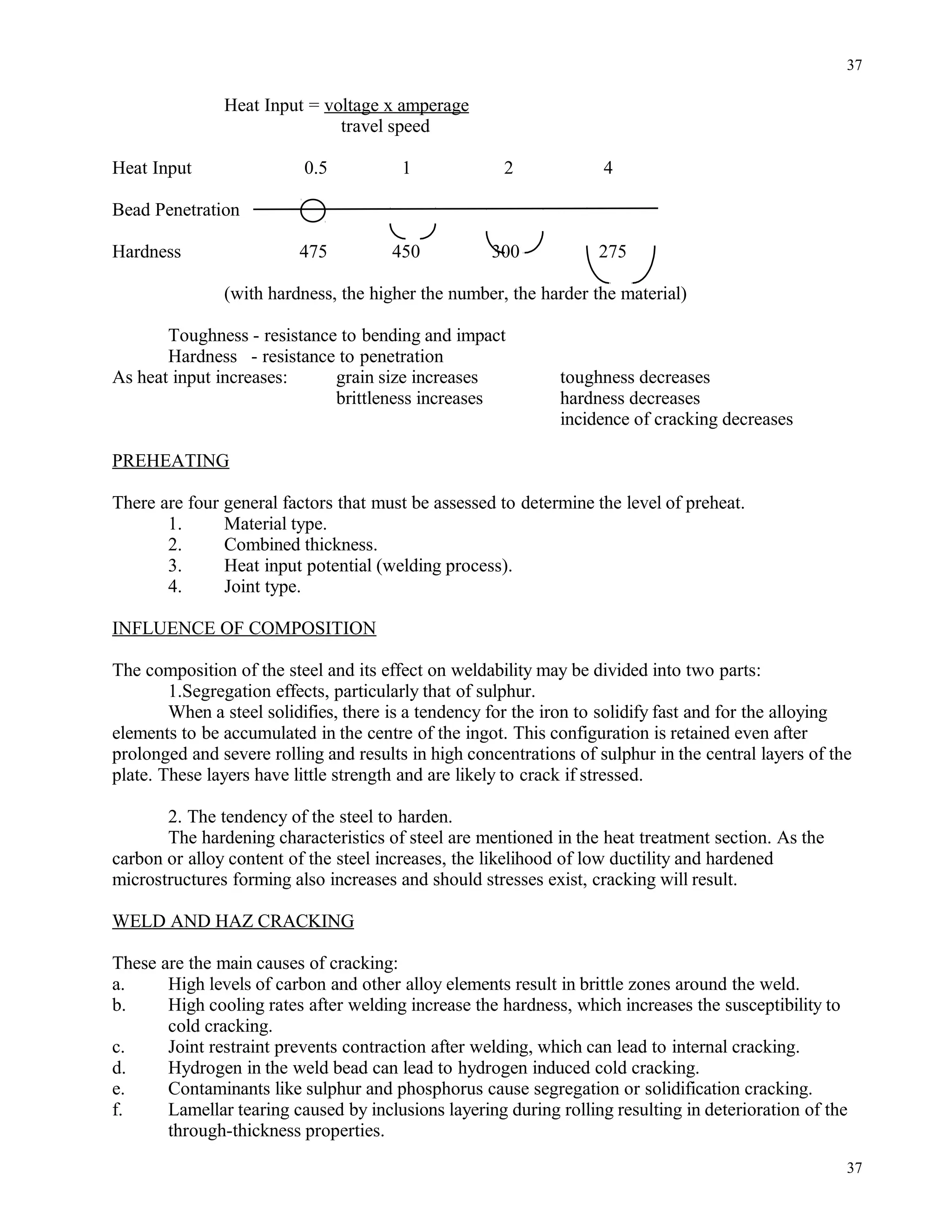 Heat Input = voltage x amperage
travel speed
Heat Input 0.5 1 2 4
Bead Penetration
Hardness 475 450 300 275
(with hardness, the higher the number, the harder the material)
Toughness - resistance to bending and impact
Hardness - resistance to penetration
As heat input increases: grain size increases toughness decreases
brittleness increases hardness decreases
incidence of cracking decreases
PREHEATING
There are four general factors that must be assessed to determine the level of preheat.
1. Material type.
2. Combined thickness.
3. Heat input potential (welding process).
4. Joint type.
INFLUENCE OF COMPOSITION
The composition of the steel and its effect on weldability may be divided into two parts:
1.Segregation effects, particularly that of sulphur.
When a steel solidifies, there is a tendency for the iron to solidify fast and for the alloying
elements to be accumulated in the centre of the ingot. This configuration is retained even after
prolonged and severe rolling and results in high concentrations of sulphur in the central layers of the
plate. These layers have little strength and are likely to crack if stressed.
2. The tendency of the steel to harden.
The hardening characteristics of steel are mentioned in the heat treatment section. As the
carbon or alloy content of the steel increases, the likelihood of low ductility and hardened
microstructures forming also increases and should stresses exist, cracking will result.
WELD AND HAZ CRACKING
These are the main causes of cracking:
a. High levels of carbon and other alloy elements result in brittle zones around the weld.
b. High cooling rates after welding increase the hardness, which increases the susceptibility to
cold cracking.
c. Joint restraint prevents contraction after welding, which can lead to internal cracking.
d. Hydrogen in the weld bead can lead to hydrogen induced cold cracking.
e. Contaminants like sulphur and phosphorus cause segregation or solidification cracking.
f. Lamellar tearing caused by inclusions layering during rolling resulting in deterioration of the
through-thickness properties.
37
37
 