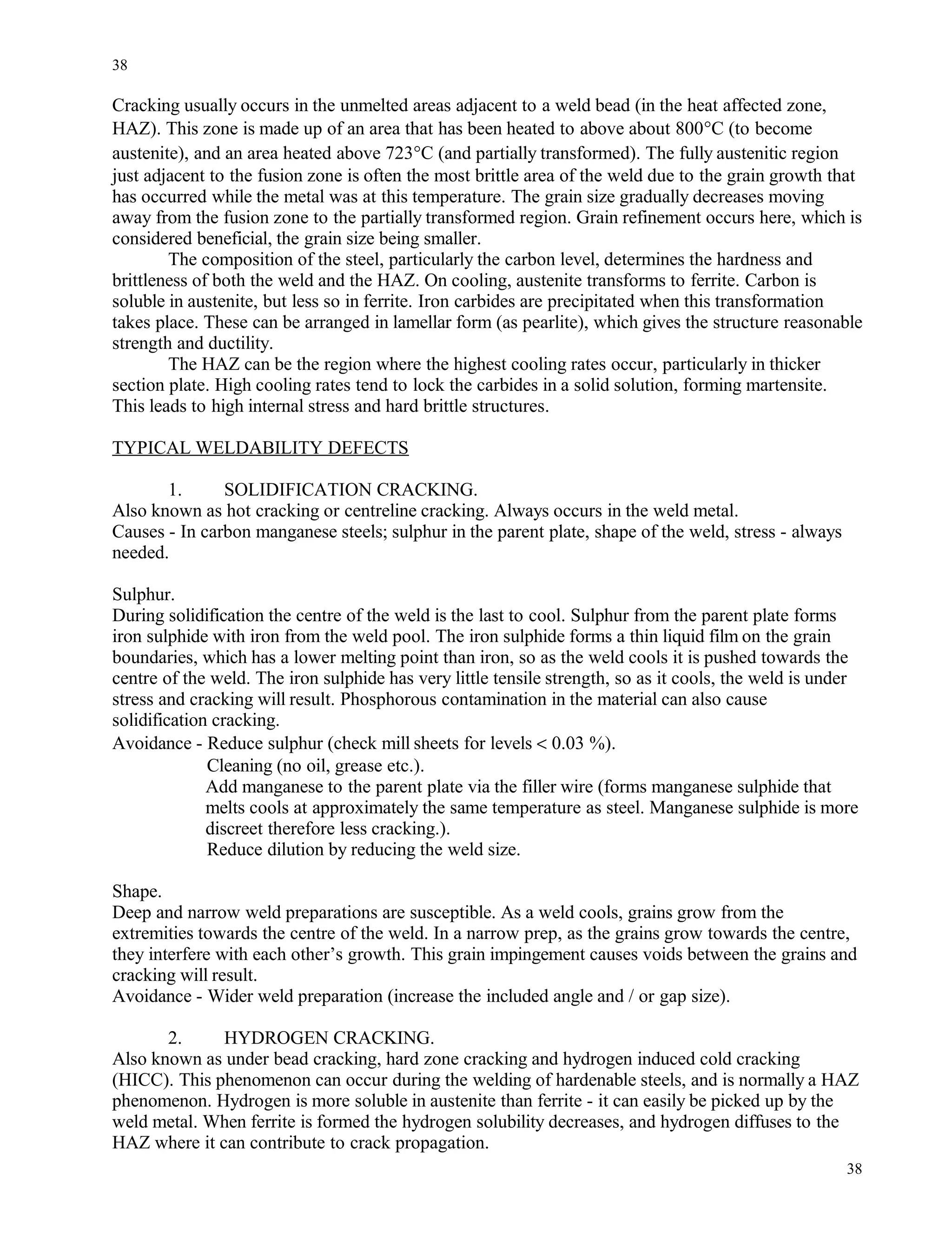 Cracking usually occurs in the unmelted areas adjacent to a weld bead (in the heat affected zone,
HAZ). This zone is made up of an area that has been heated to above about 800°C (to become
austenite), and an area heated above 723°C (and partially transformed). The fully austenitic region
just adjacent to the fusion zone is often the most brittle area of the weld due to the grain growth that
has occurred while the metal was at this temperature. The grain size gradually decreases moving
away from the fusion zone to the partially transformed region. Grain refinement occurs here, which is
considered beneficial, the grain size being smaller.
The composition of the steel, particularly the carbon level, determines the hardness and
brittleness of both the weld and the HAZ. On cooling, austenite transforms to ferrite. Carbon is
soluble in austenite, but less so in ferrite. Iron carbides are precipitated when this transformation
takes place. These can be arranged in lamellar form (as pearlite), which gives the structure reasonable
strength and ductility.
The HAZ can be the region where the highest cooling rates occur, particularly in thicker
section plate. High cooling rates tend to lock the carbides in a solid solution, forming martensite.
This leads to high internal stress and hard brittle structures.
TYPICAL WELDABILITY DEFECTS
1. SOLIDIFICATION CRACKING.
Also known as hot cracking or centreline cracking. Always occurs in the weld metal.
Causes - In carbon manganese steels; sulphur in the parent plate, shape of the weld, stress - always
needed.
Sulphur.
During solidification the centre of the weld is the last to cool. Sulphur from the parent plate forms
iron sulphide with iron from the weld pool. The iron sulphide forms a thin liquid film on the grain
boundaries, which has a lower melting point than iron, so as the weld cools it is pushed towards the
centre of the weld. The iron sulphide has very little tensile strength, so as it cools, the weld is under
stress and cracking will result. Phosphorous contamination in the material can also cause
solidification cracking.
Avoidance - Reduce sulphur (check mill sheets for levels < 0.03 %).
Cleaning (no oil, grease etc.).
Add manganese to the parent plate via the filler wire (forms manganese sulphide that
melts cools at approximately the same temperature as steel. Manganese sulphide is more
discreet therefore less cracking.).
Reduce dilution by reducing the weld size.
Shape.
Deep and narrow weld preparations are susceptible. As a weld cools, grains grow from the
extremities towards the centre of the weld. In a narrow prep, as the grains grow towards the centre,
they interfere with each other’s growth. This grain impingement causes voids between the grains and
cracking will result.
Avoidance - Wider weld preparation (increase the included angle and / or gap size).
2. HYDROGEN CRACKING.
Also known as under bead cracking, hard zone cracking and hydrogen induced cold cracking
(HICC). This phenomenon can occur during the welding of hardenable steels, and is normally a HAZ
phenomenon. Hydrogen is more soluble in austenite than ferrite - it can easily be picked up by the
weld metal. When ferrite is formed the hydrogen solubility decreases, and hydrogen diffuses to the
HAZ where it can contribute to crack propagation.
38
38
 