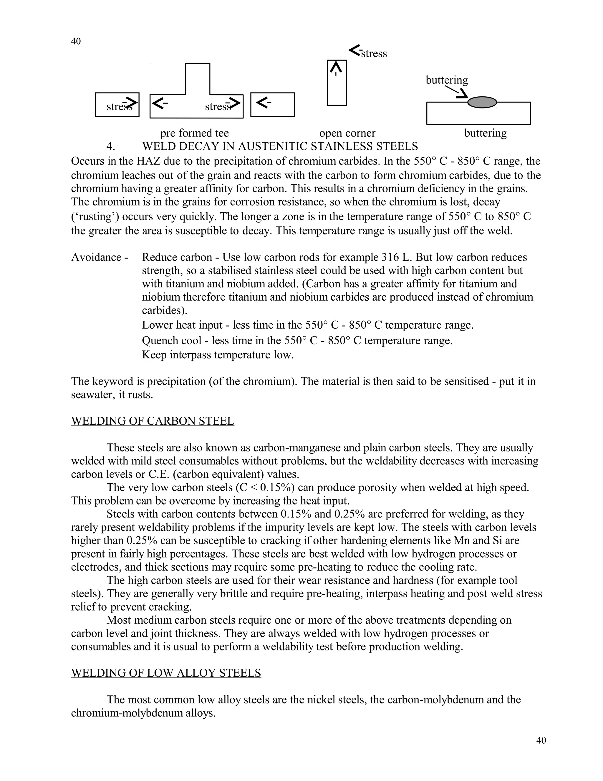 stress
buttering
stress stress
pre formed tee open corner buttering
4. WELD DECAY IN AUSTENITIC STAINLESS STEELS
Occurs in the HAZ due to the precipitation of chromium carbides. In the 550° C - 850° C range, the
chromium leaches out of the grain and reacts with the carbon to form chromium carbides, due to the
chromium having a greater affinity for carbon. This results in a chromium deficiency in the grains.
The chromium is in the grains for corrosion resistance, so when the chromium is lost, decay
(‘rusting’) occurs very quickly. The longer a zone is in the temperature range of 550° C to 850° C
the greater the area is susceptible to decay. This temperature range is usually just off the weld.
Avoidance - Reduce carbon - Use low carbon rods for example 316 L. But low carbon reduces
strength, so a stabilised stainless steel could be used with high carbon content but
with titanium and niobium added. (Carbon has a greater affinity for titanium and
niobium therefore titanium and niobium carbides are produced instead of chromium
carbides).
Lower heat input - less time in the 550° C - 850° C temperature range.
Quench cool - less time in the 550° C - 850° C temperature range.
Keep interpass temperature low.
The keyword is precipitation (of the chromium). The material is then said to be sensitised - put it in
seawater, it rusts.
WELDING OF CARBON STEEL
These steels are also known as carbon-manganese and plain carbon steels. They are usually
welded with mild steel consumables without problems, but the weldability decreases with increasing
carbon levels or C.E. (carbon equivalent) values.
The very low carbon steels (C < 0.15%) can produce porosity when welded at high speed.
This problem can be overcome by increasing the heat input.
Steels with carbon contents between 0.15% and 0.25% are preferred for welding, as they
rarely present weldability problems if the impurity levels are kept low. The steels with carbon levels
higher than 0.25% can be susceptible to cracking if other hardening elements like Mn and Si are
present in fairly high percentages. These steels are best welded with low hydrogen processes or
electrodes, and thick sections may require some pre-heating to reduce the cooling rate.
The high carbon steels are used for their wear resistance and hardness (for example tool
steels). They are generally very brittle and require pre-heating, interpass heating and post weld stress
relief to prevent cracking.
Most medium carbon steels require one or more of the above treatments depending on
carbon level and joint thickness. They are always welded with low hydrogen processes or
consumables and it is usual to perform a weldability test before production welding.
WELDING OF LOW ALLOY STEELS
The most common low alloy steels are the nickel steels, the carbon-molybdenum and the
chromium-molybdenum alloys.
40
40
 