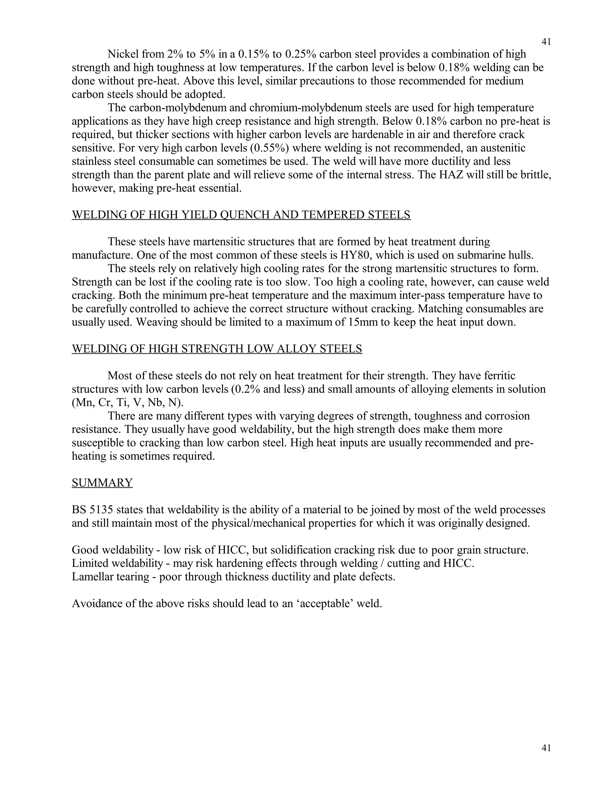 Nickel from 2% to 5% in a 0.15% to 0.25% carbon steel provides a combination of high
strength and high toughness at low temperatures. If the carbon level is below 0.18% welding can be
done without pre-heat. Above this level, similar precautions to those recommended for medium
carbon steels should be adopted.
The carbon-molybdenum and chromium-molybdenum steels are used for high temperature
applications as they have high creep resistance and high strength. Below 0.18% carbon no pre-heat is
required, but thicker sections with higher carbon levels are hardenable in air and therefore crack
sensitive. For very high carbon levels (0.55%) where welding is not recommended, an austenitic
stainless steel consumable can sometimes be used. The weld will have more ductility and less
strength than the parent plate and will relieve some of the internal stress. The HAZ will still be brittle,
however, making pre-heat essential.
WELDING OF HIGH YIELD QUENCH AND TEMPERED STEELS
These steels have martensitic structures that are formed by heat treatment during
manufacture. One of the most common of these steels is HY80, which is used on submarine hulls.
The steels rely on relatively high cooling rates for the strong martensitic structures to form.
Strength can be lost if the cooling rate is too slow. Too high a cooling rate, however, can cause weld
cracking. Both the minimum pre-heat temperature and the maximum inter-pass temperature have to
be carefully controlled to achieve the correct structure without cracking. Matching consumables are
usually used. Weaving should be limited to a maximum of 15mm to keep the heat input down.
WELDING OF HIGH STRENGTH LOW ALLOY STEELS
Most of these steels do not rely on heat treatment for their strength. They have ferritic
structures with low carbon levels (0.2% and less) and small amounts of alloying elements in solution
(Mn, Cr, Ti, V, Nb, N).
There are many different types with varying degrees of strength, toughness and corrosion
resistance. They usually have good weldability, but the high strength does make them more
susceptible to cracking than low carbon steel. High heat inputs are usually recommended and pre-
heating is sometimes required.
SUMMARY
BS 5135 states that weldability is the ability of a material to be joined by most of the weld processes
and still maintain most of the physical/mechanical properties for which it was originally designed.
Good weldability - low risk of HICC, but solidification cracking risk due to poor grain structure.
Limited weldability - may risk hardening effects through welding / cutting and HICC.
Lamellar tearing - poor through thickness ductility and plate defects.
Avoidance of the above risks should lead to an ‘acceptable’ weld.
41
41
 