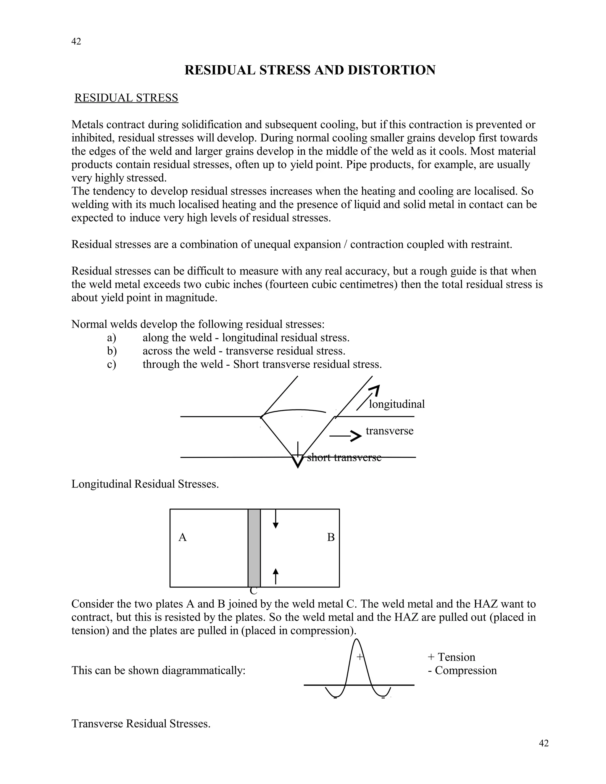 RESIDUAL STRESS AND DISTORTION
RESIDUAL STRESS
Metals contract during solidification and subsequent cooling, but if this contraction is prevented or
inhibited, residual stresses will develop. During normal cooling smaller grains develop first towards
the edges of the weld and larger grains develop in the middle of the weld as it cools. Most material
products contain residual stresses, often up to yield point. Pipe products, for example, are usually
very highly stressed.
The tendency to develop residual stresses increases when the heating and cooling are localised. So
welding with its much localised heating and the presence of liquid and solid metal in contact can be
expected to induce very high levels of residual stresses.
Residual stresses are a combination of unequal expansion / contraction coupled with restraint.
Residual stresses can be difficult to measure with any real accuracy, but a rough guide is that when
the weld metal exceeds two cubic inches (fourteen cubic centimetres) then the total residual stress is
about yield point in magnitude.
Normal welds develop the following residual stresses:
a) along the weld - longitudinal residual stress.
b) across the weld - transverse residual stress.
c) through the weld - Short transverse residual stress.
longitudinal
transverse
short transverse
Longitudinal Residual Stresses.
A B
C
Consider the two plates A and B joined by the weld metal C. The weld metal and the HAZ want to
contract, but this is resisted by the plates. So the weld metal and the HAZ are pulled out (placed in
tension) and the plates are pulled in (placed in compression).
+ + Tension
This can be shown diagrammatically: - Compression
- -
Transverse Residual Stresses.
42
42
 