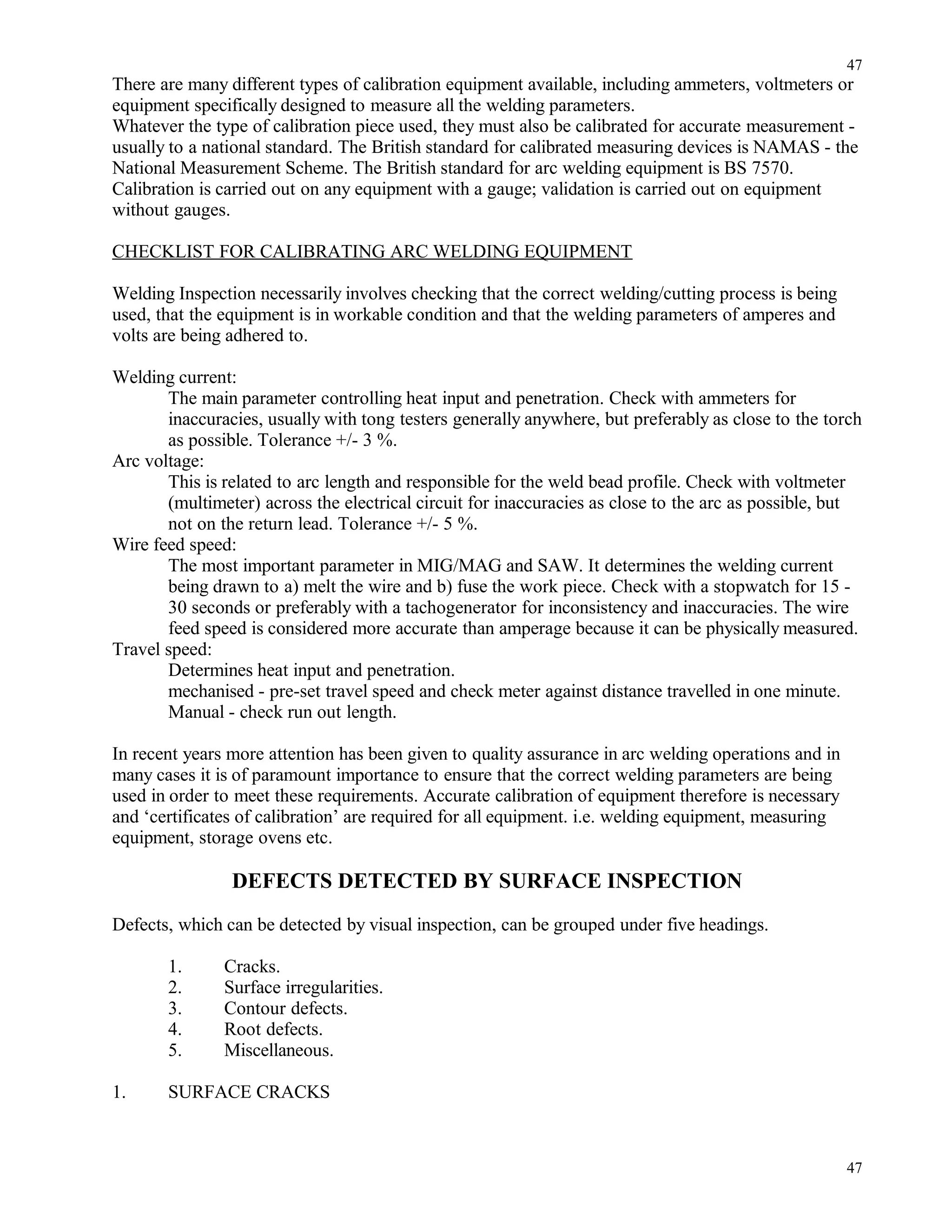 There are many different types of calibration equipment available, including ammeters, voltmeters or
equipment specifically designed to measure all the welding parameters.
Whatever the type of calibration piece used, they must also be calibrated for accurate measurement -
usually to a national standard. The British standard for calibrated measuring devices is NAMAS - the
National Measurement Scheme. The British standard for arc welding equipment is BS 7570.
Calibration is carried out on any equipment with a gauge; validation is carried out on equipment
without gauges.
CHECKLIST FOR CALIBRATING ARC WELDING EQUIPMENT
Welding Inspection necessarily involves checking that the correct welding/cutting process is being
used, that the equipment is in workable condition and that the welding parameters of amperes and
volts are being adhered to.
Welding current:
The main parameter controlling heat input and penetration. Check with ammeters for
inaccuracies, usually with tong testers generally anywhere, but preferably as close to the torch
as possible. Tolerance +/- 3 %.
Arc voltage:
This is related to arc length and responsible for the weld bead profile. Check with voltmeter
(multimeter) across the electrical circuit for inaccuracies as close to the arc as possible, but
not on the return lead. Tolerance +/- 5 %.
Wire feed speed:
The most important parameter in MIG/MAG and SAW. It determines the welding current
being drawn to a) melt the wire and b) fuse the work piece. Check with a stopwatch for 15 -
30 seconds or preferably with a tachogenerator for inconsistency and inaccuracies. The wire
feed speed is considered more accurate than amperage because it can be physically measured.
Travel speed:
Determines heat input and penetration.
mechanised - pre-set travel speed and check meter against distance travelled in one minute.
Manual - check run out length.
In recent years more attention has been given to quality assurance in arc welding operations and in
many cases it is of paramount importance to ensure that the correct welding parameters are being
used in order to meet these requirements. Accurate calibration of equipment therefore is necessary
and ‘certificates of calibration’ are required for all equipment. i.e. welding equipment, measuring
equipment, storage ovens etc.
DEFECTS DETECTED BY SURFACE INSPECTION
Defects, which can be detected by visual inspection, can be grouped under five headings.
1. Cracks.
2. Surface irregularities.
3. Contour defects.
4. Root defects.
5. Miscellaneous.
1. SURFACE CRACKS
47
47
 