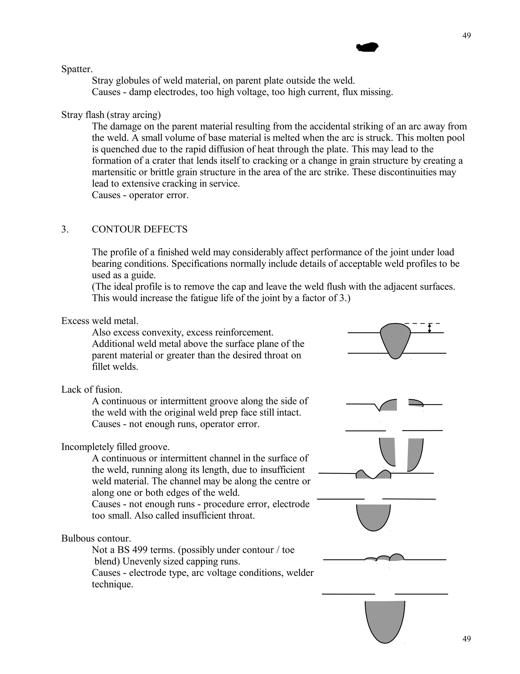 Spatter.
Stray globules of weld material, on parent plate outside the weld.
Causes - damp electrodes, too high voltage, too high current, flux missing.
Stray flash (stray arcing)
The damage on the parent material resulting from the accidental striking of an arc away from
the weld. A small volume of base material is melted when the arc is struck. This molten pool
is quenched due to the rapid diffusion of heat through the plate. This may lead to the
formation of a crater that lends itself to cracking or a change in grain structure by creating a
martensitic or brittle grain structure in the area of the arc strike. These discontinuities may
lead to extensive cracking in service.
Causes - operator error.
3. CONTOUR DEFECTS
The profile of a finished weld may considerably affect performance of the joint under load
bearing conditions. Specifications normally include details of acceptable weld profiles to be
used as a guide.
(The ideal profile is to remove the cap and leave the weld flush with the adjacent surfaces.
This would increase the fatigue life of the joint by a factor of 3.)
Excess weld metal.
Also excess convexity, excess reinforcement.
Additional weld metal above the surface plane of the
parent material or greater than the desired throat on
fillet welds.
Lack of fusion.
A continuous or intermittent groove along the side of
the weld with the original weld prep face still intact.
Causes - not enough runs, operator error.
Incompletely filled groove.
A continuous or intermittent channel in the surface of
the weld, running along its length, due to insufficient
weld material. The channel may be along the centre or
along one or both edges of the weld.
Causes - not enough runs - procedure error, electrode
too small. Also called insufficient throat.
Bulbous contour.
Not a BS 499 terms. (possibly under contour / toe
blend) Unevenly sized capping runs.
Causes - electrode type, arc voltage conditions, welder
technique.
49
49
 