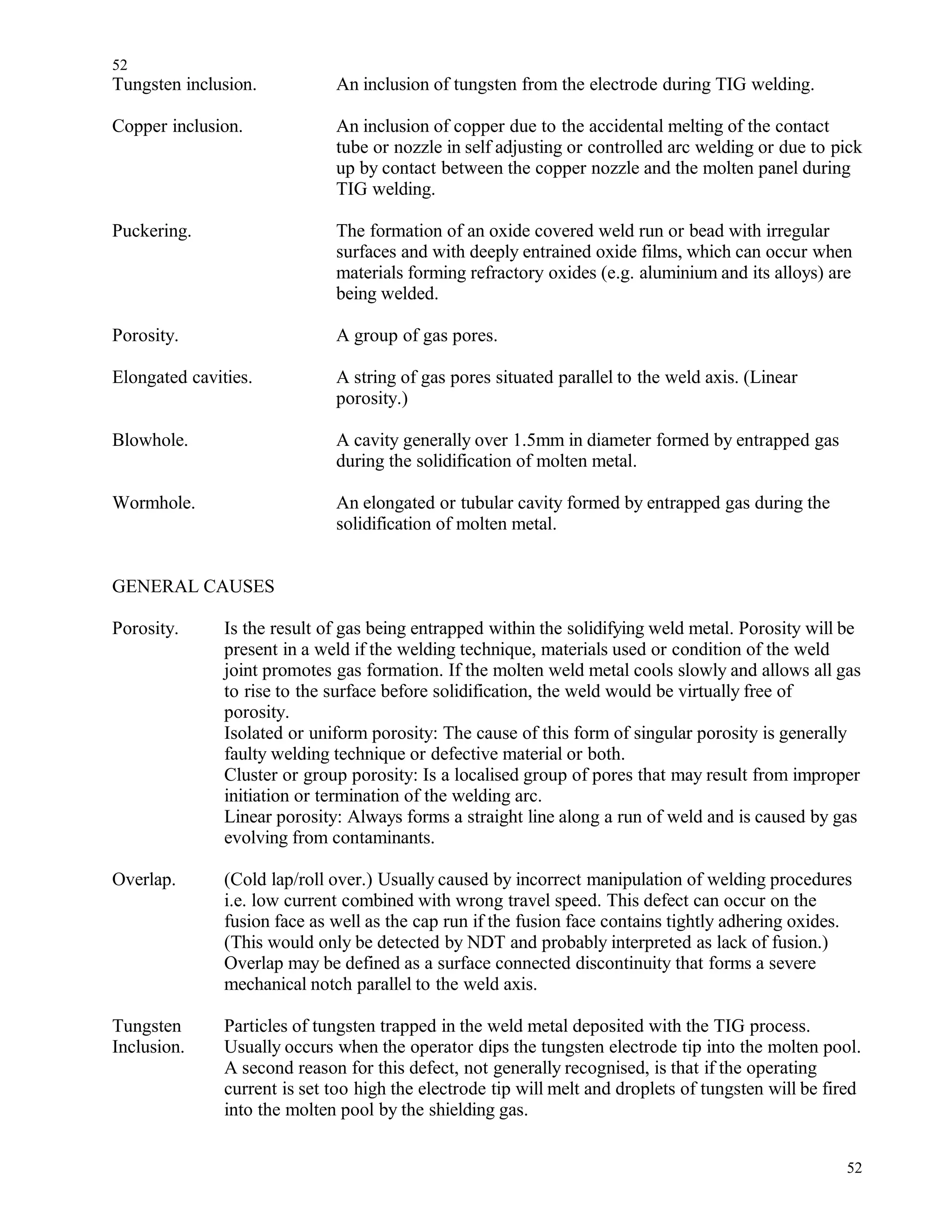 Tungsten inclusion. An inclusion of tungsten from the electrode during TIG welding.
Copper inclusion. An inclusion of copper due to the accidental melting of the contact
tube or nozzle in self adjusting or controlled arc welding or due to pick
up by contact between the copper nozzle and the molten panel during
TIG welding.
Puckering. The formation of an oxide covered weld run or bead with irregular
surfaces and with deeply entrained oxide films, which can occur when
materials forming refractory oxides (e.g. aluminium and its alloys) are
being welded.
Porosity. A group of gas pores.
Elongated cavities. A string of gas pores situated parallel to the weld axis. (Linear
porosity.)
Blowhole. A cavity generally over 1.5mm in diameter formed by entrapped gas
during the solidification of molten metal.
Wormhole. An elongated or tubular cavity formed by entrapped gas during the
solidification of molten metal.
GENERAL CAUSES
Porosity. Is the result of gas being entrapped within the solidifying weld metal. Porosity will be
present in a weld if the welding technique, materials used or condition of the weld
joint promotes gas formation. If the molten weld metal cools slowly and allows all gas
to rise to the surface before solidification, the weld would be virtually free of
porosity.
Isolated or uniform porosity: The cause of this form of singular porosity is generally
faulty welding technique or defective material or both.
Cluster or group porosity: Is a localised group of pores that may result from improper
initiation or termination of the welding arc.
Linear porosity: Always forms a straight line along a run of weld and is caused by gas
evolving from contaminants.
Overlap. (Cold lap/roll over.) Usually caused by incorrect manipulation of welding procedures
i.e. low current combined with wrong travel speed. This defect can occur on the
fusion face as well as the cap run if the fusion face contains tightly adhering oxides.
(This would only be detected by NDT and probably interpreted as lack of fusion.)
Overlap may be defined as a surface connected discontinuity that forms a severe
mechanical notch parallel to the weld axis.
Tungsten Particles of tungsten trapped in the weld metal deposited with the TIG process.
Inclusion. Usually occurs when the operator dips the tungsten electrode tip into the molten pool.
A second reason for this defect, not generally recognised, is that if the operating
current is set too high the electrode tip will melt and droplets of tungsten will be fired
into the molten pool by the shielding gas.
52
52
 