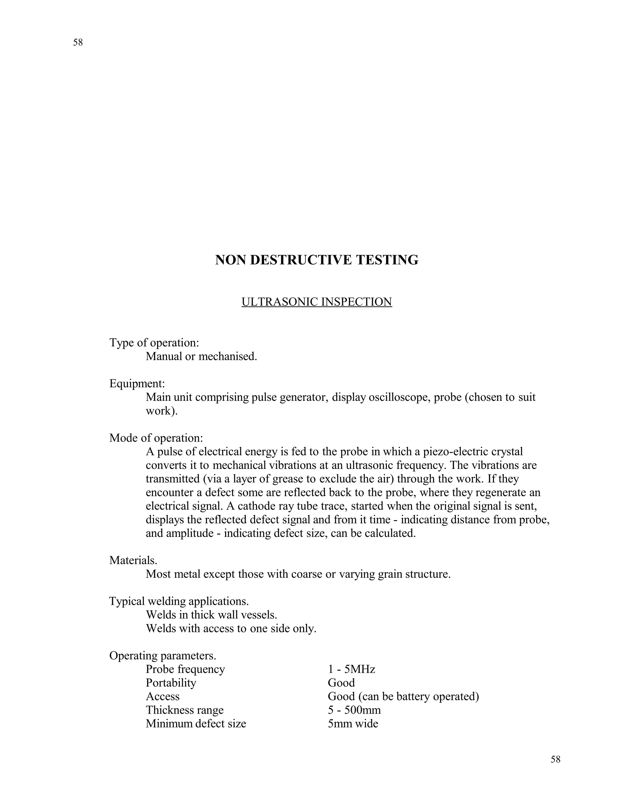 NON DESTRUCTIVE TESTING
ULTRASONIC INSPECTION
Type of operation:
Manual or mechanised.
Equipment:
Main unit comprising pulse generator, display oscilloscope, probe (chosen to suit
work).
Mode of operation:
A pulse of electrical energy is fed to the probe in which a piezo-electric crystal
converts it to mechanical vibrations at an ultrasonic frequency. The vibrations are
transmitted (via a layer of grease to exclude the air) through the work. If they
encounter a defect some are reflected back to the probe, where they regenerate an
electrical signal. A cathode ray tube trace, started when the original signal is sent,
displays the reflected defect signal and from it time - indicating distance from probe,
and amplitude - indicating defect size, can be calculated.
Materials.
Most metal except those with coarse or varying grain structure.
Typical welding applications.
Welds in thick wall vessels.
Welds with access to one side only.
Operating parameters.
Probe frequency 1 - 5MHz
Portability Good
Access Good (can be battery operated)
Thickness range 5 - 500mm
Minimum defect size 5mm wide
58
58
 