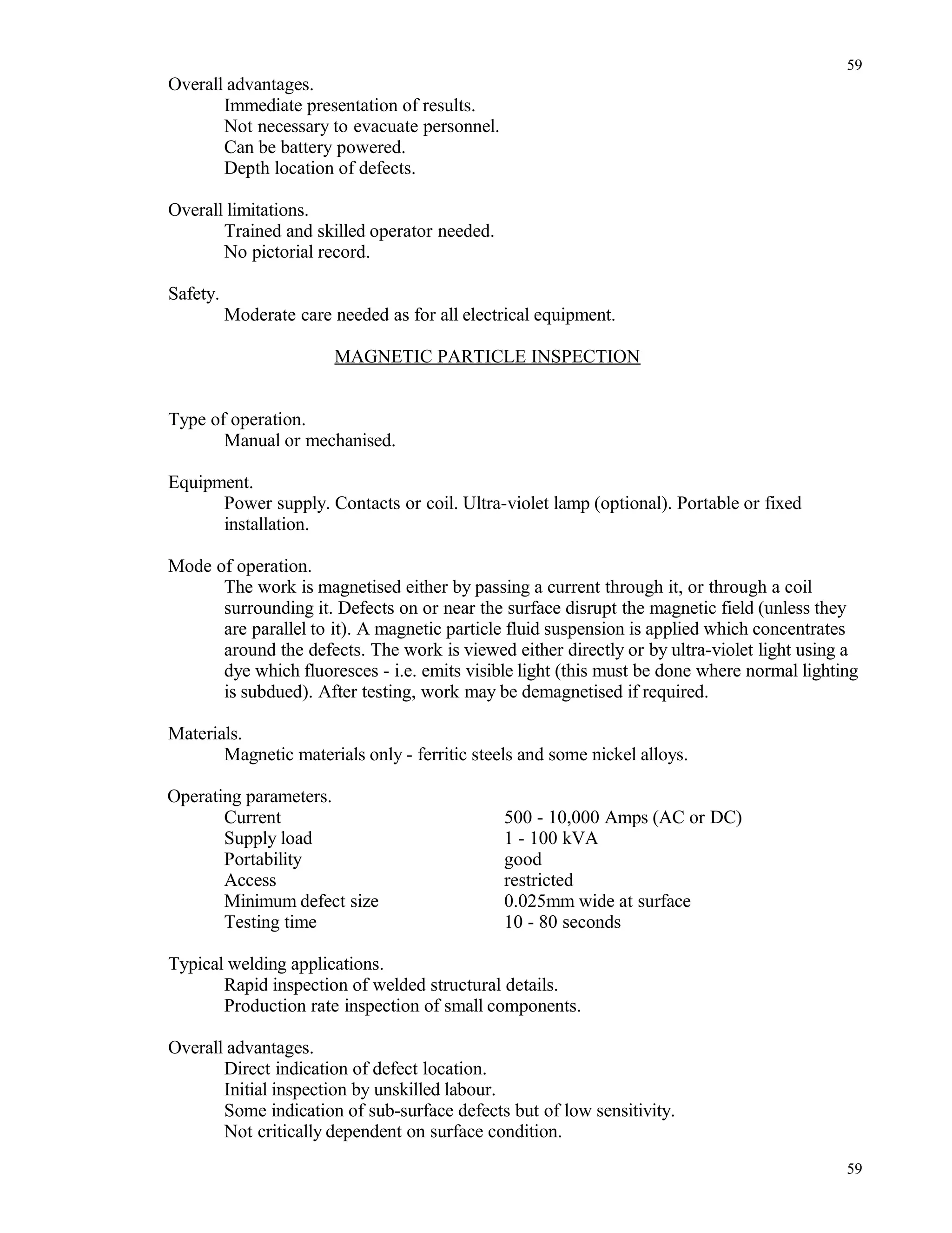 Overall advantages.
Immediate presentation of results.
Not necessary to evacuate personnel.
Can be battery powered.
Depth location of defects.
Overall limitations.
Trained and skilled operator needed.
No pictorial record.
Safety.
Moderate care needed as for all electrical equipment.
MAGNETIC PARTICLE INSPECTION
Type of operation.
Manual or mechanised.
Equipment.
Power supply. Contacts or coil. Ultra-violet lamp (optional). Portable or fixed
installation.
Mode of operation.
The work is magnetised either by passing a current through it, or through a coil
surrounding it. Defects on or near the surface disrupt the magnetic field (unless they
are parallel to it). A magnetic particle fluid suspension is applied which concentrates
around the defects. The work is viewed either directly or by ultra-violet light using a
dye which fluoresces - i.e. emits visible light (this must be done where normal lighting
is subdued). After testing, work may be demagnetised if required.
Materials.
Magnetic materials only - ferritic steels and some nickel alloys.
Operating parameters.
Current 500 - 10,000 Amps (AC or DC)
Supply load 1 - 100 kVA
Portability good
Access restricted
Minimum defect size 0.025mm wide at surface
Testing time 10 - 80 seconds
Typical welding applications.
Rapid inspection of welded structural details.
Production rate inspection of small components.
Overall advantages.
Direct indication of defect location.
Initial inspection by unskilled labour.
Some indication of sub-surface defects but of low sensitivity.
Not critically dependent on surface condition.
59
59
 