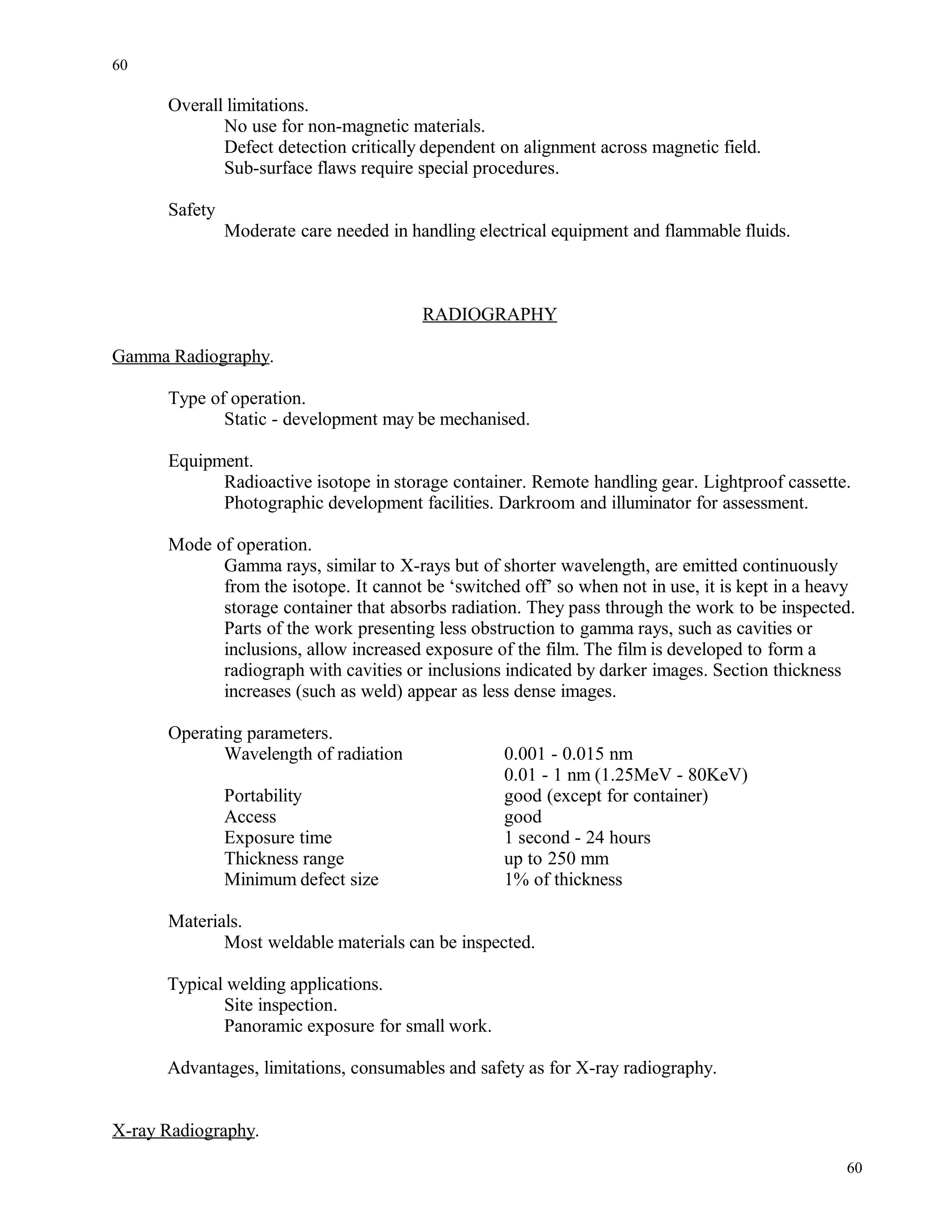 Overall limitations.
No use for non-magnetic materials.
Defect detection critically dependent on alignment across magnetic field.
Sub-surface flaws require special procedures.
Safety
Moderate care needed in handling electrical equipment and flammable fluids.
RADIOGRAPHY
Gamma Radiography.
Type of operation.
Static - development may be mechanised.
Equipment.
Radioactive isotope in storage container. Remote handling gear. Lightproof cassette.
Photographic development facilities. Darkroom and illuminator for assessment.
Mode of operation.
Gamma rays, similar to X-rays but of shorter wavelength, are emitted continuously
from the isotope. It cannot be ‘switched off’ so when not in use, it is kept in a heavy
storage container that absorbs radiation. They pass through the work to be inspected.
Parts of the work presenting less obstruction to gamma rays, such as cavities or
inclusions, allow increased exposure of the film. The film is developed to form a
radiograph with cavities or inclusions indicated by darker images. Section thickness
increases (such as weld) appear as less dense images.
Operating parameters.
Wavelength of radiation 0.001 - 0.015 nm
0.01 - 1 nm (1.25MeV - 80KeV)
Portability good (except for container)
Access good
Exposure time 1 second - 24 hours
Thickness range up to 250 mm
Minimum defect size 1% of thickness
Materials.
Most weldable materials can be inspected.
Typical welding applications.
Site inspection.
Panoramic exposure for small work.
Advantages, limitations, consumables and safety as for X-ray radiography.
X-ray Radiography.
60
60
 
