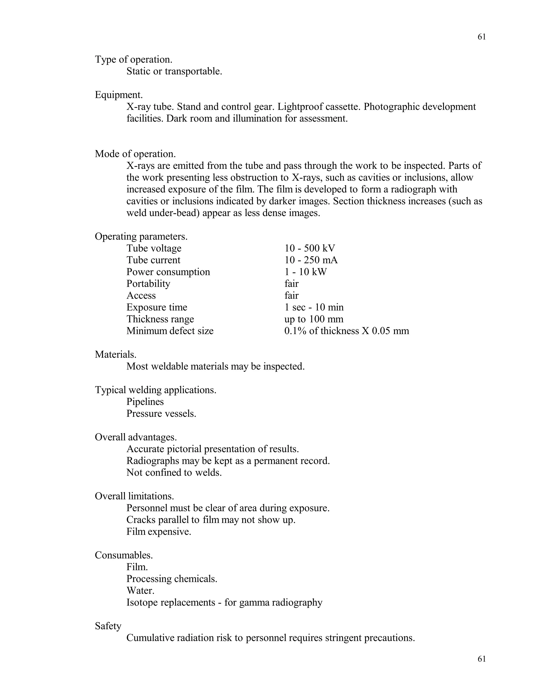 Type of operation.
Static or transportable.
Equipment.
X-ray tube. Stand and control gear. Lightproof cassette. Photographic development
facilities. Dark room and illumination for assessment.
Mode of operation.
X-rays are emitted from the tube and pass through the work to be inspected. Parts of
the work presenting less obstruction to X-rays, such as cavities or inclusions, allow
increased exposure of the film. The film is developed to form a radiograph with
cavities or inclusions indicated by darker images. Section thickness increases (such as
weld under-bead) appear as less dense images.
Operating parameters.
Tube voltage 10 - 500 kV
Tube current 10 - 250 mA
Power consumption 1 - 10 kW
Portability fair
Access fair
Exposure time 1 sec - 10 min
Thickness range up to 100 mm
Minimum defect size 0.1% of thickness X 0.05 mm
Materials.
Most weldable materials may be inspected.
Typical welding applications.
Pipelines
Pressure vessels.
Overall advantages.
Accurate pictorial presentation of results.
Radiographs may be kept as a permanent record.
Not confined to welds.
Overall limitations.
Personnel must be clear of area during exposure.
Cracks parallel to film may not show up.
Film expensive.
Consumables.
Film.
Processing chemicals.
Water.
Isotope replacements - for gamma radiography
Safety
Cumulative radiation risk to personnel requires stringent precautions.
61
61
 
