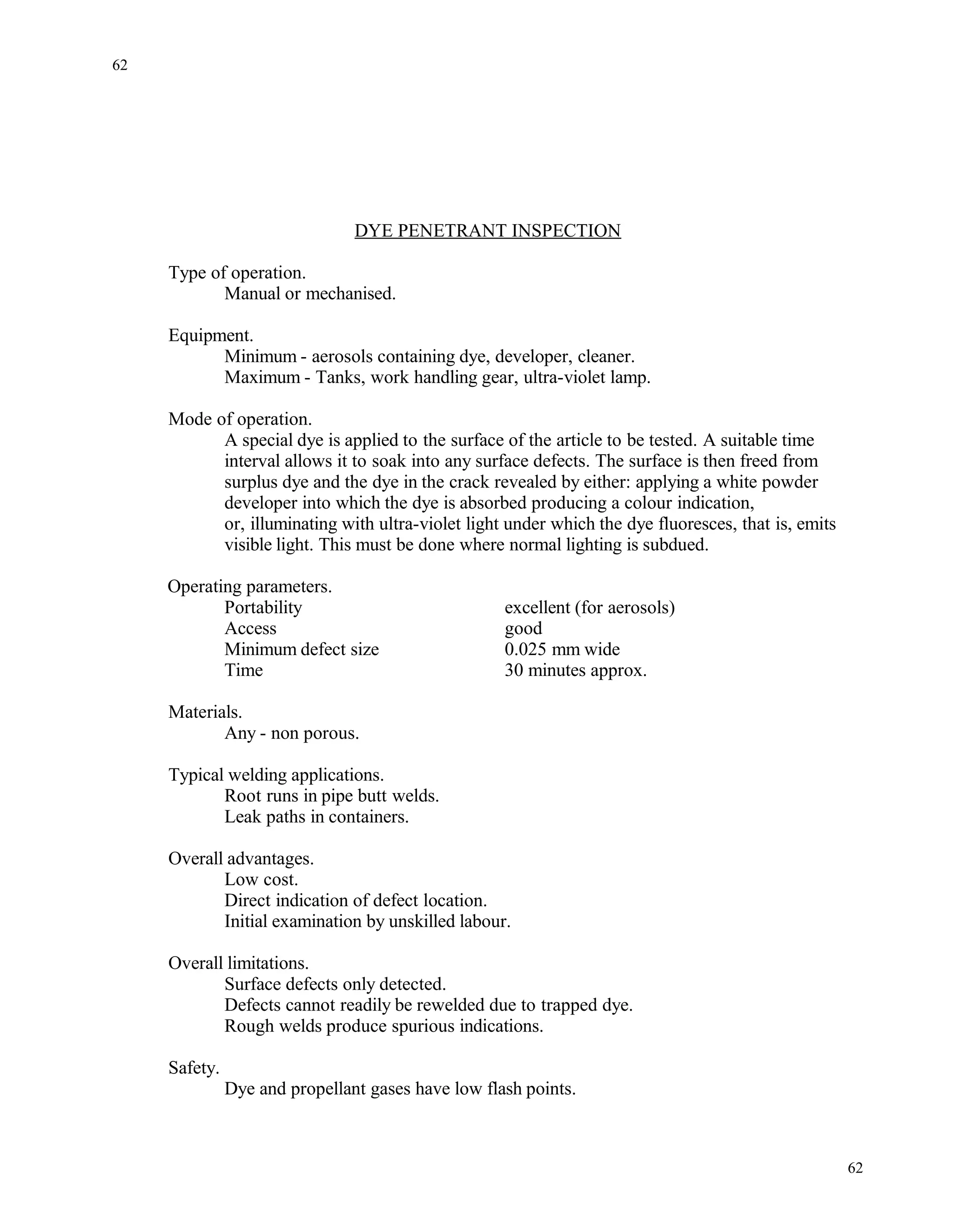 DYE PENETRANT INSPECTION
Type of operation.
Manual or mechanised.
Equipment.
Minimum - aerosols containing dye, developer, cleaner.
Maximum - Tanks, work handling gear, ultra-violet lamp.
Mode of operation.
A special dye is applied to the surface of the article to be tested. A suitable time
interval allows it to soak into any surface defects. The surface is then freed from
surplus dye and the dye in the crack revealed by either: applying a white powder
developer into which the dye is absorbed producing a colour indication,
or, illuminating with ultra-violet light under which the dye fluoresces, that is, emits
visible light. This must be done where normal lighting is subdued.
Operating parameters.
Portability excellent (for aerosols)
Access good
Minimum defect size 0.025 mm wide
Time 30 minutes approx.
Materials.
Any - non porous.
Typical welding applications.
Root runs in pipe butt welds.
Leak paths in containers.
Overall advantages.
Low cost.
Direct indication of defect location.
Initial examination by unskilled labour.
Overall limitations.
Surface defects only detected.
Defects cannot readily be rewelded due to trapped dye.
Rough welds produce spurious indications.
Safety.
Dye and propellant gases have low flash points.
62
62
 