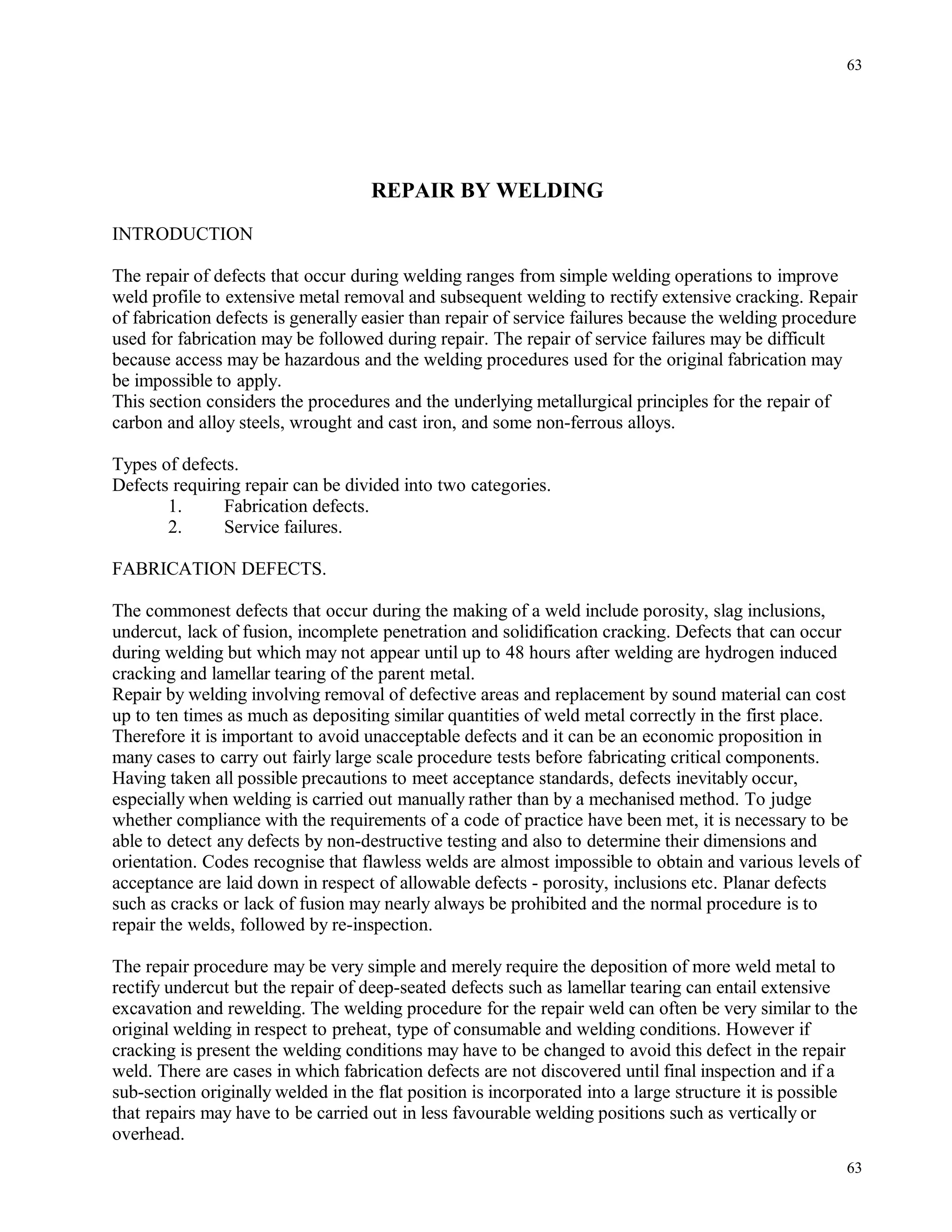 REPAIR BY WELDING
INTRODUCTION
The repair of defects that occur during welding ranges from simple welding operations to improve
weld profile to extensive metal removal and subsequent welding to rectify extensive cracking. Repair
of fabrication defects is generally easier than repair of service failures because the welding procedure
used for fabrication may be followed during repair. The repair of service failures may be difficult
because access may be hazardous and the welding procedures used for the original fabrication may
be impossible to apply.
This section considers the procedures and the underlying metallurgical principles for the repair of
carbon and alloy steels, wrought and cast iron, and some non-ferrous alloys.
Types of defects.
Defects requiring repair can be divided into two categories.
1. Fabrication defects.
2. Service failures.
FABRICATION DEFECTS.
The commonest defects that occur during the making of a weld include porosity, slag inclusions,
undercut, lack of fusion, incomplete penetration and solidification cracking. Defects that can occur
during welding but which may not appear until up to 48 hours after welding are hydrogen induced
cracking and lamellar tearing of the parent metal.
Repair by welding involving removal of defective areas and replacement by sound material can cost
up to ten times as much as depositing similar quantities of weld metal correctly in the first place.
Therefore it is important to avoid unacceptable defects and it can be an economic proposition in
many cases to carry out fairly large scale procedure tests before fabricating critical components.
Having taken all possible precautions to meet acceptance standards, defects inevitably occur,
especially when welding is carried out manually rather than by a mechanised method. To judge
whether compliance with the requirements of a code of practice have been met, it is necessary to be
able to detect any defects by non-destructive testing and also to determine their dimensions and
orientation. Codes recognise that flawless welds are almost impossible to obtain and various levels of
acceptance are laid down in respect of allowable defects - porosity, inclusions etc. Planar defects
such as cracks or lack of fusion may nearly always be prohibited and the normal procedure is to
repair the welds, followed by re-inspection.
The repair procedure may be very simple and merely require the deposition of more weld metal to
rectify undercut but the repair of deep-seated defects such as lamellar tearing can entail extensive
excavation and rewelding. The welding procedure for the repair weld can often be very similar to the
original welding in respect to preheat, type of consumable and welding conditions. However if
cracking is present the welding conditions may have to be changed to avoid this defect in the repair
weld. There are cases in which fabrication defects are not discovered until final inspection and if a
sub-section originally welded in the flat position is incorporated into a large structure it is possible
that repairs may have to be carried out in less favourable welding positions such as vertically or
overhead.
63
63
 